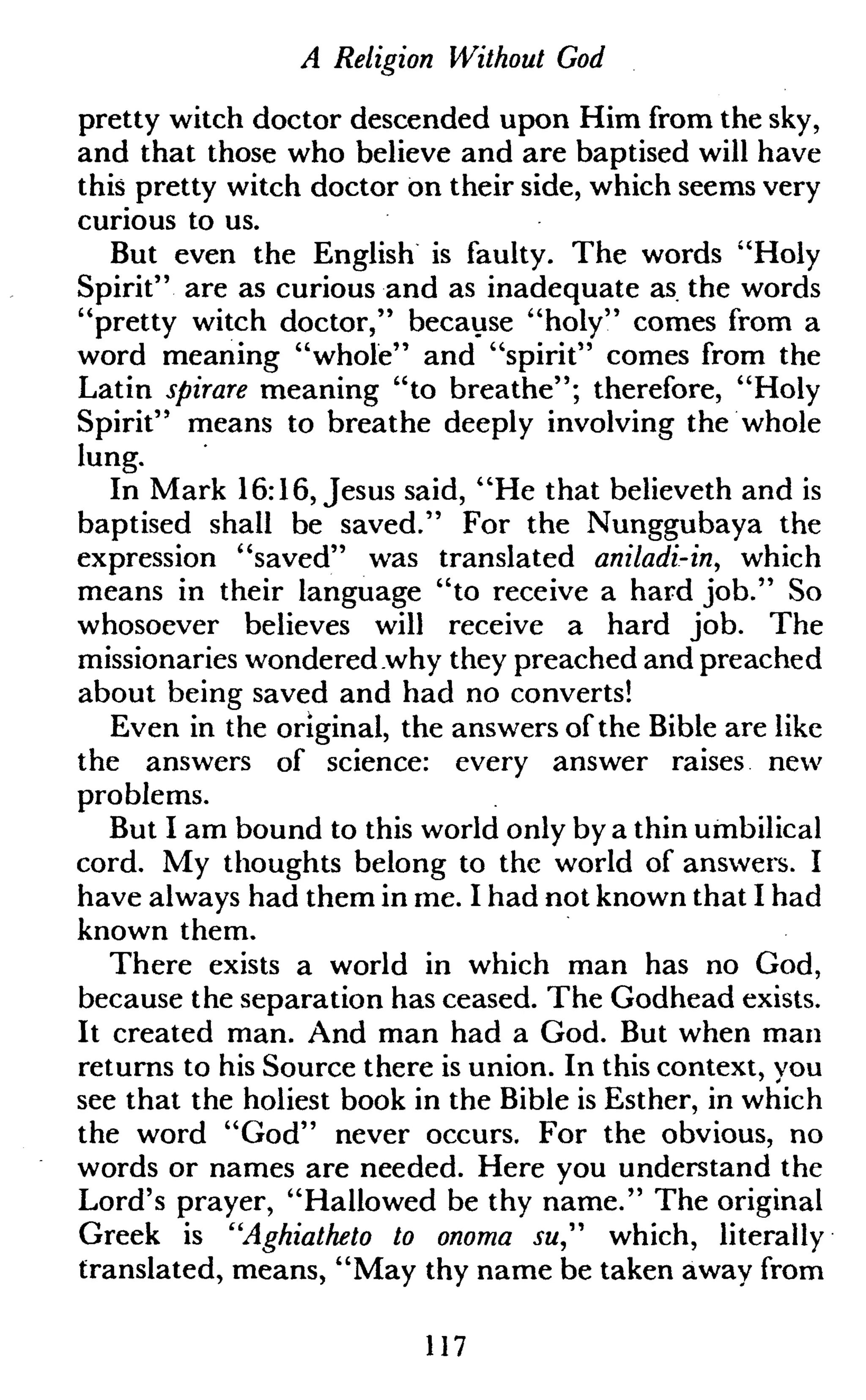 A Religion Without God
pretty witch doctor descended upon Him from the sky,
and that those who believe and are baptised will have
this pretty witch doctor on their side, which seems very
curious to us.
But even the English is faulty. The words "Holy
Spirit" are as curious and as inadequate as the words
"pretty witch doctor," because "holy" comes from a
word meaning "whole" and "spirit" comes from the
Latin spirare meaning "to breathe"; therefore, "Holy
Spirit" means to breathe deeply involving the whole
lung.
In Mark 16:16, Jesus said, "He that believeth and is
baptised shall be saved." For the Nunggubaya the
expression "saved" was translated aniladi-in, which
means in their language "to receive a hard job." So
whosoever believes will receive a hard job. The
missionaries wondered why they preached and preached
about being saved and had no converts!
Even in the original, the answers of the Bible are like
the answers of science: every answer raises new
problems.
But I am bound to this world only by a thin umbilical
cord. My thoughts belong to the world of answers. I
have always had them in me. I had not known that I had
known them.
There exists a world in which man has no God,
because the separation has ceased. The Godhead exists.
It created man. And man had a God. But when man
returns to his Source there is union. In this context, you
see that the holiest book in the Bible is Esther, in which
the word "God" never occurs. For the obvious, no
words or names are needed. Here you understand the
Lord's prayer, "Hallowed be thy name." The original
Greek is "Aghiatheto to onoma su" which, literally
translated, means, "May thy name be taken away from
117
 