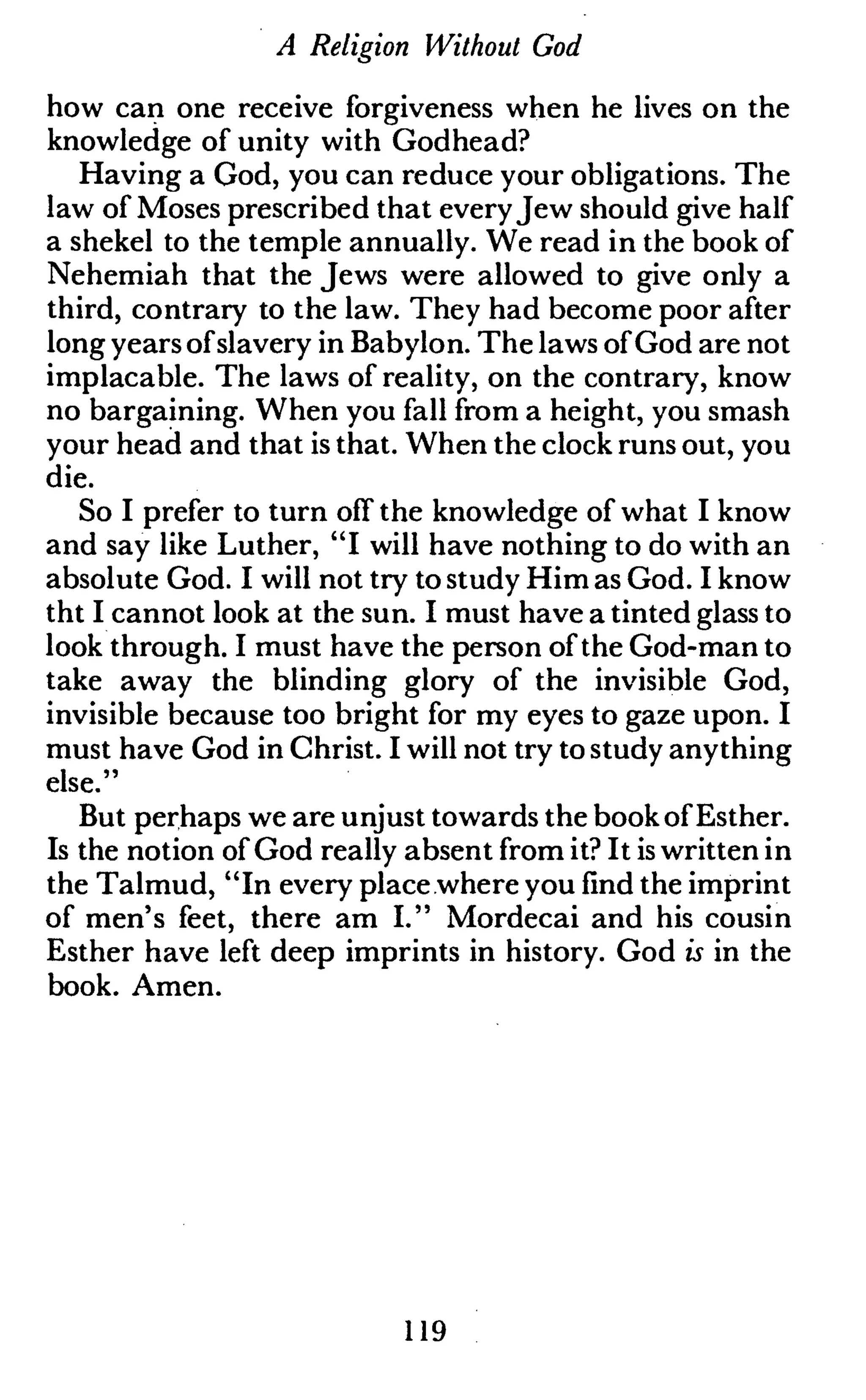 A Religion Without God
how can one receive forgiveness when he lives on the
knowledge of unity with Godhead?
Having a God, you can reduce your obligations. The
law of Moses prescribed that everyJew should give half
a shekel to the temple annually. We read in the book of
Nehemiah that the Jews were allowed to give only a
third, contrary to the law. They had become poor after
long years ofslavery in Babylon. The laws of God are not
implacable. The laws of reality, on the contrary, know
no bargaining. When you fall from a height, you smash
your head and that is that. When the clock runs out, you
die.
So I prefer to turn off the knowledge of what I know
and say like Luther, "I will have nothing to do with an
absolute God. I will not try to study Him as God. I know
tht I cannot look at the sun. I must have a tinted glass to
look through. I must have the person of the God-man to
take away the blinding glory of the invisible God,
invisible because too bright for my eyes to gaze upon. I
must have God in Christ. I will not try to study anything
else."
But perhaps we are unjust towards the book of Esther.
Is the notion of God really absent from it? It is written in
the Talmud, "In every place where you find the imprint
of men's feet, there am I." Mordecai and his cousin
Esther have left deep imprints in history. God is in the
book. Amen.
119
 