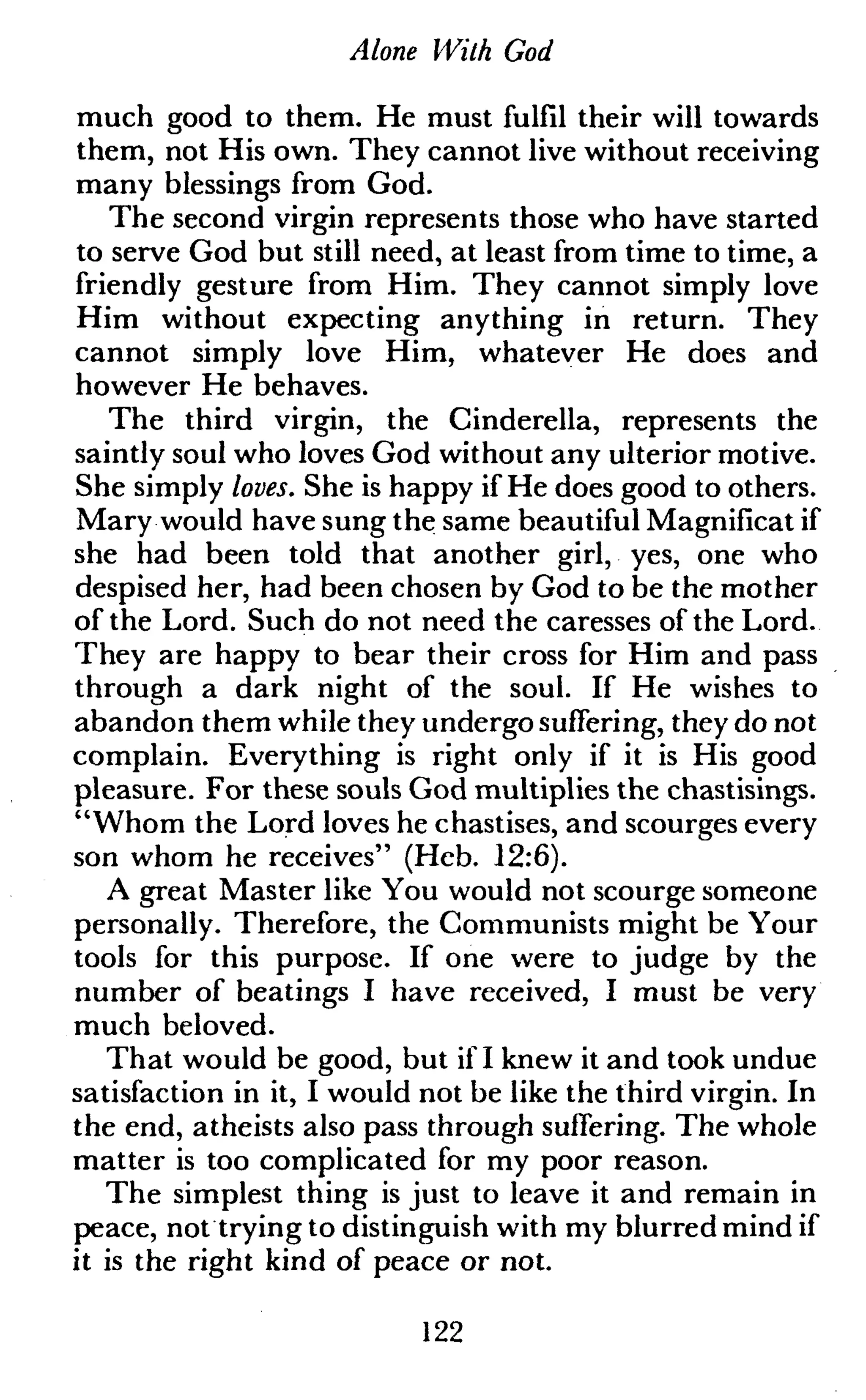 Alone With God
much good to them. He must fulfil their will towards
them, not His own. They cannot live without receiving
many blessings from God.
The second virgin represents those who have started
to serve God but still need, at least from time to time, a
friendly gesture from Him. They cannot simply love
Him without expecting anything in return. They
cannot simply love Him, whatever He does and
however He behaves.
The third virgin, the Cinderella, represents the
saintly soul who loves God without any ulterior motive.
She simply loves. She is happy if He does good to others.
Mary would have sung the same beautiful Magnificat if
she had been told that another girl, yes, one who
despised her, had been chosen by God to be the mother
of the Lord. Such do not need the caresses of the Lord.
They are happy to bear their cross for Him and pass
through a dark night of the soul. If He wishes to
abandon them while they undergo suffering, they do not
complain. Everything is right only if it is His good
pleasure. For these souls God multiplies the chastisings.
"Whom the Lord loves he chastises, and scourges every
son whom he receives" (Heb. 12:6).
A great Master like You would not scourge someone
personally. Therefore, the Communists might be Your
tools for this purpose. If one were to judge by the
number of beatings I have received, I must be very
much beloved.
That would be good, but if I knew it and took undue
satisfaction in it, I would not be like the third virgin. In
the end, atheists also pass through suffering. The whole
matter is too complicated for my poor reason.
The simplest thing is just to leave it and remain in
peace, not trying to distinguish with my blurred mind if
it is the right kind of peace or not.
122
 