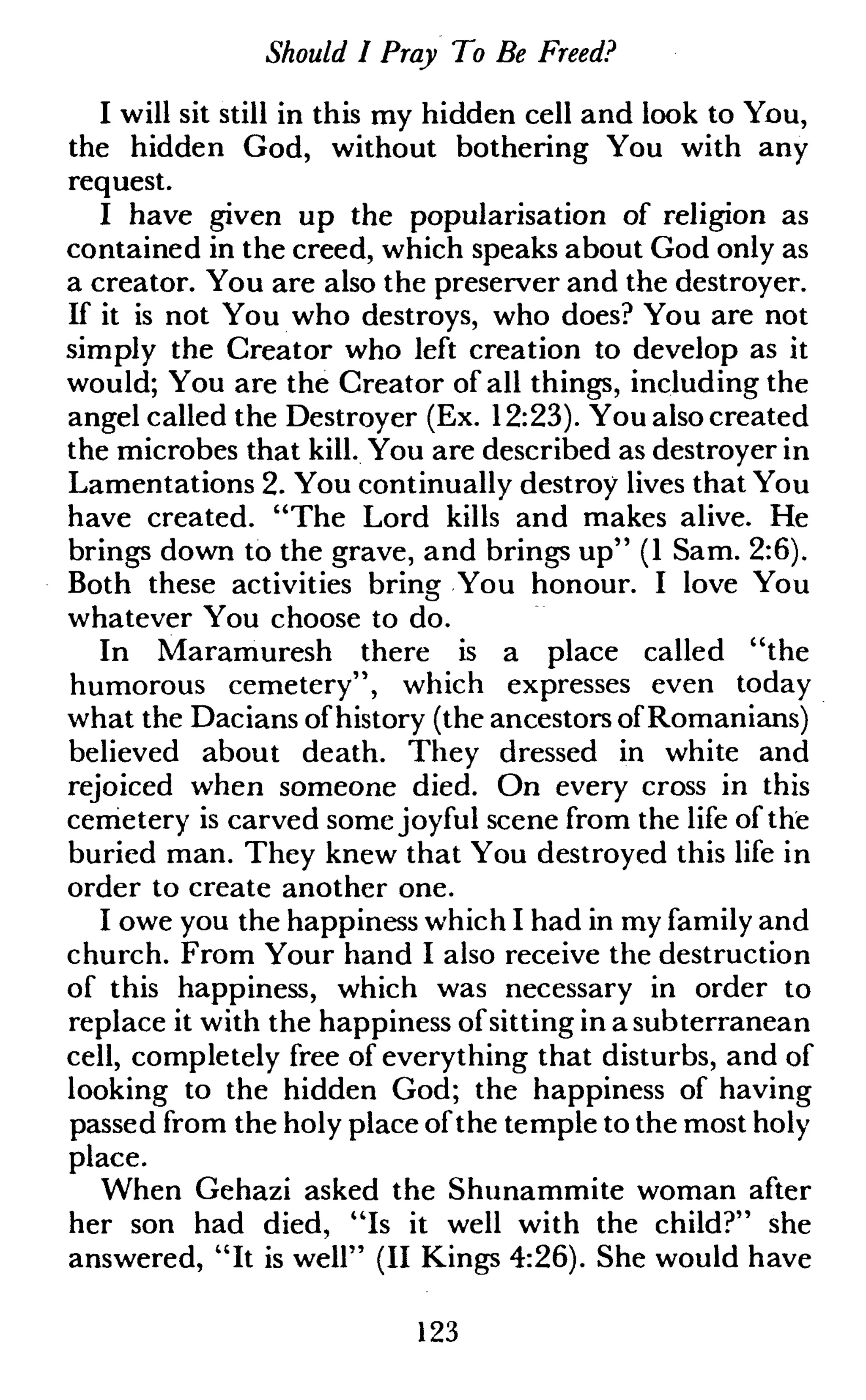 Should I Pray To Be Freed?
I will sit still in this my hidden cell and look to You,
the hidden God, without bothering You with any
request.
I have given up the popularisation of religion as
contained in the creed, which speaks about God only as
a creator. You are also the preserver and the destroyer.
If it is not You who destroys, who does? You are not
simply the Creator who left creation to develop as it
would; You are the Creator of all things, including the
angel called the Destroyer (Ex. 12:23). You also created
the microbes that kill. You are described as destroyer in
Lamentations 2. You continually destroy lives that You
have created. "The Lord kills and makes alive. He
brings down to the grave, and brings up" (1 Sam. 2:6).
Both these activities bring You honour. I love You
whatever You choose to do.
In Maramuresh there is a place called "the
humorous cemetery", which expresses even today
what the Dacians of history (the ancestors of Romanians)
believed about death. They dressed in white and
rejoiced when someone died. On every cross in this
cemetery is carved some joyful scene from the life of the
buried man. They knew that You destroyed this life in
order to create another one.
I owe you the happiness which I had in my family and
church. From Your hand I also receive the destruction
of this happiness, which was necessary in order to
replace it with the happiness of sitting in a subterranean
cell, completely free of everything that disturbs, and of
looking to the hidden God; the happiness of having
passed from the holy place ofthe temple to the most holy
place.
When Gehazi asked the Shunammite woman after
her son had died, "Is it well with the child?" she
answered, "It is well" (II Kings 4:26). She would have
123
 