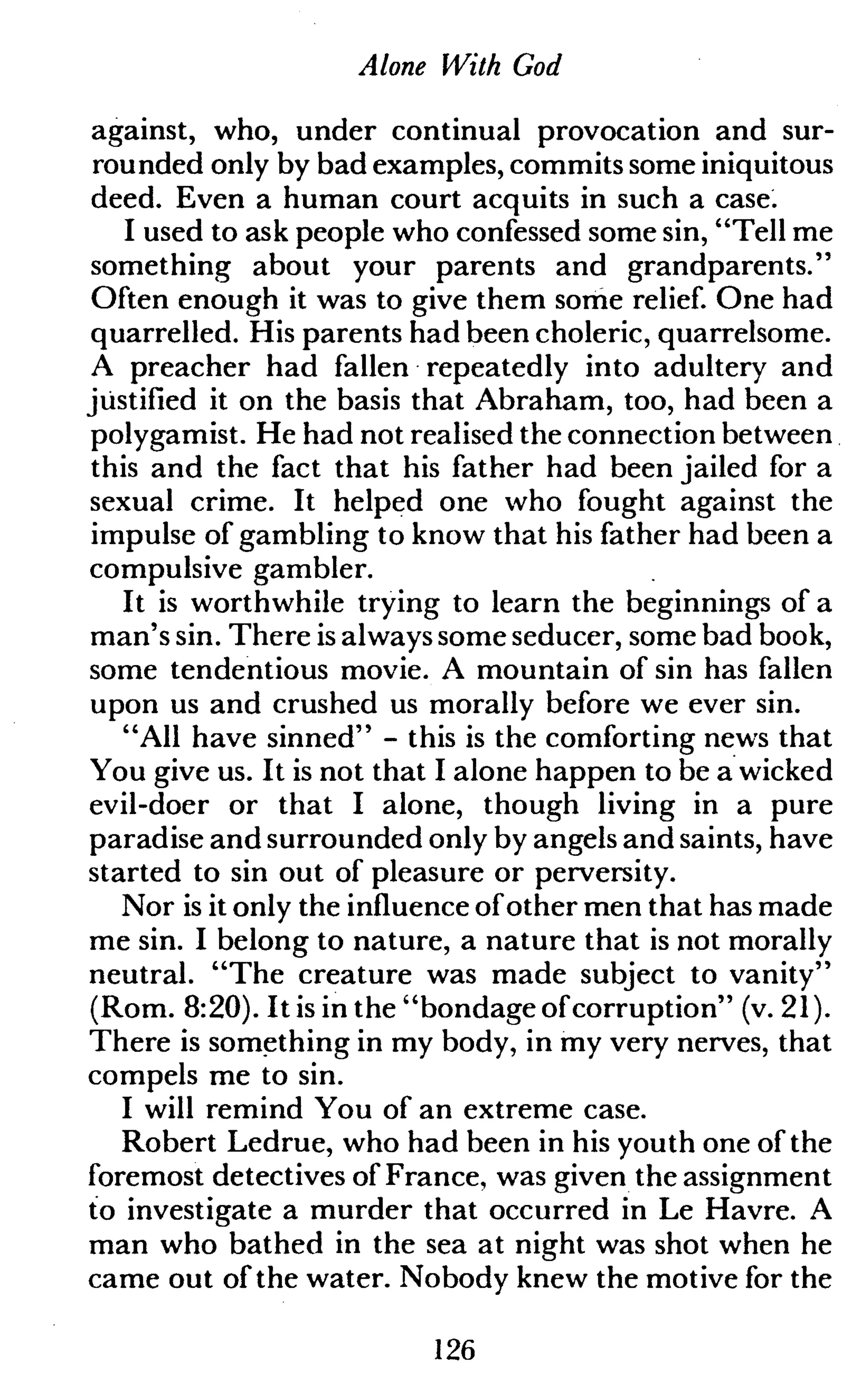 Alone With God
against, who, under continual provocation and sur-
rounded only by bad examples, commits some iniquitous
deed. Even a human court acquits in such a case.
I used to ask people who confessed some sin, "Tell me
something about your parents and grandparents."
Often enough it was to give them some relief. One had
quarrelled. His parents had been choleric, quarrelsome.
A preacher had fallen repeatedly into adultery and
justified it on the basis that Abraham, too, had been a
polygamist. He had not realised the connection between
this and the fact that his father had been jailed for a
sexual crime. It helped one who fought against the
impulse of gambling to know that his father had been a
compulsive gambler.
It is worthwhile trying to learn the beginnings of a
man's sin. There is always some seducer, some bad book,
some tendentious movie. A mountain of sin has fallen
upon us and crushed us morally before we ever sin.
"All have sinned" - this is the comforting news that
You give us. It is not that I alone happen to be a wicked
evil-doer or that I alone, though living in a pure
paradise and surrounded only by angels and saints, have
started to sin out of pleasure or perversity.
Nor is it only the influence ofother men that has made
me sin. I belong to nature, a nature that is not morally
neutral. "The creature was made subject to vanity"
(Rom. 8:20). It is in the "bondage ofcorruption" (v. 21 ).
There is something in my body, in my very nerves, that
compels me to sin.
I will remind You of an extreme case.
Robert Ledrue, who had been in his youth one of the
foremost detectives of France, was given the assignment
to investigate a murder that occurred in Le Havre. A
man who bathed in the sea at night was shot when he
came out of the water. Nobody knew the motive for the
126
 