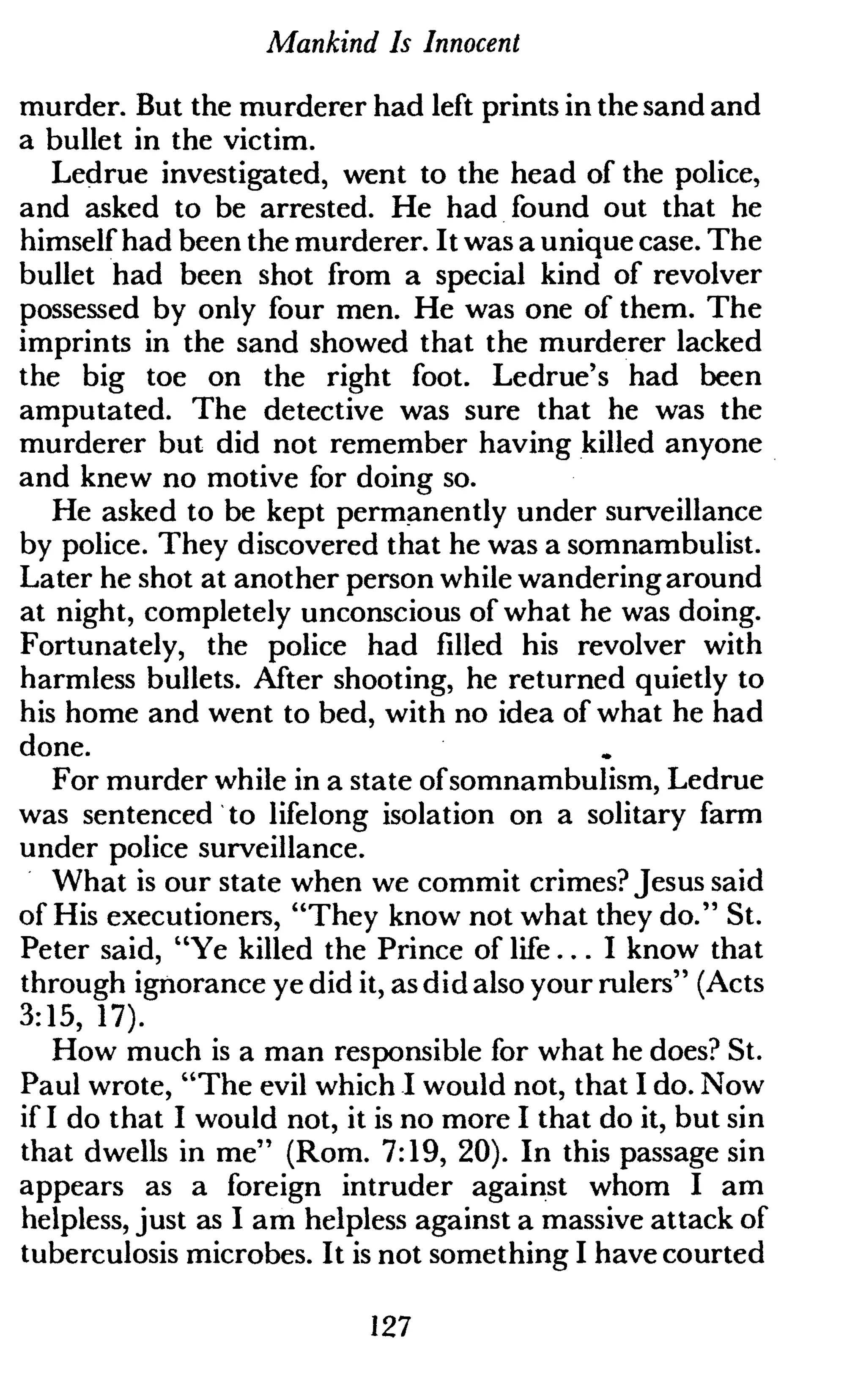 Mankind Is Innocent
murder. But the murderer had left prints in the sand and
a bullet in the victim.
Ledrue investigated, went to the head of the police,
and asked to be arrested. He had found out that he
himself had been the murderer. It was a unique case. The
bullet had been shot from a special kind of revolver
possessed by only four men. He was one of them. The
imprints in the sand showed that the murderer lacked
the big toe on the right foot. Ledrue's had been
amputated. The detective was sure that he was the
murderer but did not remember having killed anyone
and knew no motive for doing so.
He asked to be kept permanently under surveillance
by police. They discovered that he was a somnambulist.
Later he shot at another person while wandering around
at night, completely unconscious of what he was doing.
Fortunately, the police had filled his revolver with
harmless bullets. After shooting, he returned quietly to
his home and went to bed, with no idea of what he had
done.
For murder while in a state ofsomnambulism, Ledrue
was sentenced to lifelong isolation on a solitary farm
under police surveillance.
What is our state when we commit crimes? Jesus said
of His executioners, "They know not what they do." St.
Peter said, "Ye killed the Prince of life... I know that
through ignorance ye did it, as did also your rulers" (Acts
3:15, 17).
How much is a man responsible for what he does? St.
Paul wrote, "The evil which I would not, that I do. Now
if I do that I would not, it is no more I that do it, but sin
that dwells in me" (Rom. 7:19, 20). In this passage sin
appears as a foreign intruder against whom I am
helpless, just as I am helpless against a massive attack of
tuberculosis microbes. It is not something I have courted
127
 