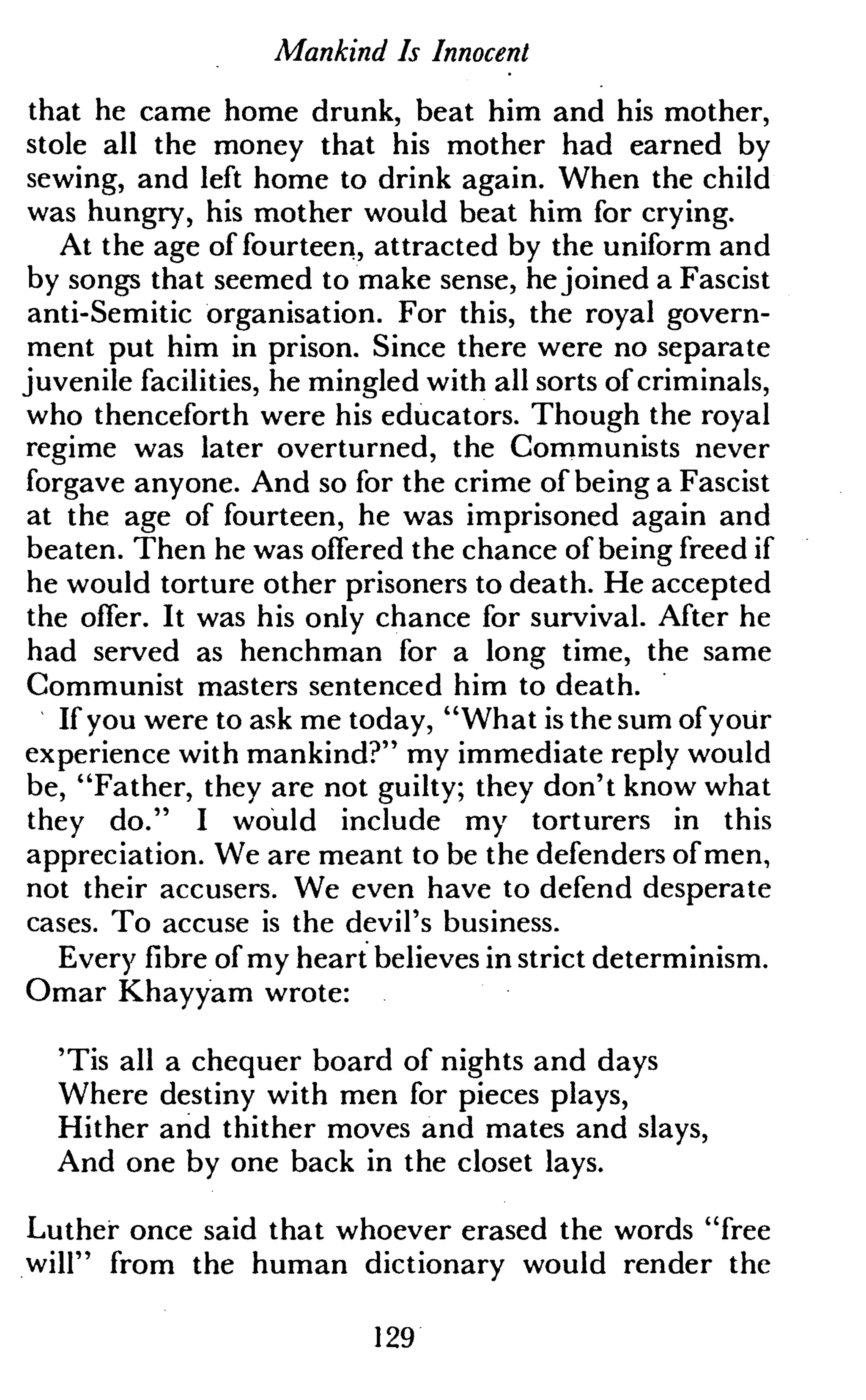 Mankind Is Innocent
that he came home drunk, beat him and his mother,
stole all the money that his mother had earned by
sewing, and left home to drink again. When the child
was hungry, his mother would beat him for crying.
At the age of fourteen, attracted by the uniform and
by songs that seemed to make sense, hejoined a Fascist
anti-Semitic organisation. For this, the royal govern-
ment put him in prison. Since there were no separate
juvenile facilities, he mingled with all sorts of criminals,
who thenceforth were his educators. Though the royal
regime was later overturned, the Communists never
forgave anyone. And so for the crime of being a Fascist
at the age of fourteen, he was imprisoned again and
beaten. Then he was offered the chance of being freed if
he would torture other prisoners to death. He accepted
the offer. It was his only chance for survival. After he
had served as henchman for a long time, the same
Communist masters sentenced him to death.
If you were to ask me today, "What is the sum of your
experience with mankind?" my immediate reply would
be, "Father, they are not guilty; they don't know what
they do." I would include my torturers in this
appreciation. We are meant to be the defenders of men,
not their accusers. We even have to defend desperate
cases. To accuse is the devil's business.
Every fibre of my heart believes in strict determinism.
Omar Khayyam wrote:
'Tis all a chequer board of nights and days
Where destiny with men for pieces plays,
Hither and thither moves and mates and slays,
And one by one back in the closet lays.
Luther once said that whoever erased the words "free
will" from the human dictionary would render the
129
 