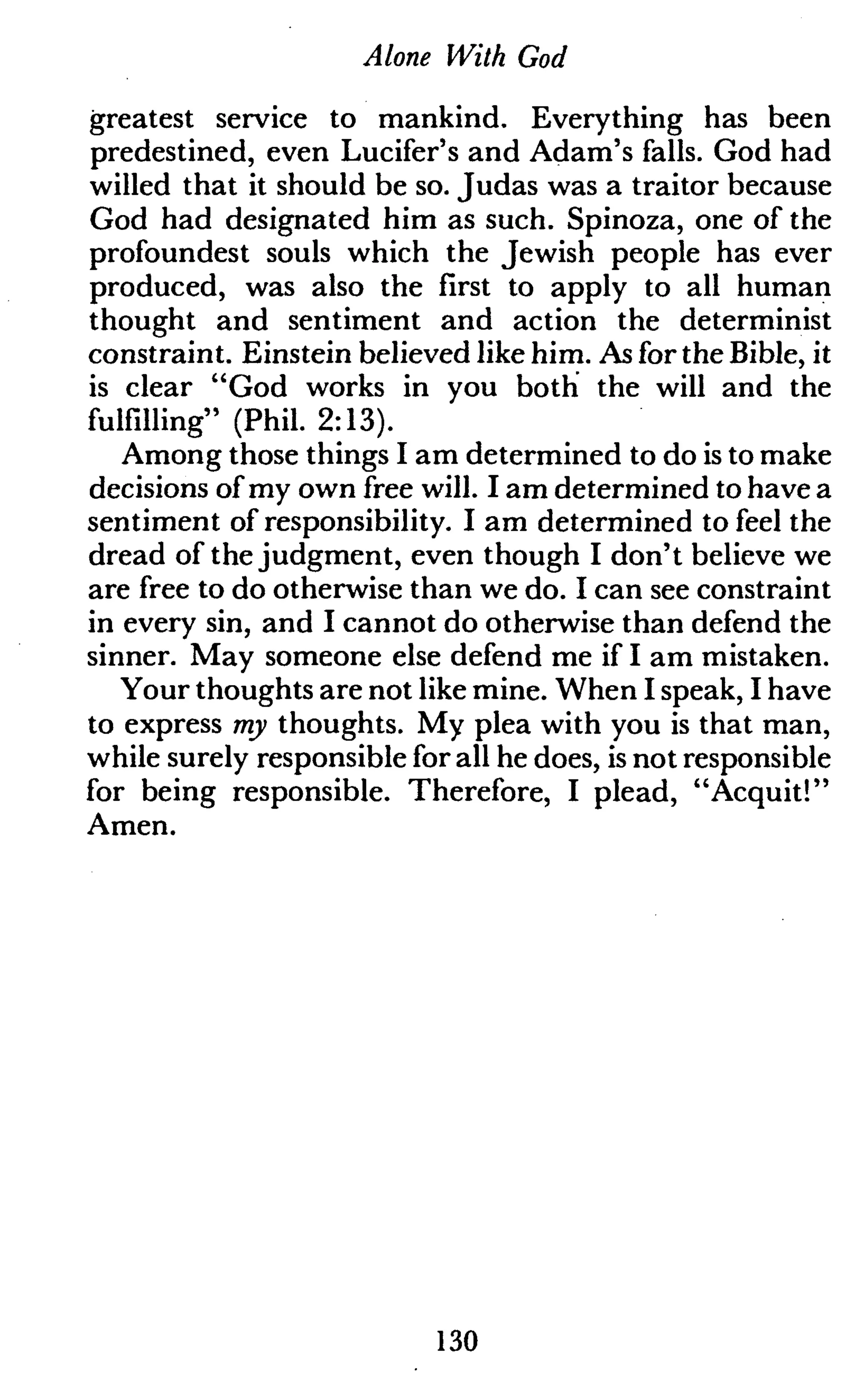 Alone With God
greatest service to mankind. Everything has been
predestined, even Lucifer's and Adam's falls. God had
willed that it should be so. Judas was a traitor because
God had designated him as such. Spinoza, one of the
profoundest souls which the Jewish people has ever
produced, was also the first to apply to all human
thought and sentiment and action the determinist
constraint. Einstein believed like him. As for the Bible, it
is clear "God works in you both the will and the
fulfilling" (Phil. 2:13).
Among those things I am determined to do is to make
decisions of my own free will. I am determined to have a
sentiment of responsibility. I am determined to feel the
dread of the judgment, even though I don't believe we
are free to do otherwise than we do. I can see constraint
in every sin, and I cannot do otherwise than defend the
sinner. May someone else defend me if I am mistaken.
Your thoughts are not like mine. When I speak, I have
to express my thoughts. My plea with you is that man,
while surely responsible for all he does, is not responsible
for being responsible. Therefore, I plead, "Acquit!"
Amen.
130
 