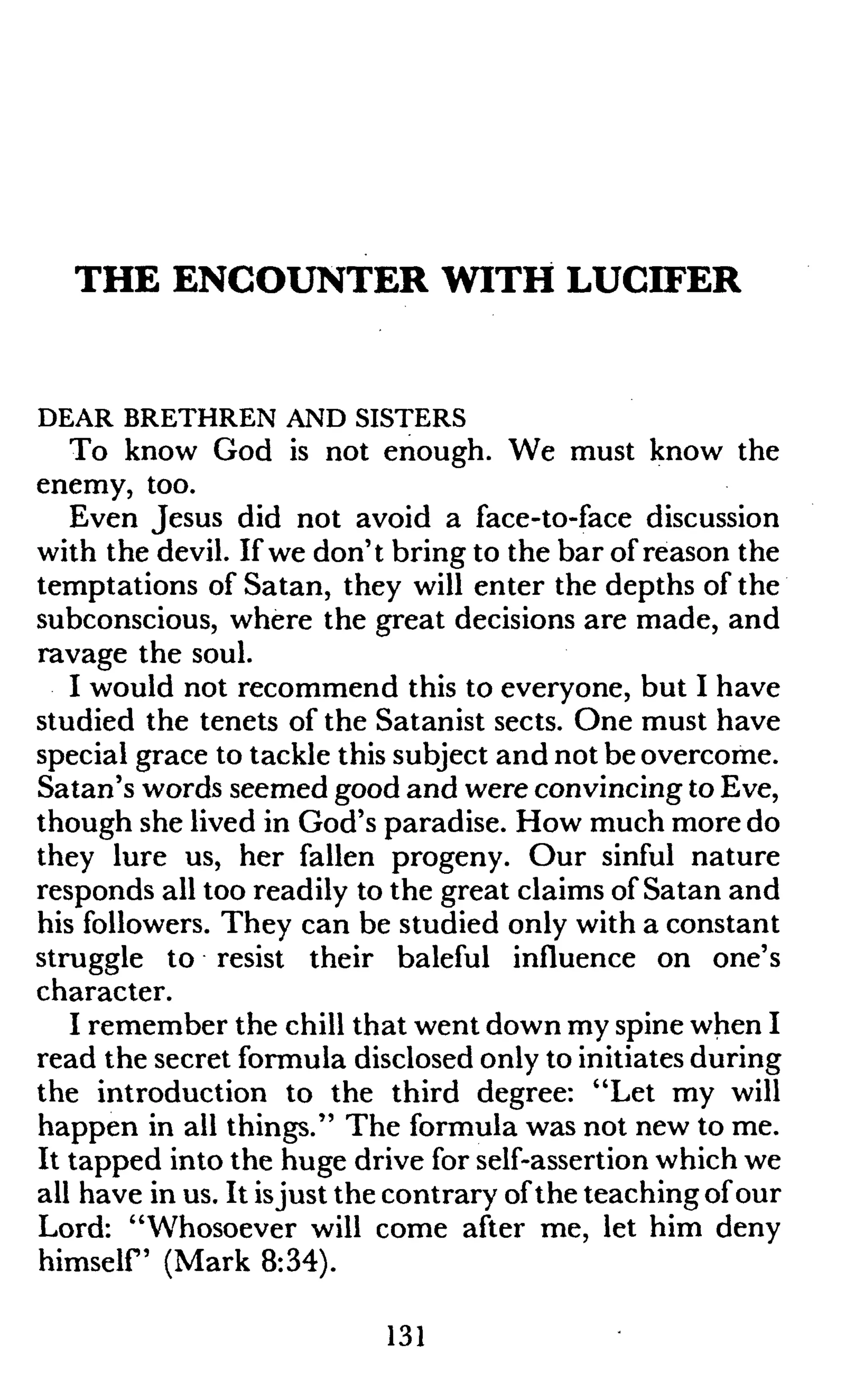 THE ENCOUNTER WITH LUCIFER
DEAR BRETHREN AND SISTERS
To know God is not enough. We must know the
enemy, too.
Even Jesus did not avoid a face-to-face discussion
with the devil. If we don't bring to the bar of reason the
temptations of Satan, they will enter the depths of the
subconscious, where the great decisions are made, and
ravage the soul.
I would not recommend this to everyone, but I have
studied the tenets of the Satanist sects. One must have
special grace to tackle this subject and not be overcome.
Satan's words seemed good and were convincing to Eve,
though she lived in God's paradise. How much more do
they lure us, her fallen progeny. Our sinful nature
responds all too readily to the great claims of Satan and
his followers. They can be studied only with a constant
struggle to resist their baleful influence on one's
character.
I remember the chill that went down my spine when I
read the secret formula disclosed only to initiates during
the introduction to the third degree: "Let my will
happen in all things." The formula was not new to me.
It tapped into the huge drive for self-assertion which we
all have in us. It isjust the contrary ofthe teaching of our
Lord: "Whosoever will come after me, let him deny
himself (Mark 8:34).
131
 