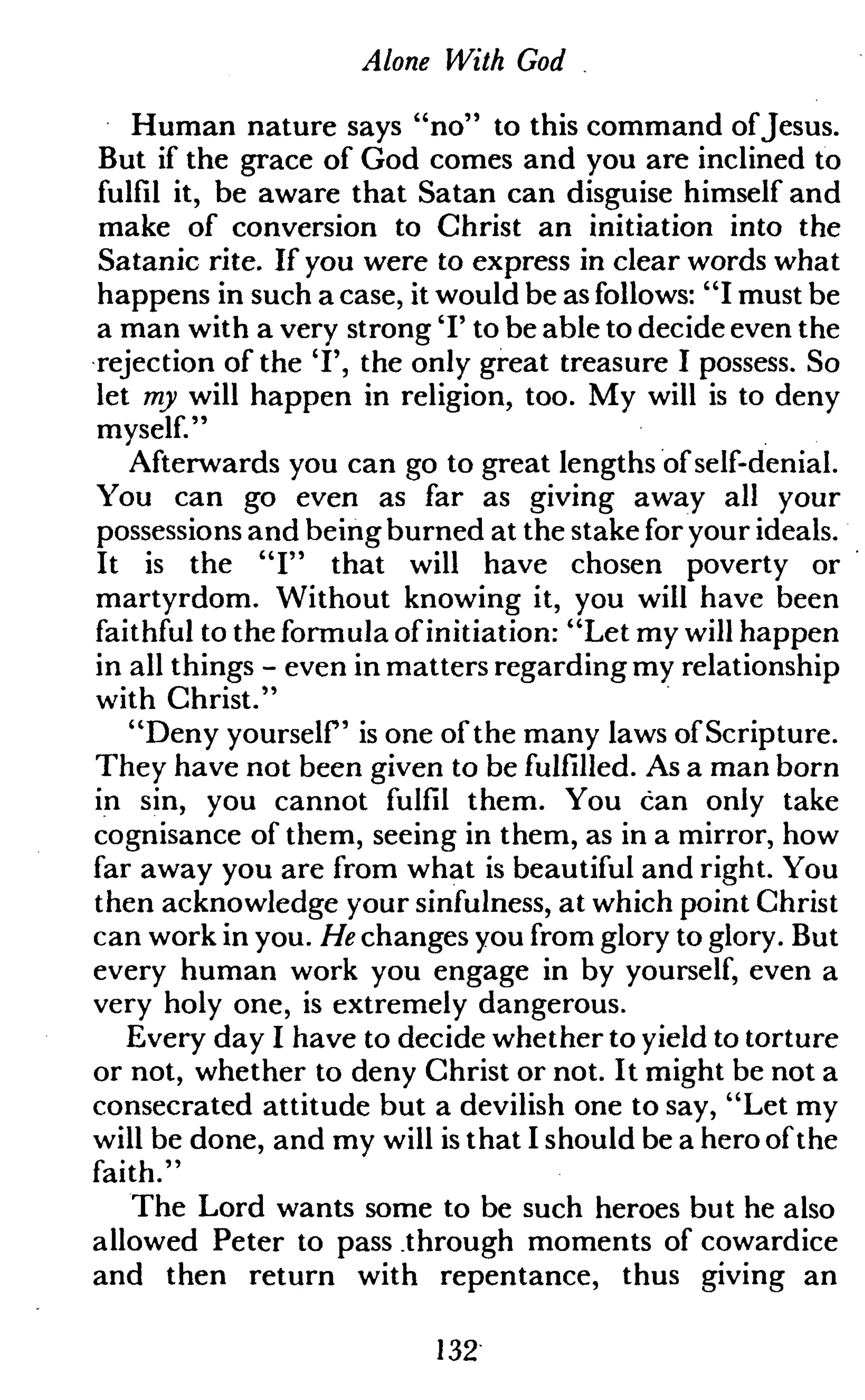 Alone With God
Human nature says "no" to this command ofJesus.
But if the grace of God comes and you are inclined to
fulfil it, be aware that Satan can disguise himself and
make of conversion to Christ an initiation into the
Satanic rite. If you were to express in clear words what
happens in such a case, it would be as follows: "I must be
a man with a very strong T to be able to decide even the
rejection of the 'I', the only great treasure I possess. So
let my will happen in religion, too. My will is to deny
myself."
Afterwards you can go to great lengths of self-denial.
You can go even as far as giving away all your
possessions and being burned at the stake for your ideals.
It is the "I" that will have chosen poverty or
martyrdom. Without knowing it, you will have been
faithful to the formula of initiation: "Let my will happen
in all things - even in matters regarding my relationship
with Christ."
"Deny yourself is one of the many laws of Scripture.
They have not been given to be fulfilled. As a man born
in sin, you cannot fulfil them. You can only take
cognisance of them, seeing in them, as in a mirror, how
far away you are from what is beautiful and right. You
then acknowledge your sinfulness, at which point Christ
can work in you. He changes you from glory to glory. But
every human work you engage in by yourself, even a
very holy one, is extremely dangerous.
Every day I have to decide whether to yield to torture
or not, whether to deny Christ or not. It might be not a
consecrated attitude but a devilish one to say, "Let my
will be done, and my will is that I should be a hero of the
faith."
The Lord wants some to be such heroes but he also
allowed Peter to pass through moments of cowardice
and then return with repentance, thus giving an
132
 