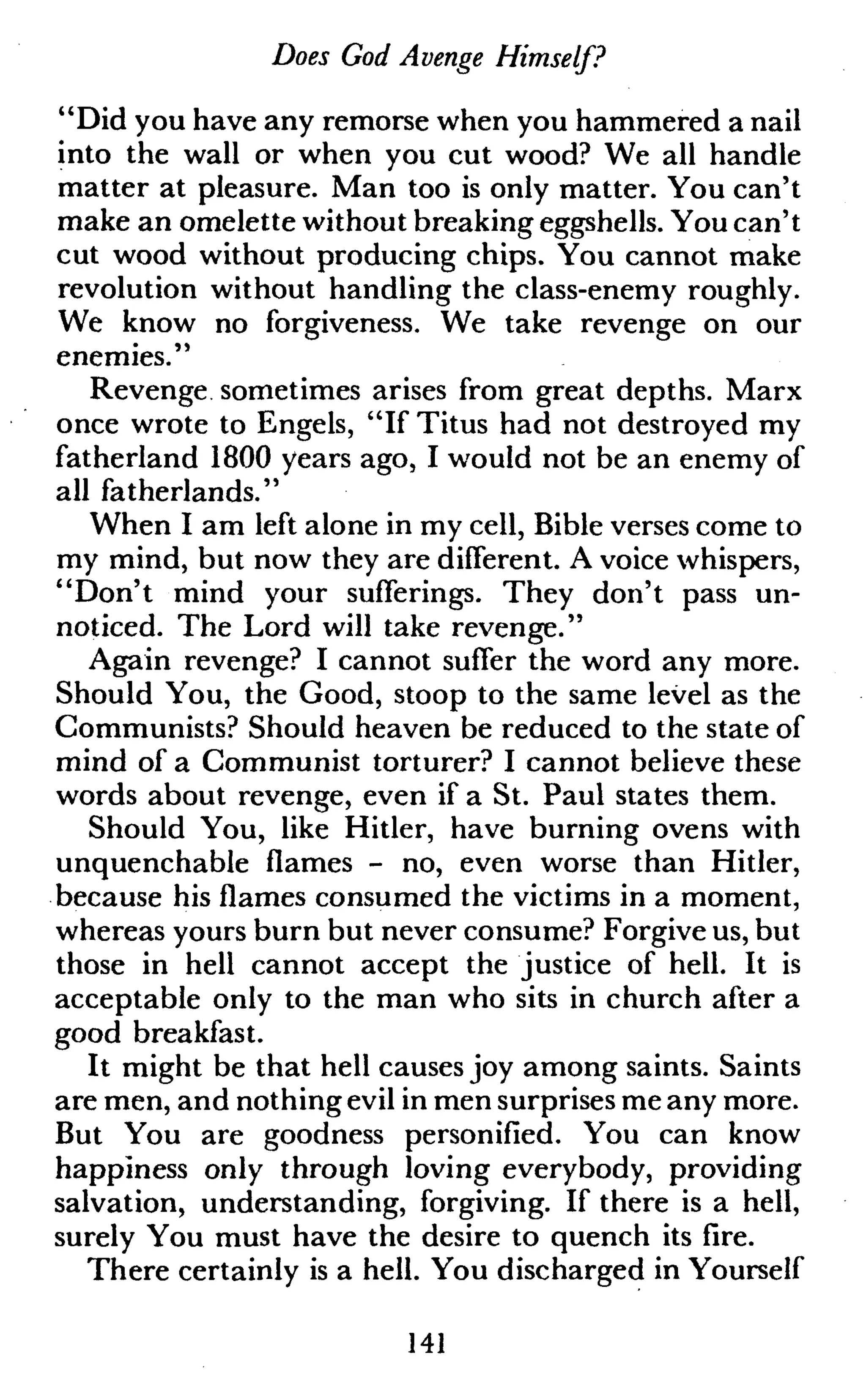 Does God Avenge Himself?
"Did you have any remorse when you hammered a nail
into the wall or when you cut wood? We all handle
matter at pleasure. Man too is only matter. You can't
make an omelette without breaking eggshells. You can't
cut wood without producing chips. You cannot make
revolution without handling the class-enemy roughly.
We know no forgiveness. We take revenge on our
enemies."
Revenge sometimes arises from great depths. Marx
once wrote to Engels, "If Titus had not destroyed my
fatherland 1800 years ago, I would not be an enemy of
all fatherlands."
When I am left alone in my cell, Bible verses come to
my mind, but now they are different. A voice whispers,
"Don't mind your sufferings. They don't pass un-
noticed. The Lord will take revenge."
Again revenge? I cannot suffer the word any more.
Should You, the Good, stoop to the same level as the
Communists? Should heaven be reduced to the state of
mind of a Communist torturer? I cannot believe these
words about revenge, even if a St. Paul states them.
Should You, like Hitler, have burning ovens with
unquenchable flames - no, even worse than Hitler,
because his flames consumed the victims in a moment,
whereas yours burn but never consume? Forgive us, but
those in hell cannot accept the justice of hell. It is
acceptable only to the man who sits in church after a
good breakfast.
It might be that hell causes joy among saints. Saints
are men, and nothing evil in men surprises me any more.
But You are goodness personified. You can know
happiness only through loving everybody, providing
salvation, understanding, forgiving. If there is a hell,
surely You must have the desire to quench its fire.
There certainly is a hell. You discharged in Yourself
141
 