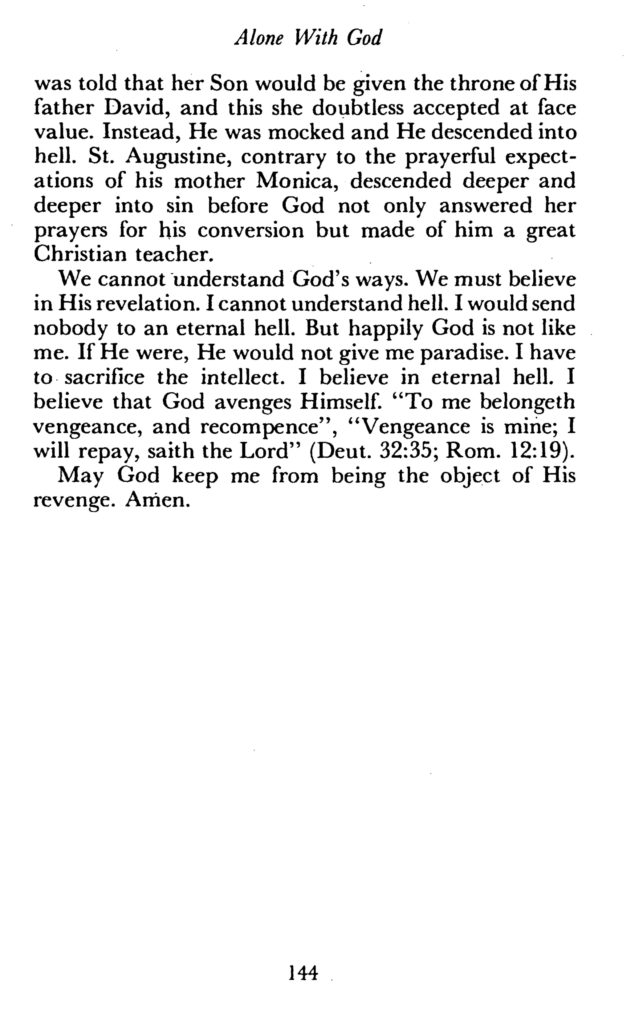 Alone With God
was told that her Son would be given the throne of His
father David, and this she doubtless accepted at face
value. Instead, He was mocked and He descended into
hell. St. Augustine, contrary to the prayerful expect-
ations of his mother Monica, descended deeper and
deeper into sin before God not only answered her
prayers for his conversion but made of him a great
Christian teacher.
We cannot understand God's ways. We must believe
in His revelation. I cannot understand hell. I would send
nobody to an eternal hell. But happily God is not like
me. If He were, He would not give me paradise. I have
to sacrifice the intellect. I believe in eternal hell. I
believe that God avenges Himself. "To me belongeth
vengeance, and recompence", "Vengeance is mine; I
will repay, saith the Lord" (Deut. 32:35; Rom. 12:19).
May God keep me from being the object of His
revenge. Amen.
144
 