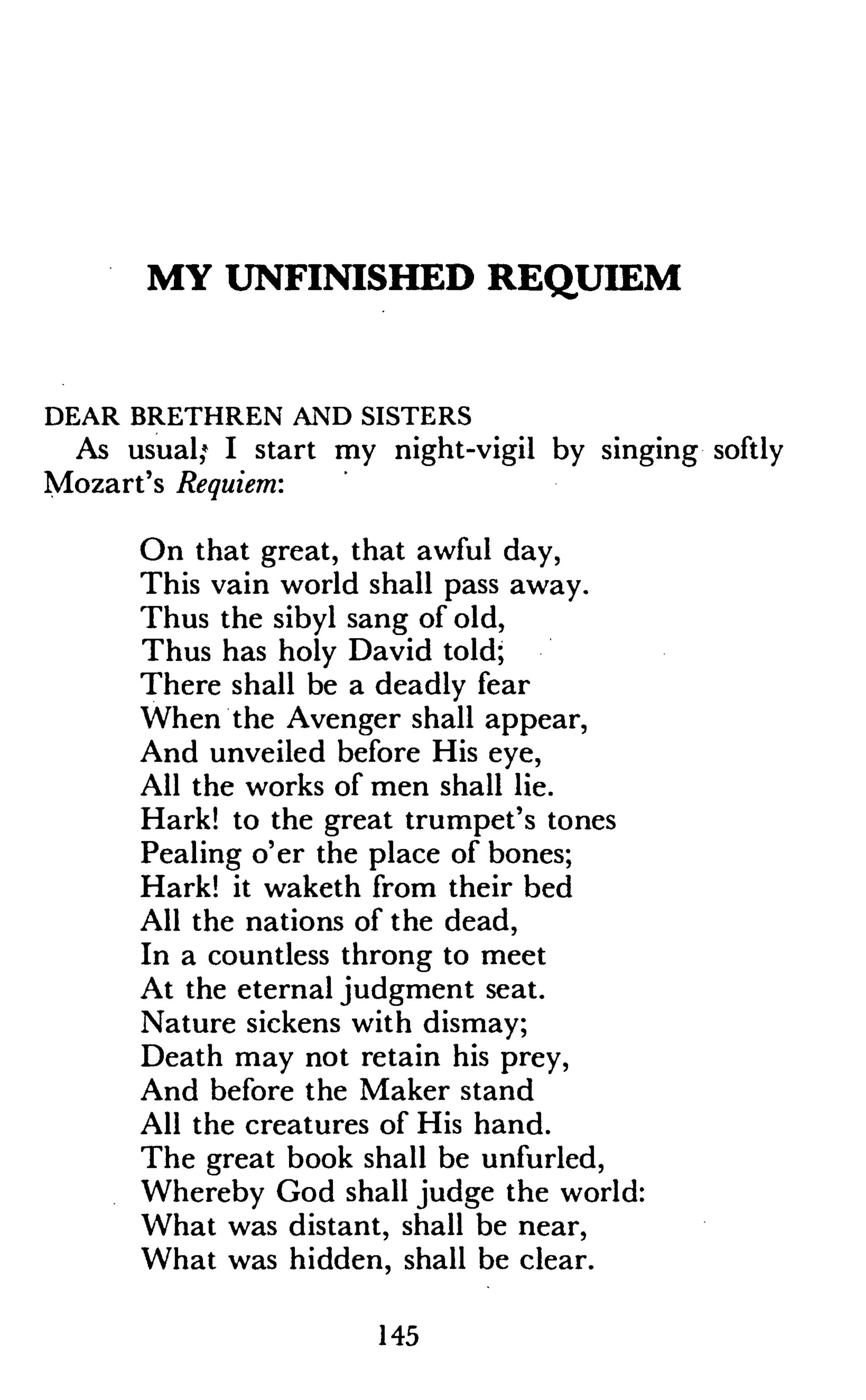 MY UNFINISHED REQUIEM
DEAR BRETHREN AND SISTERS
As usual,* I start my night-vigil by singing softly
Mozart's Requiem:
On that great, that awful day,
This vain world shall pass away.
Thus the sibyl sang of old,
Thus has holy David told;
There shall be a deadly fear
When the Avenger shall appear,
And unveiled before His eye,
All the works of men shall lie.
Hark! to the great trumpet's tones
Pealing o'er the place of bones;
Hark! it waketh from their bed
All the nations of the dead,
In a countless throng to meet
At the eternal judgment seat.
Nature sickens with dismay;
Death may not retain his prey,
And before the Maker stand
All the creatures of His hand.
The great book shall be unfurled,
Whereby God shall judge the world:
What was distant, shall be near,
What was hidden, shall be clear.
145
 