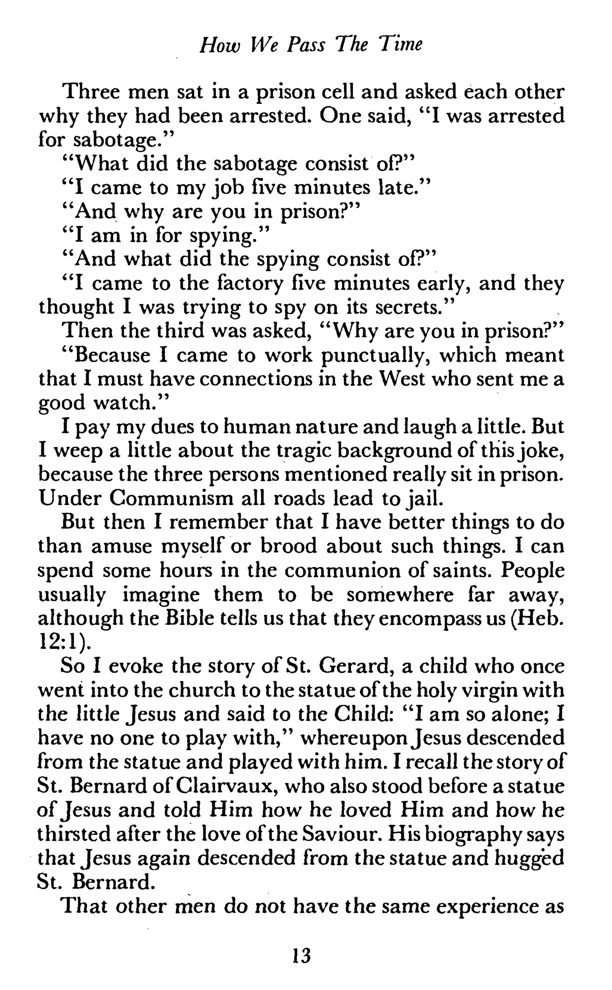 How We Pass The Time
Three men sat in a prison cell and asked each other
why they had been arrested. One said, "I was arrested
for sabotage."
"What did the sabotage consist of?"
"I came to my job five minutes late."
"And why are you in prison?"
"I am in for spying."
"And what did the spying consist of?"
"I came to the factory five minutes early, and they
thought I was trying to spy on its secrets."
Then the third was asked, "Why are you in prison?"
"Because I came to work punctually, which meant
that I must have connections in the West who sent me a
good watch."
I pay my dues to human nature and laugh a little. But
I weep a little about the tragic background of thisjoke,
because the three persons mentioned really sit in prison.
Under Communism all roads lead to jail.
But then I remember that I have better things to do
than amuse myself or brood about such things. I can
spend some hours in the communion of saints. People
usually imagine them to be somewhere far away,
although the Bible tells us that they encompass us (Heb.
12:1).
So I evoke the story of St. Gerard, a child who once
went into the church to the statue ofthe holy virgin with
the little Jesus and said to the Child: "I am so alone; I
have no one to play with," whereuponJesus descended
from the statue and played with him. I recall thestory of
St. Bernard of Clairvaux, who also stood before a statue
ofJesus and told Him how he loved Him and how he
thirsted after the love ofthe Saviour. His biography says
that Jesus again descended from the statue and hugged
St. Bernard.
That other men do not have the same experience as
13
 