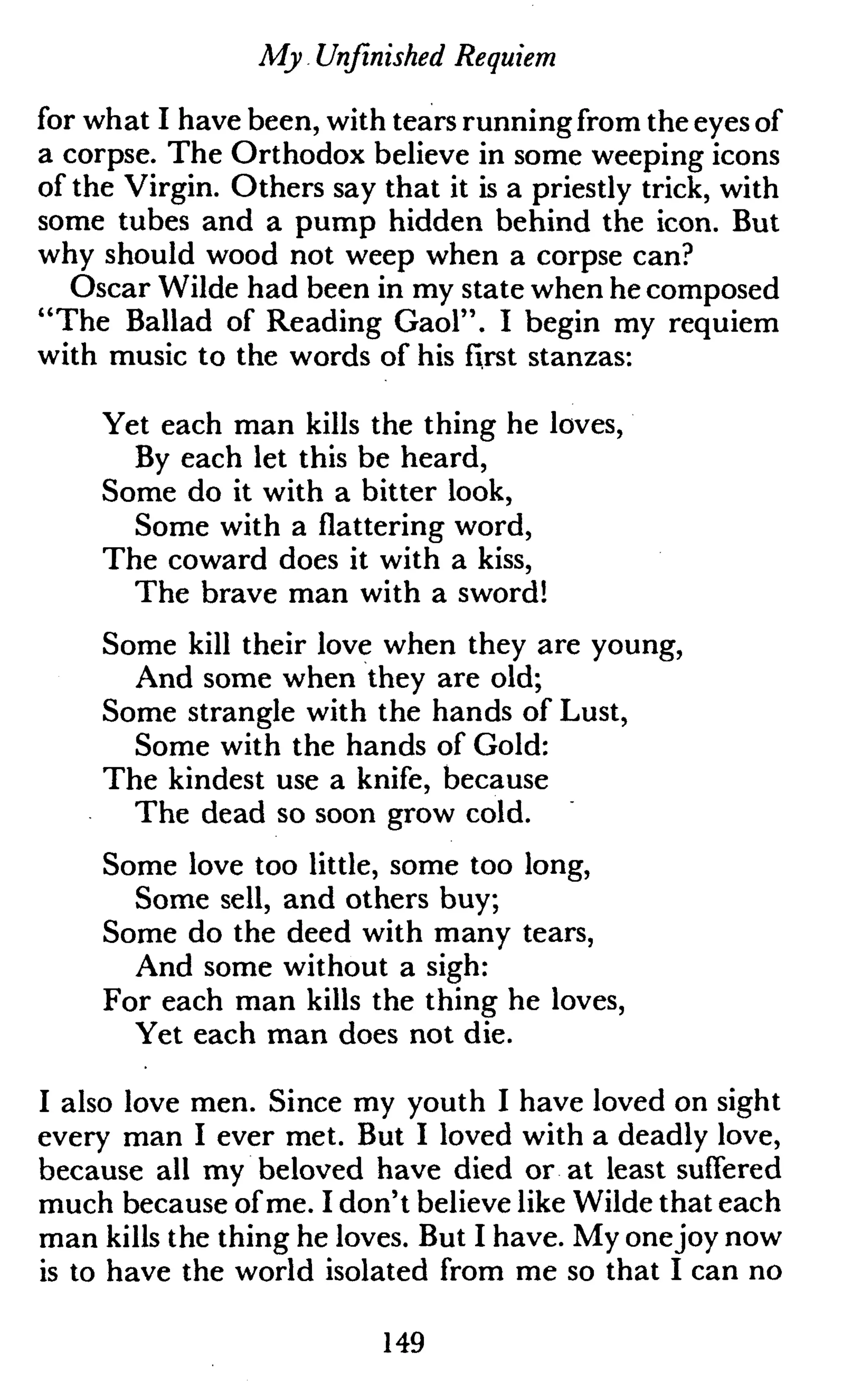 My Unfinished Requiem
for what I have been, with tears running from the eyes of
a corpse. The Orthodox believe in some weeping icons
of the Virgin. Others say that it is a priestly trick, with
some tubes and a pump hidden behind the icon. But
why should wood not weep when a corpse can?
Oscar Wilde had been in my state when he composed
"The Ballad of Reading Gaol". I begin my requiem
with music to the words of his first stanzas:
Yet each man kills the thing he loves,
By each let this be heard,
Some do it with a bitter look,
Some with a flattering word,
The coward does it with a kiss,
The brave man with a sword!
Some kill their love when they are young,
And some when they are old;
Some strangle with the hands of Lust,
Some with the hands of Gold:
The kindest use a knife, because
The dead so soon grow cold.
Some love too little, some too long,
Some sell, and others buy;
Some do the deed with many tears,
And some without a sigh:
For each man kills the thing he loves,
Yet each man does not die.
I also love men. Since my youth I have loved on sight
every man I ever met. But I loved with a deadly love,
because all my beloved have died or at least suffered
much because of me. I don't believe like Wilde that each
man kills the thing he loves. But I have. My onejoy now
is to have the world isolated from me so that I can no
149
 
