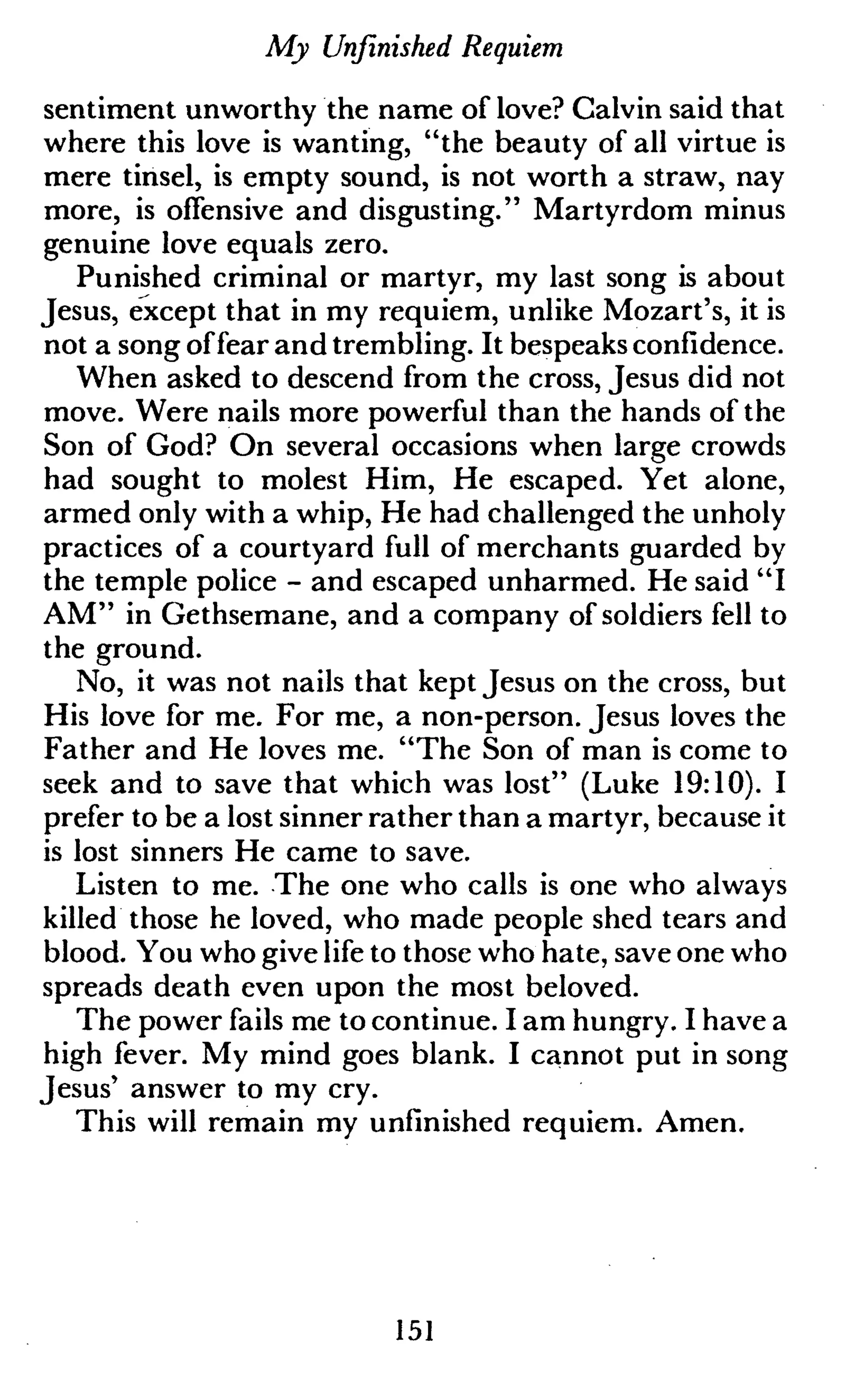 My Unfinished Requiem
sentiment unworthy the name of love? Calvin said that
where this love is wanting, "the beauty of all virtue is
mere tinsel, is empty sound, is not worth a straw, nay
more, is offensive and disgusting." Martyrdom minus
genuine love equals zero.
Punished criminal or martyr, my last song is about
Jesus, except that in my requiem, unlike Mozart's, it is
not a song offear and trembling. It bespeaks confidence.
When asked to descend from the cross, Jesus did not
move. Were nails more powerful than the hands of the
Son of God? On several occasions when large crowds
had sought to molest Him, He escaped. Yet alone,
armed only with a whip, He had challenged the unholy
practices of a courtyard full of merchants guarded by
the temple police - and escaped unharmed. He said "I
AM" in Gethsemane, and a company of soldiers fell to
the ground.
No, it was not nails that kept Jesus on the cross, but
His love for me. For me, a non-person. Jesus loves the
Father and He loves me. "The Son of man is come to
seek and to save that which was lost" (Luke 19:10). I
prefer to be a lost sinner rather than a martyr, because it
is lost sinners He came to save.
Listen to me. The one who calls is one who always
killed those he loved, who made people shed tears and
blood. You who give life to those who hate, save one who
spreads death even upon the most beloved.
The power fails me to continue. I am hungry. I have a
high fever. My mind goes blank. I cannot put in song
Jesus' answer to my cry.
This will remain my unfinished requiem. Amen.
151
 