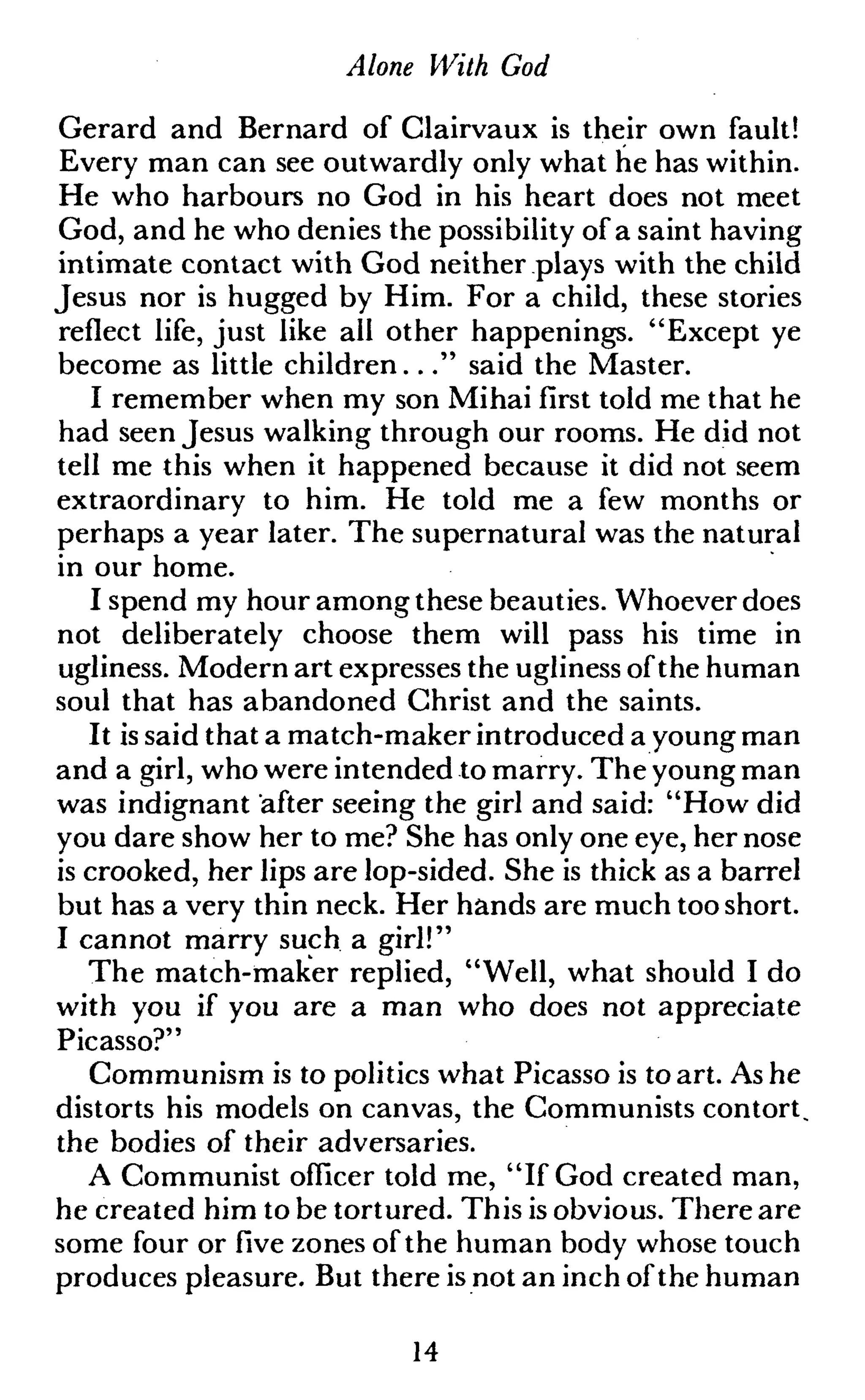 Alone With God
Gerard and Bernard of Clairvaux is their own fault!
Every man can see outwardly only what he has within.
He who harbours no God in his heart does not meet
God, and he who denies the possibility of a saint having
intimate contact with God neither plays with the child
Jesus nor is hugged by Him. For a child, these stories
reflect life, just like all other happenings. "Except ye
become as little children..." said the Master.
I remember when my son Mihai first told me that he
had seen Jesus walking through our rooms. He did not
tell me this when it happened because it did not seem
extraordinary to him. He told me a few months or
perhaps a year later. The supernatural was the natural
in our home.
I spend my hour among these beauties. Whoever does
not deliberately choose them will pass his time in
ugliness. Modern art expresses the ugliness ofthe human
soul that has abandoned Christ and the saints.
It is said that a match-maker introduced a young man
and a girl, who were intended to marry. The young man
was indignant after seeing the girl and said: "How did
you dare show her to me? She has only one eye, her nose
is crooked, her lips are lop-sided. She is thick as a barrel
but has a very thin neck. Her hands are much too short.
I cannot marry such a girl!"
The match-maker replied, "Well, what should I do
with you if you are a man who does not appreciate
Picasso?"
Communism is to politics what Picasso is to art. As he
distorts his models on canvas, the Communists contort,
the bodies of their adversaries.
A Communist officer told me, "If God created man,
he created him to be tortured. This is obvious. There are
some four or five zones of the human body whose touch
produces pleasure. But there is not an inch of the human
14
 