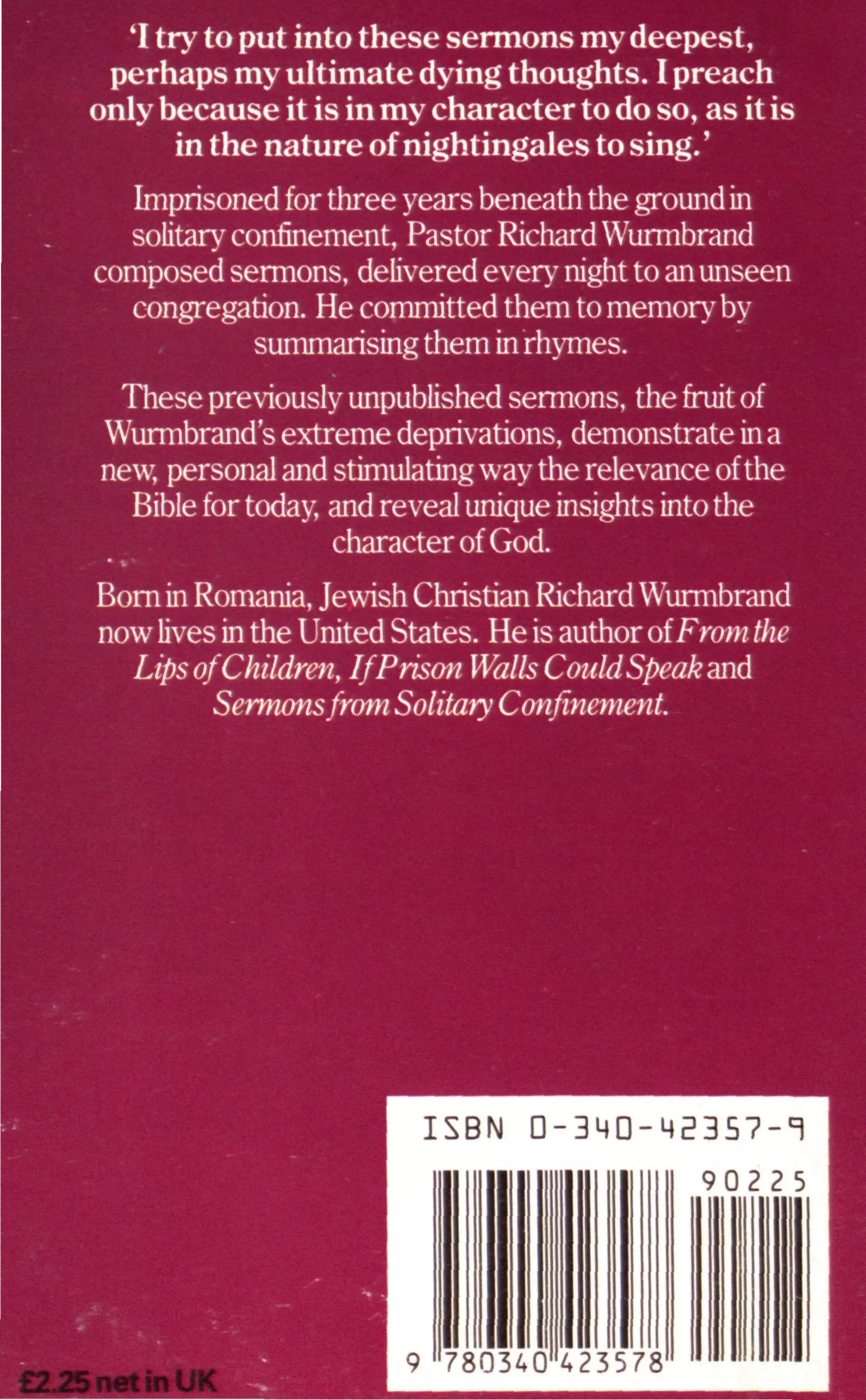 'I try to put into these sermons my deepest,
perhaps my ultimate dying thoughts. I preach
only because it is in my character to do so, as it is
in the nature of nightingales to sing.'
Imprisoned for three years beneath the ground in
solitary confinement, Pastor Richard Wurmbrand
composed sermons, delivered every night to an unseen
congregation. He committed them to memory by
summarising them in rhymes.
These previously unpublished sermons, the fruit of
Wurmbrand's extreme deprivations, demonstrate in a
new, personal and stimulating way the relevance ofthe
Bible for today and reveal unique insights into the
character of God.
Born in Romania, Jewish Christian Richard Wurmbrand
now lives in the United States. He is author oiFrom the
Lips ofChildren, If Prison Walls CouldSpeak and
Sermonsfrom Solitary Confinement.
ISBN 0-3MD-M2357-T
£2J25nettnUK
9 780340 423578
 