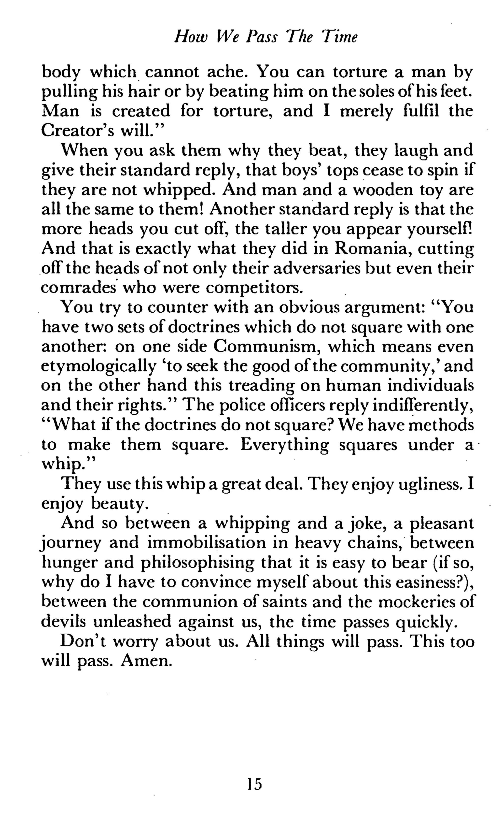 How We Pass The Time
body which cannot ache. You can torture a man by
pulling his hair or by beating him on the soles of his feet.
Man is created for torture, and I merely fulfil the
Creator's will."
When you ask them why they beat, they laugh and
give their standard reply, that boys' tops cease to spin if
they are not whipped. And man and a wooden toy are
all the same to them! Another standard reply is that the
more heads you cut off, the taller you appear yourself!
And that is exactly what they did in Romania, cutting
off the heads of not only their adversaries but even their
comrades who were competitors.
You try to counter with an obvious argument: "You
have two sets of doctrines which do not square with one
another: on one side Communism, which means even
etymologically 'to seek the good of the community,' and
on the other hand this treading on human individuals
and their rights." The police officers reply indifferently,
"What if the doctrines do not square? We have methods
to make them square. Everything squares under a
whip."
They use this whip a great deal. They enjoy ugliness. I
enjoy beauty.
And so between a whipping and a joke, a pleasant
journey and immobilisation in heavy chains, between
hunger and philosophising that it is easy to bear (if so,
why do I have to convince myself about this easiness?),
between the communion of saints and the mockeries of
devils unleashed against us, the time passes quickly.
Don't worry about us. All things will pass. This too
will pass. Amen.
15
 