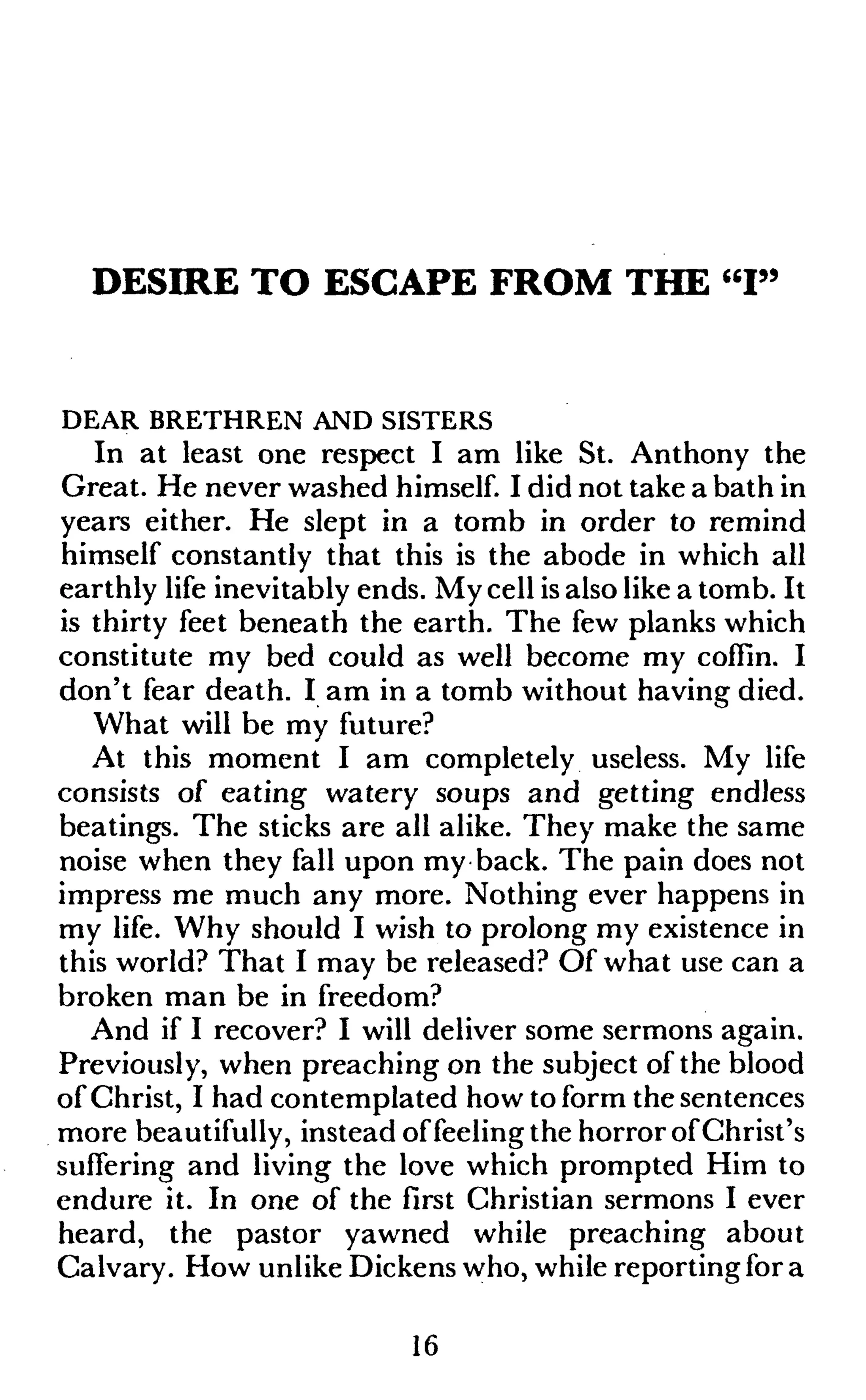 DESIRE TO ESCAPE FROM THE "I"
DEAR BRETHREN AND SISTERS
In at least one respect I am like St. Anthony the
Great. He never washed himself. I did not take a bath in
years either. He slept in a tomb in order to remind
himself constantly that this is the abode in which all
earthly life inevitably ends. My cell is also like a tomb. It
is thirty feet beneath the earth. The few planks which
constitute my bed could as well become my coffin. I
don't fear death. I am in a tomb without having died.
What will be my future?
At this moment I am completely useless. My life
consists of eating watery soups and getting endless
beatings. The sticks are all alike. They make the same
noise when they fall upon my back. The pain does not
impress me much any more. Nothing ever happens in
my life. Why should I wish to prolong my existence in
this world? That I may be released? Of what use can a
broken man be in freedom?
And if I recover? I will deliver some sermons again.
Previously, when preaching on the subject of the blood
of Christ, I had contemplated how to form the sentences
more beautifully, instead offeeling the horror of Christ's
suffering and living the love which prompted Him to
endure it. In one of the first Christian sermons I ever
heard, the pastor yawned while preaching about
Calvary. How unlike Dickens who, while reporting for a
16
 
