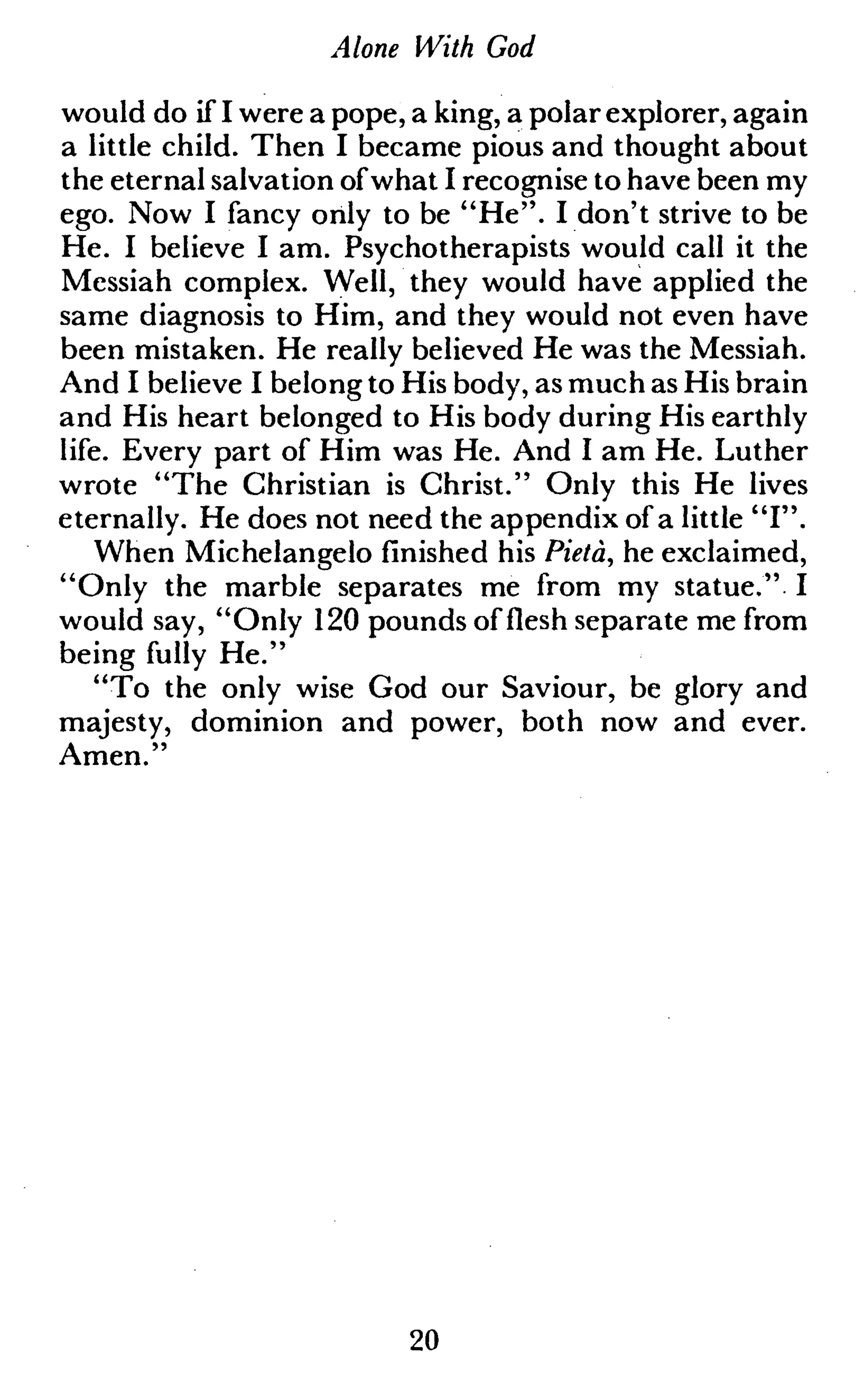 Alone With God
would do if I were a pope, a king, a polar explorer, again
a little child. Then I became pious and thought about
the eternal salvation ofwhat I recognise to have been my
ego. Now I fancy only to be "He". I don't strive to be
He. I believe I am. Psychotherapists would call it the
Messiah complex. Well, they would have applied the
same diagnosis to Him, and they would not even have
been mistaken. He really believed He was the Messiah.
And I believe I belong to His body, as much as His brain
and His heart belonged to His body during His earthly
life. Every part of Him was He. And I am He. Luther
wrote "The Christian is Christ." Only this He lives
eternally. He does not need the appendix of a little "I".
When Michelangelo finished his Pietà, he exclaimed,
"Only the marble separates me from my statue." I
would say, "Only 120 pounds of flesh separate me from
being fully He."
"To the only wise God our Saviour, be glory and
majesty, dominion and power, both now and ever.
Amen."
20
 