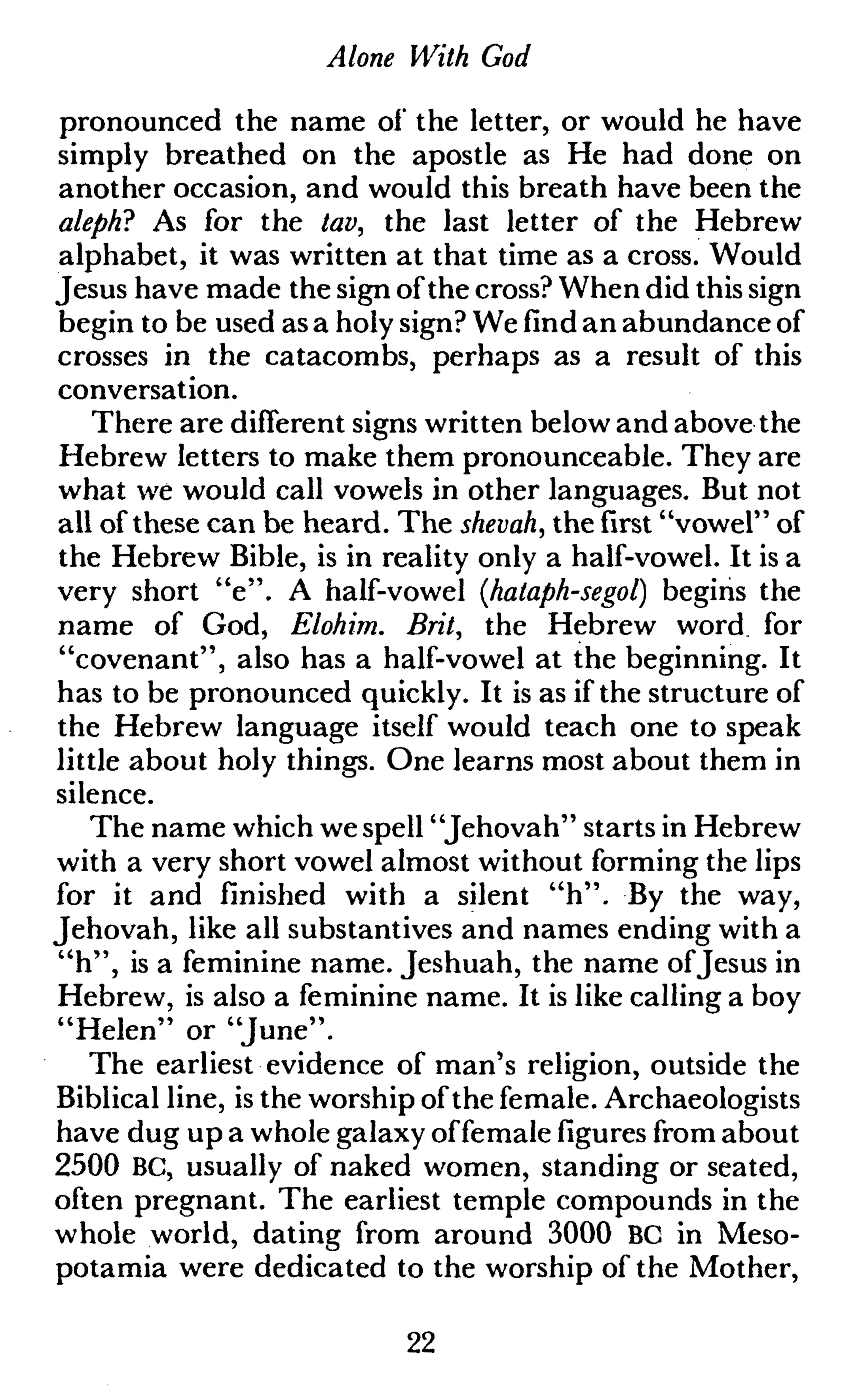 Alone With God
pronounced the name of the letter, or would he have
simply breathed on the apostle as He had done on
another occasion, and would this breath have been the
aleph? As for the tav, the last letter of the Hebrew
alphabet, it was written at that time as a cross. Would
Jesus have made the sign of the cross? When did this sign
begin to be used as a holy sign? We find an abundance of
crosses in the catacombs, perhaps as a result of this
conversation.
There are different signs written below and above the
Hebrew letters to make them pronounceable. They are
what we would call vowels in other languages. But not
all of these can be heard. The shevah, the first "vowel" of
the Hebrew Bible, is in reality only a half-vowel. It is a
very short "e". A half-vowel {halaph-segol) begins the
name of God, Elohim. Brit, the Hebrew word for
"covenant", also has a half-vowel at the beginning. It
has to be pronounced quickly. It is as if the structure of
the Hebrew language itself would teach one to speak
little about holy things. One learns most about them in
silence.
The name which we spell "Jehovah" starts in Hebrew
with a very short vowel almost without forming the lips
for it and finished with a silent "h". By the way,
Jehovah, like all substantives and names ending with a
"h", is a feminine name. Jeshuah, the name ofJesus in
Hebrew, is also a feminine name. It is like calling a boy
"Helen" or "June".
The earliest evidence of man's religion, outside the
Biblical line, is the worship of the female. Archaeologists
have dug up a whole galaxy offemale figures from about
2500 BC, usually of naked women, standing or seated,
often pregnant. The earliest temple compounds in the
whole world, dating from around 3000 BC in Meso-
potamia were dedicated to the worship of the Mother,
22
 