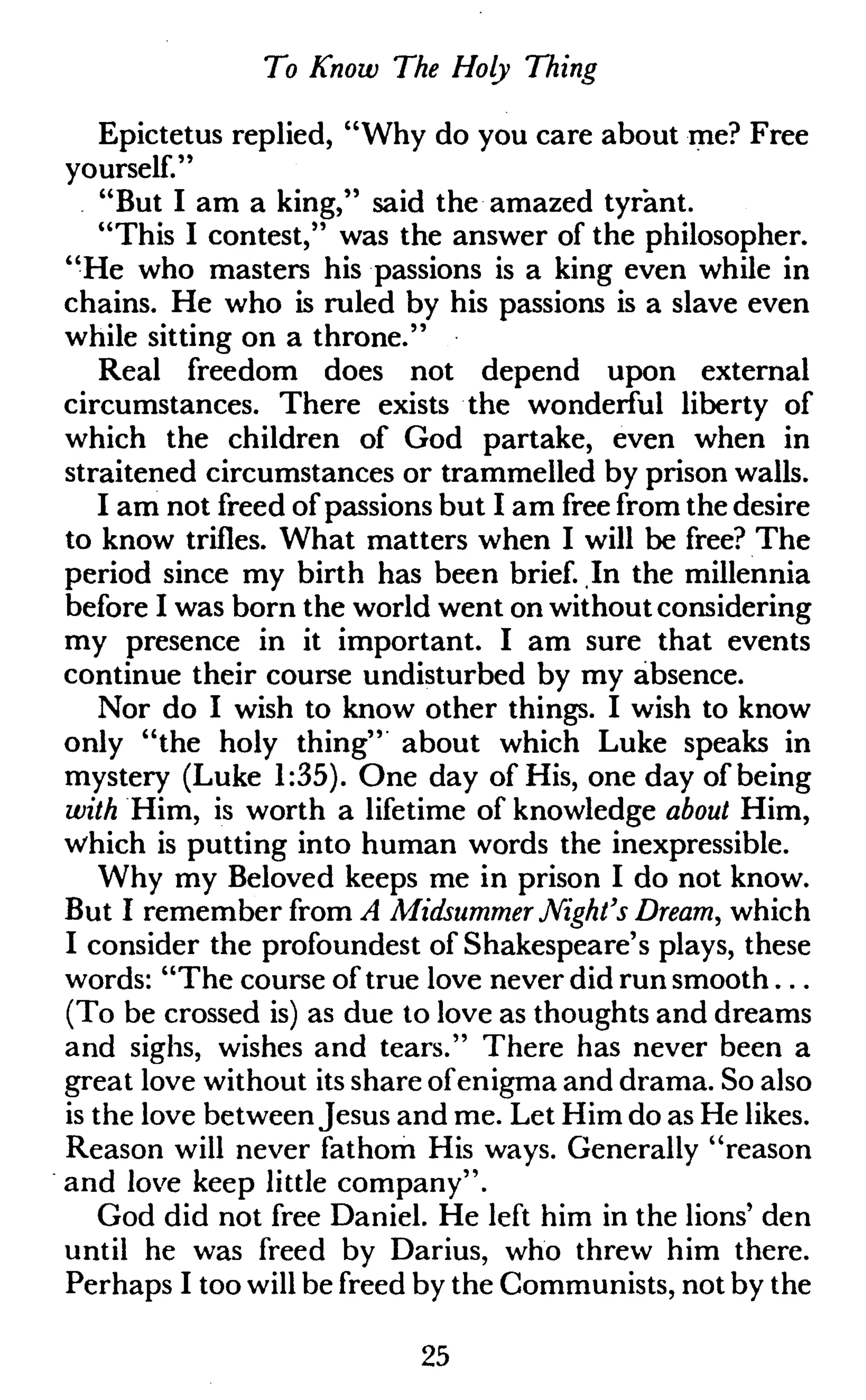 To Know The Holy Thing
Epictetus replied, "Why do you care about me? Free
yourself."
"But I am a king," said the amazed tyrant.
"This I contest," was the answer of the philosopher.
"He who masters his passions is a king even while in
chains. He who is ruled by his passions is a slave even
while sitting on a throne."
Real freedom does not depend upon external
circumstances. There exists the wonderful liberty of
which the children of God partake, even when in
straitened circumstances or trammelled by prison walls.
I am not freed of passions but I am free from the desire
to know trifles. What matters when I will be free? The
period since my birth has been brief. In the millennia
before I was born the world went on without considering
my presence in it important. I am sure that events
continue their course undisturbed by my absence.
Nor do I wish to know other things. I wish to know
only "the holy thing" about which Luke speaks in
mystery (Luke 1:35). One day of His, one day of being
with Him, is worth a lifetime of knowledge about Him,
which is putting into human words the inexpressible.
Why my Beloved keeps me in prison I do not know.
But I remember from A Midsummer Night's Dream, which
I consider the profoundest of Shakespeare's plays, these
words: "The course of true love never did run smooth...
(To be crossed is) as due to love as thoughts and dreams
and sighs, wishes and tears." There has never been a
great love without its share ofenigma and drama. So also
is the love between Jesus and me. Let Him do as He likes.
Reason will never fathom His ways. Generally "reason
and love keep little company".
God did not free Daniel. He left him in the lions' den
until he was freed by Darius, who threw him there.
Perhaps I too will be freed by the Communists, not by the
25
 