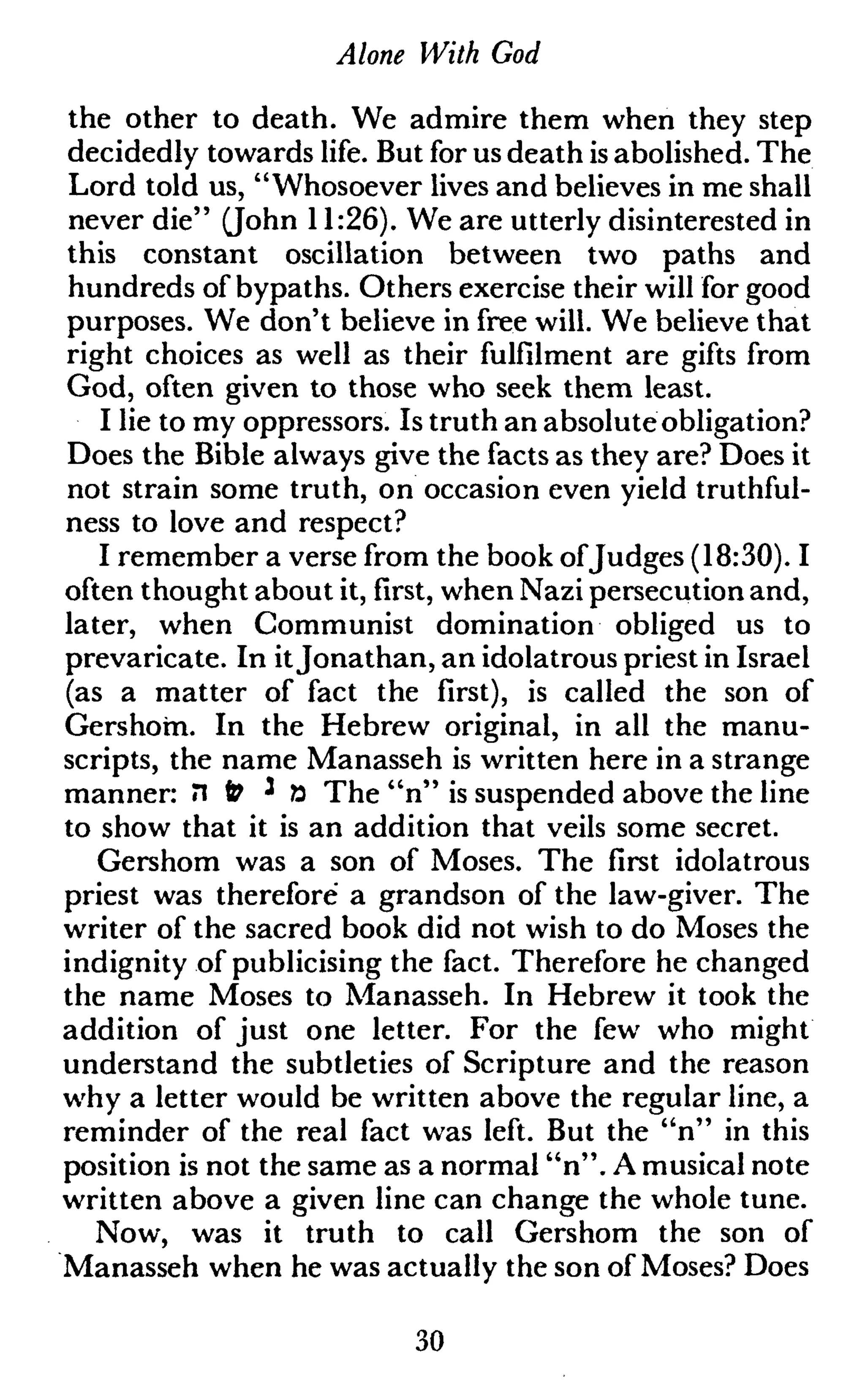 Alone With God
the other to death. We admire them when they step
decidedly towards life. But for us death is abolished. The
Lord told us, "Whosoever lives and believes in me shall
never die" (John 11:26). We are utterly disinterested in
this constant oscillation between two paths and
hundreds of bypaths. Others exercise their will for good
purposes. We don't believe in free will. We believe that
right choices as well as their fulfilment are gifts from
God, often given to those who seek them least.
I lie to my oppressors. Is truth an absolute obligation?
Does the Bible always give the facts as they are? Does it
not strain some truth, on occasion even yield truthful-
ness to love and respect?
I remember a verse from the book ofJudges (18:30). I
often thought about it, first, when Nazi persecution and,
later, when Communist domination obliged us to
prevaricate. In itJonathan, an idolatrous priest in Israel
(as a matter of fact the first), is called the son of
Gershom. In the Hebrew original, in all the manu-
scripts, the name Manasseh is written here in a strange
manner: il & ' ö The "n" is suspended above the line
to show that it is an addition that veils some secret.
Gershom was a son of Moses. The first idolatrous
priest was therefore a grandson of the law-giver. The
writer of the sacred book did not wish to do Moses the
indignity of publicising the fact. Therefore he changed
the name Moses to Manasseh. In Hebrew it took the
addition of just one letter. For the few who might
understand the subtleties of Scripture and the reason
why a letter would be written above the regular line, a
reminder of the real fact was left. But the "n" in this
position is not the same as a normal "n". A musical note
written above a given line can change the whole tune.
Now, was it truth to call Gershom the son of
Manasseh when he was actually the son of Moses? Does
30
 