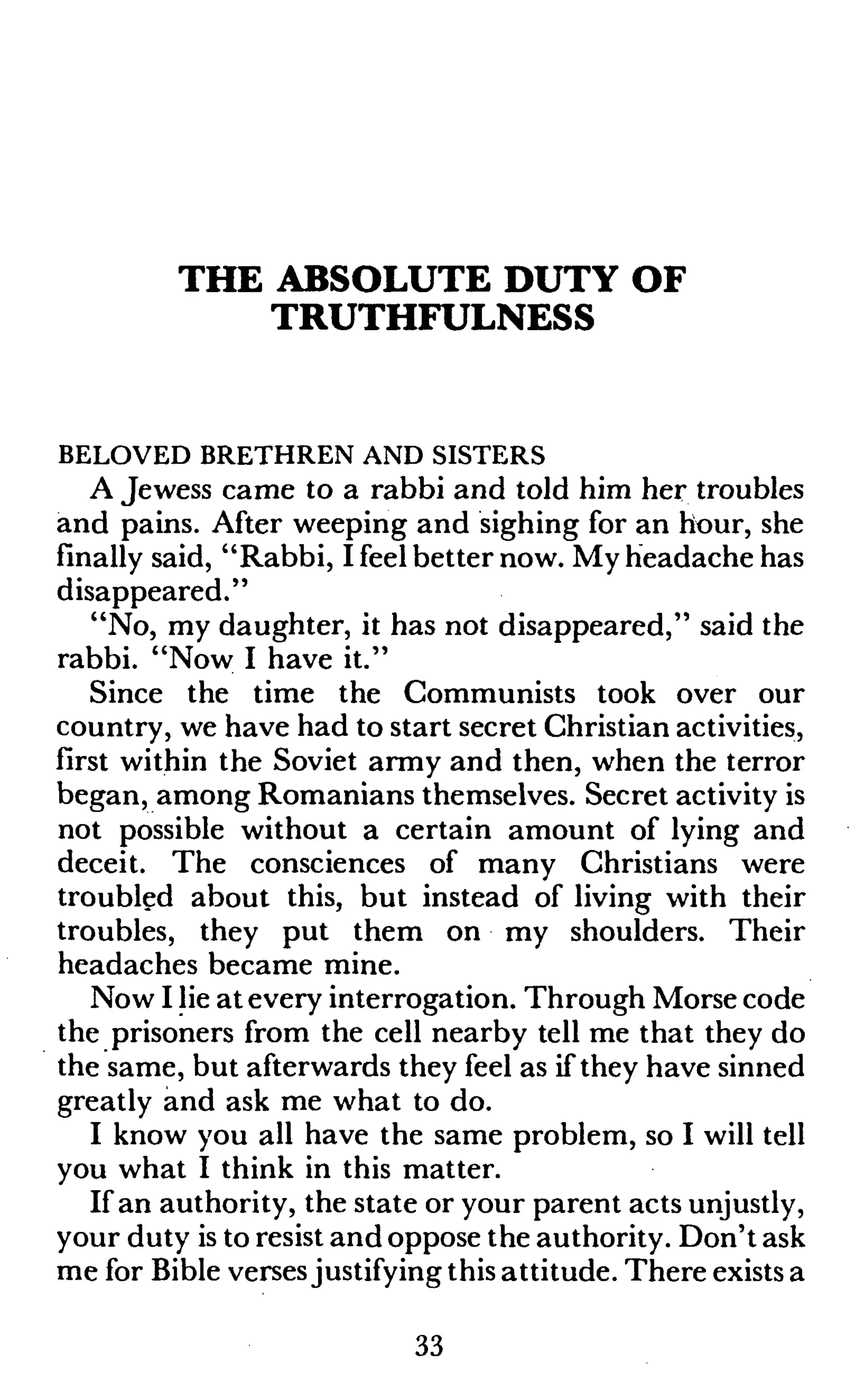 THE ABSOLUTE DUTY OF
TRUTHFULNESS
BELOVED BRETHREN AND SISTERS
A Jewess came to a rabbi and told him her troubles
and pains. After weeping and sighing for an hour, she
finally said, "Rabbi, I feel better now. My headache has
disappeared."
"No, my daughter, it has not disappeared," said the
rabbi. "Now I have it."
Since the time the Communists took over our
country, we have had to start secret Christian activities,
first within the Soviet army and then, when the terror
began, among Romanians themselves. Secret activity is
not possible without a certain amount of lying and
deceit. The consciences of many Christians were
troubled about this, but instead of living with their
troubles, they put them on my shoulders. Their
headaches became mine.
Now I lie atevery interrogation. Through Morse code
the prisoners from the cell nearby tell me that they do
the same, but afterwards they feel as if they have sinned
greatly and ask me what to do.
I know you all have the same problem, so I will tell
you what I think in this matter.
If an authority, the state or your parent acts unjustly,
your duty is to resist and oppose the authority. Don't ask
me for Bible versesjustifying this attitude. There exists a
33
 