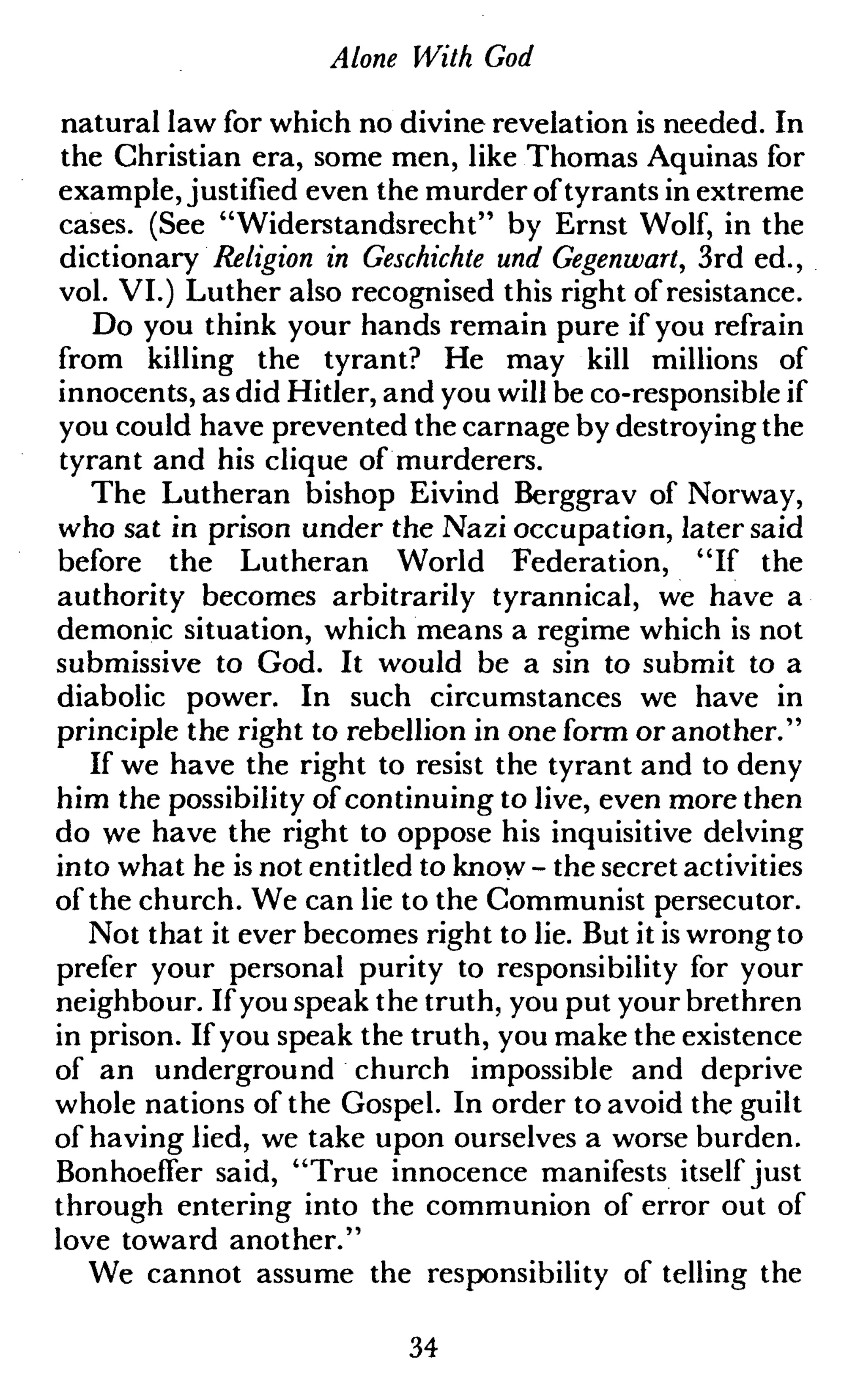 Alone With God
natural law for which no divine revelation is needed. In
the Christian era, some men, like Thomas Aquinas for
example, justified even the murder oftyrants in extreme
cases. (See "Widerstandsrecht" by Ernst Wolf, in the
dictionary Religion in Geschichte und Gegenwart, 3rd ed.,
vol. VI.) Luther also recognised this right of resistance.
Do you think your hands remain pure if you refrain
from killing the tyrant? He may kill millions of
innocents, as did Hitler, and you will be co-responsible if
you could have prevented the carnage by destroying the
tyrant and his clique of murderers.
The Lutheran bishop Eivind Berggrav of Norway,
who sat in prison under the Nazi occupation, later said
before the Lutheran World Federation, "If the
authority becomes arbitrarily tyrannical, we have a
demonic situation, which means a regime which is not
submissive to God. It would be a sin to submit to a
diabolic power. In such circumstances we have in
principle the right to rebellion in one form or another."
If we have the right to resist the tyrant and to deny
him the possibility of continuing to live, even more then
do we have the right to oppose his inquisitive delving
into what he is not entitled to know - the secret activities
of the church. We can lie to the Communist persecutor.
Not that it ever becomes right to lie. But it is wrong to
prefer your personal purity to responsibility for your
neighbour. If you speak the truth, you put your brethren
in prison. If you speak the truth, you make the existence
of an underground church impossible and deprive
whole nations of the Gospel. In order to avoid the guilt
of having lied, we take upon ourselves a worse burden.
BonhoefTer said, "True innocence manifests itself just
through entering into the communion of error out of
love toward another."
We cannot assume the responsibility of telling the
34
 