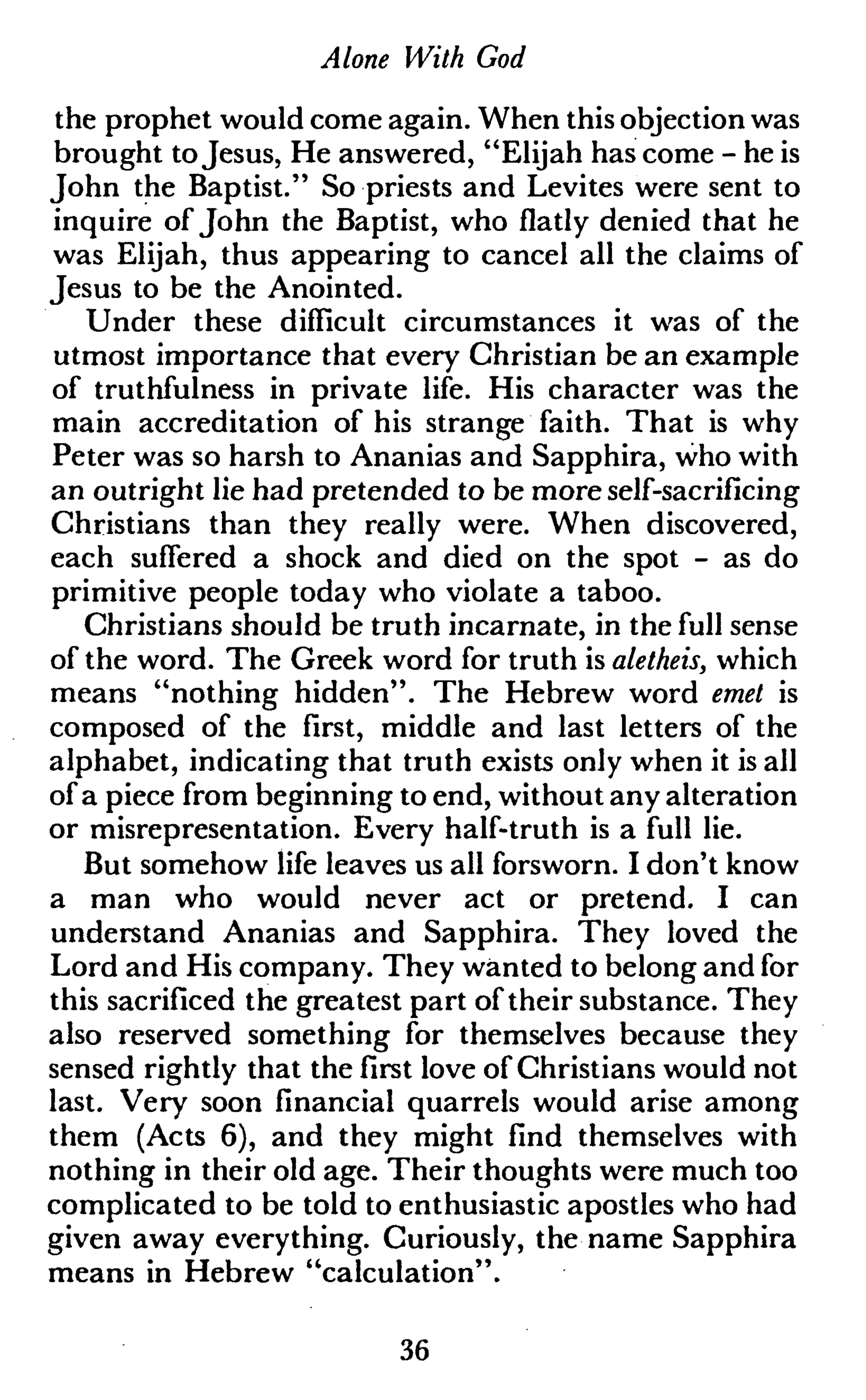 Alone With God
the prophet would come again. When this objection was
brought toJesus, He answered, "Elijah has come - he is
John the Baptist." So priests and Lévites were sent to
inquire of John the Baptist, who flatly denied that he
was Elijah, thus appearing to cancel all the claims of
Jesus to be the Anointed.
Under these difficult circumstances it was of the
utmost importance that every Christian be an example
of truthfulness in private life. His character was the
main accreditation of his strange faith. That is why
Peter was so harsh to Ananias and Sapphira, who with
an outright lie had pretended to be more self-sacrificing
Christians than they really were. When discovered,
each suffered a shock and died on the spot - as do
primitive people today who violate a taboo.
Christians should be truth incarnate, in the full sense
of the word. The Greek word for truth is aletheis, which
means "nothing hidden". The Hebrew word emet is
composed of the first, middle and last letters of the
alphabet, indicating that truth exists only when it is all
ofa piece from beginning to end, without any alteration
or misrepresentation. Every half-truth is a full lie.
But somehow life leaves us all forsworn. I don't know
a man who would never act or pretend. I can
understand Ananias and Sapphira. They loved the
Lord and His company. They wanted to belong and for
this sacrificed the greatest part of their substance. They
also reserved something for themselves because they
sensed rightly that the first love of Christians would not
last. Very soon financial quarrels would arise among
them (Acts 6), and they might find themselves with
nothing in their old age. Their thoughts were much too
complicated to be told to enthusiastic apostles who had
given away everything. Curiously, the name Sapphira
means in Hebrew "calculation".
36
 