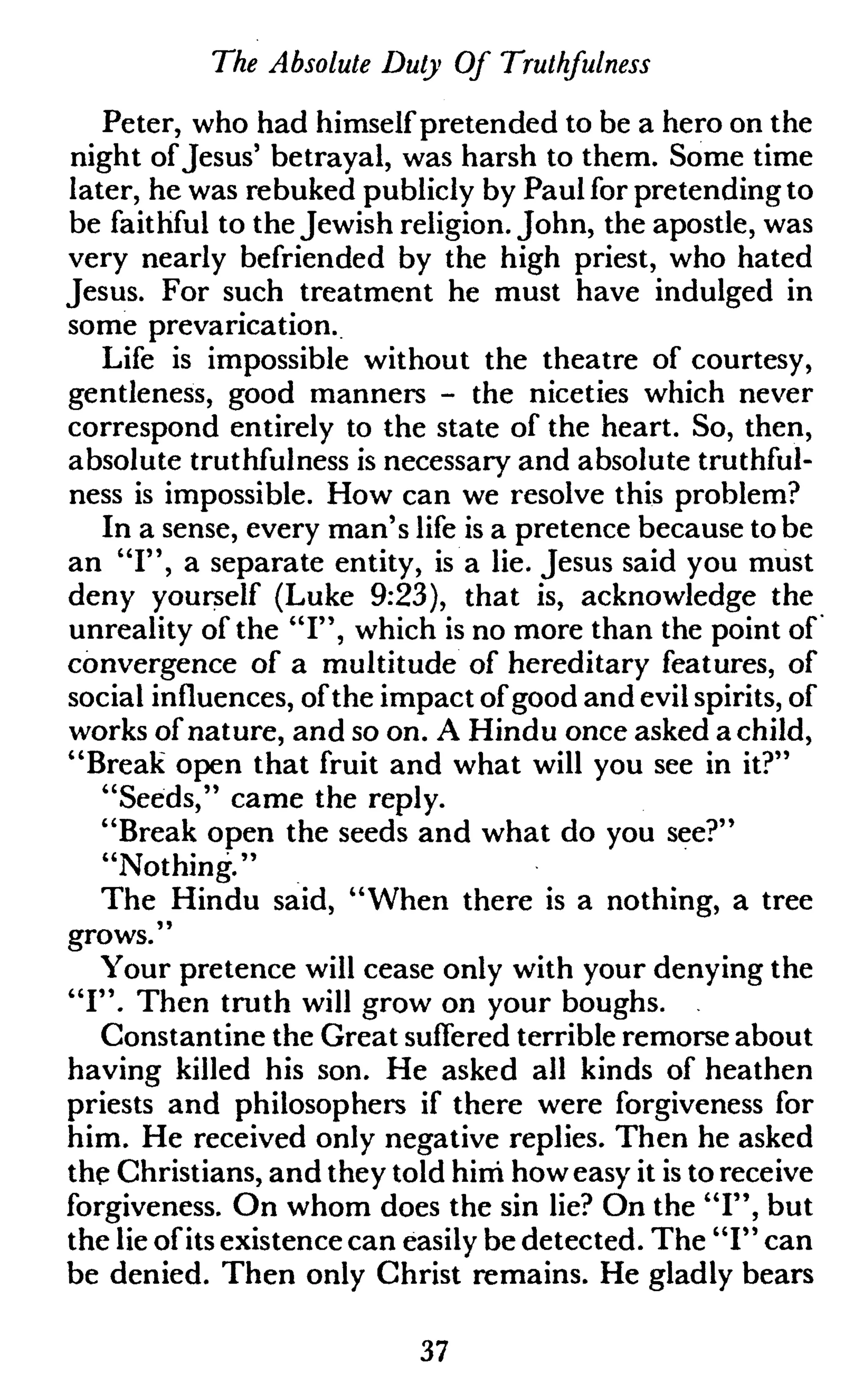 The Absolute Duly Of Truthfulness
Peter, who had himself pretended to be a hero on the
night ofJesus' betrayal, was harsh to them. Some time
later, he was rebuked publicly by Paul for pretending to
be faithful to the Jewish religion. John, the apostle, was
very nearly befriended by the high priest, who hated
Jesus. For such treatment he must have indulged in
some prevarication.
Life is impossible without the theatre of courtesy,
gentleness, good manners - the niceties which never
correspond entirely to the state of the heart. So, then,
absolute truthfulness is necessary and absolute truthful-
ness is impossible. How can we resolve this problem?
In a sense, every man's life is a pretence because to be
an "I", a separate entity, is a lie. Jesus said you must
deny yourself (Luke 9:23), that is, acknowledge the
unreality of the "I", which is no more than the point of
convergence of a multitude of hereditary features, of
social influences, ofthe impact of good and evil spirits, of
works of nature, and so on. A Hindu once asked a child,
"Break open that fruit and what will you see in it?"
"Seeds," came the reply.
"Break open the seeds and what do you see?"
"Nothing."
The Hindu said, "When there is a nothing, a tree
grows."
Your pretence will cease only with your denying the
"I". Then truth will grow on your boughs.
Constantine the Great suffered terrible remorse about
having killed his son. He asked all kinds of heathen
priests and philosophers if there were forgiveness for
him. He received only negative replies. Then he asked
the Christians, and they told him how easy it is to receive
forgiveness. On whom does the sin lie? On the "I", but
the lie of its existence can easily be detected. The "I" can
be denied. Then only Christ remains. He gladly bears
37
 