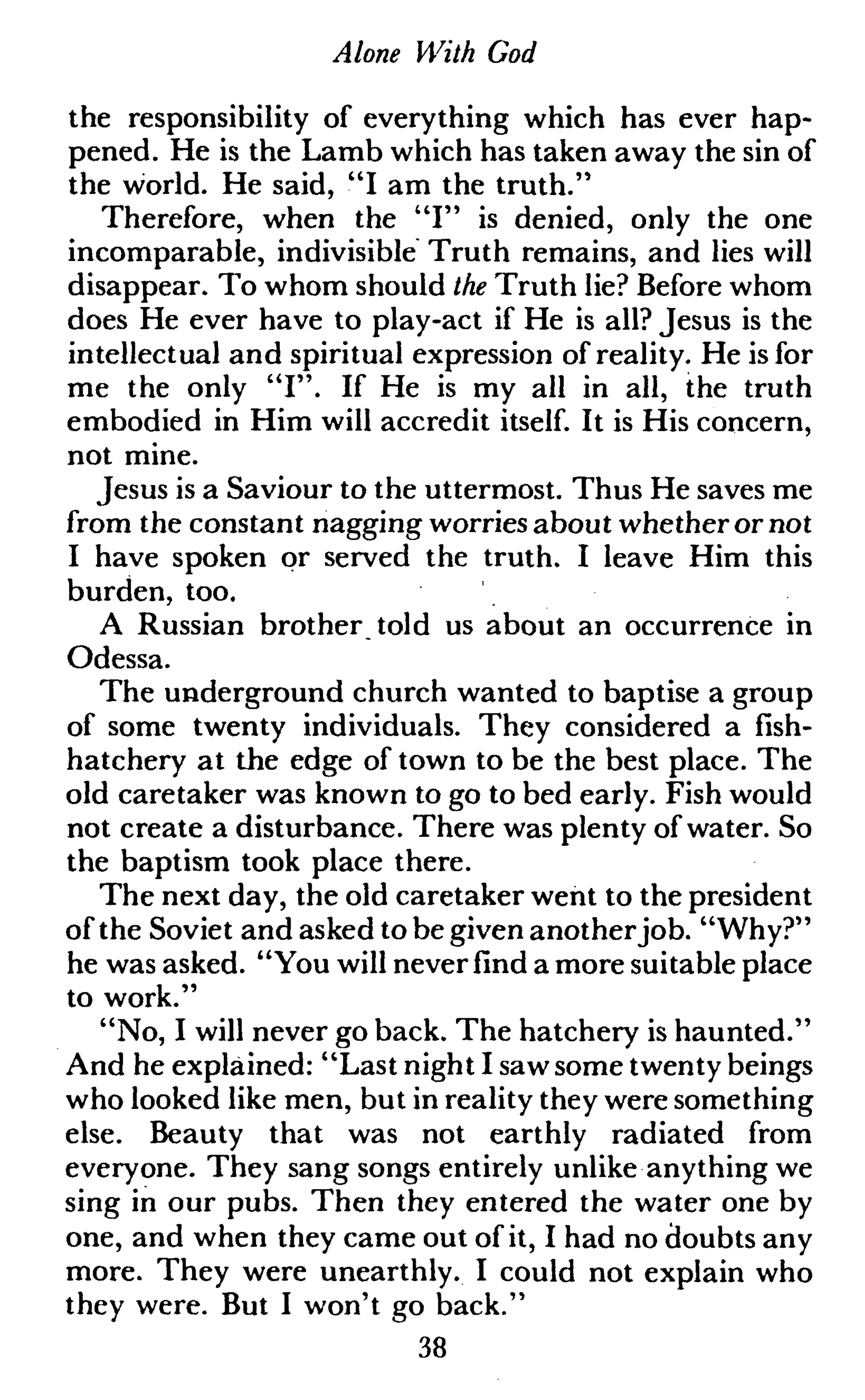 Alone With God
the responsibility of everything which has ever hap-
pened. He is the Lamb which has taken away the sin of
the world. He said, "I am the truth."
Therefore, when the "I" is denied, only the one
incomparable, indivisible Truth remains, and lies will
disappear. To whom should the Truth lie? Before whom
does He ever have to play-act if He is all? Jesus is the
intellectual and spiritual expression of reality. He is for
me the only "I". If He is my all in all, the truth
embodied in Him will accredit itself. It is His concern,
not mine.
Jesus is a Saviour to the uttermost. Thus He saves me
from the constant nagging worries about whetheror not
I have spoken or served the truth. I leave Him this
burden, too.
A Russian brother told us about an occurrence in
Odessa.
The underground church wanted to baptise a group
of some twenty individuals. They considered a fish-
hatchery at the edge of town to be the best place. The
old caretaker was known to go to bed early. Fish would
not create a disturbance. There was plenty of water. So
the baptism took place there.
The next day, the old caretaker went to the president
of the Soviet and asked to be given anotherjob. "Why?"
he was asked. "You will neverfinda more suitable place
to work."
"No, I will never go back. The hatchery is haunted."
And he explained: "Last night I sawsome twenty beings
who looked like men, but in reality they were something
else. Beauty that was not earthly radiated from
everyone. They sang songs entirely unlike anything we
sing in our pubs. Then they entered the water one by
one, and when they came out of it, I had no doubts any
more. They were unearthly. I could not explain who
they were. But I won't go back."
38
 