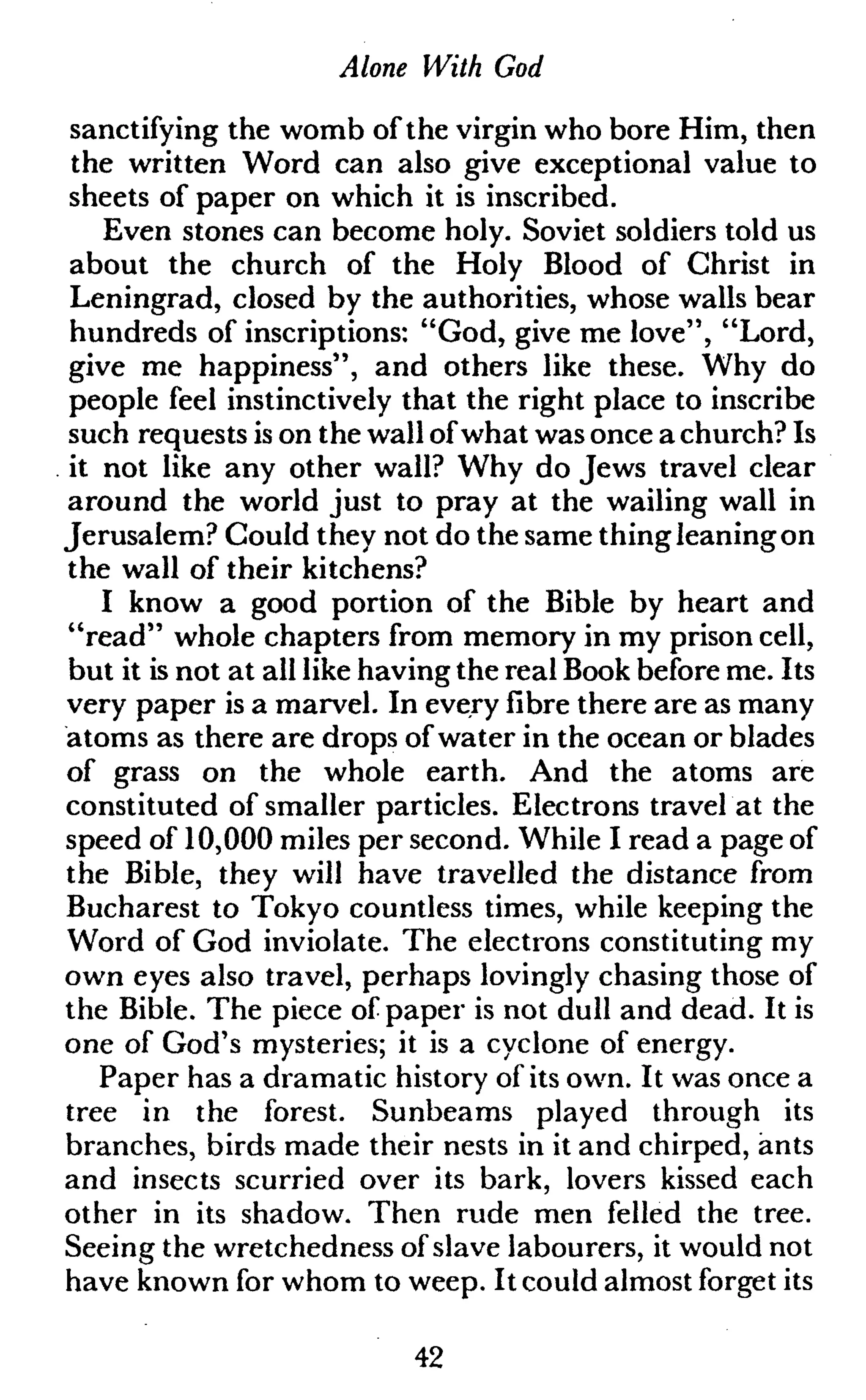 Alone With God
sanctifying the womb of the virgin who bore Him, then
the written Word can also give exceptional value to
sheets of paper on which it is inscribed.
Even stones can become holy. Soviet soldiers told us
about the church of the Holy Blood of Christ in
Leningrad, closed by the authorities, whose walls bear
hundreds of inscriptions: "God, give me love", "Lord,
give me happiness", and others like these. Why do
people feel instinctively that the right place to inscribe
such requests is on the wall ofwhat was once a church? Is
it not like any other wall? Why do Jews travel clear
around the world just to pray at the wailing wall in
Jerusalem? Could they not do the same thing leaning on
the wall of their kitchens?
I know a good portion of the Bible by heart and
"read" whole chapters from memory in my prison cell,
but it is not at all like having the real Book before me. Its
very paper is a marvel. In every fibre there are as many
atoms as there are drops of water in the ocean or blades
of grass on the whole earth. And the atoms are
constituted of smaller particles. Electrons travel at the
speed of 10,000 miles per second. While I read a page of
the Bible, they will have travelled the distance from
Bucharest to Tokyo countless times, while keeping the
Word of God inviolate. The electrons constituting my
own eyes also travel, perhaps lovingly chasing those of
the Bible. The piece of paper is not dull and dead. It is
one of God's mysteries; it is a cyclone of energy.
Paper has a dramatic history of its own. It was once a
tree in the forest. Sunbeams played through its
branches, birds made their nests in it and chirped, ants
and insects scurried over its bark, lovers kissed each
other in its shadow. Then rude men felled the tree.
Seeing the wretchedness of slave labourers, it would not
have known for whom to weep. It could almost forget its
42
 