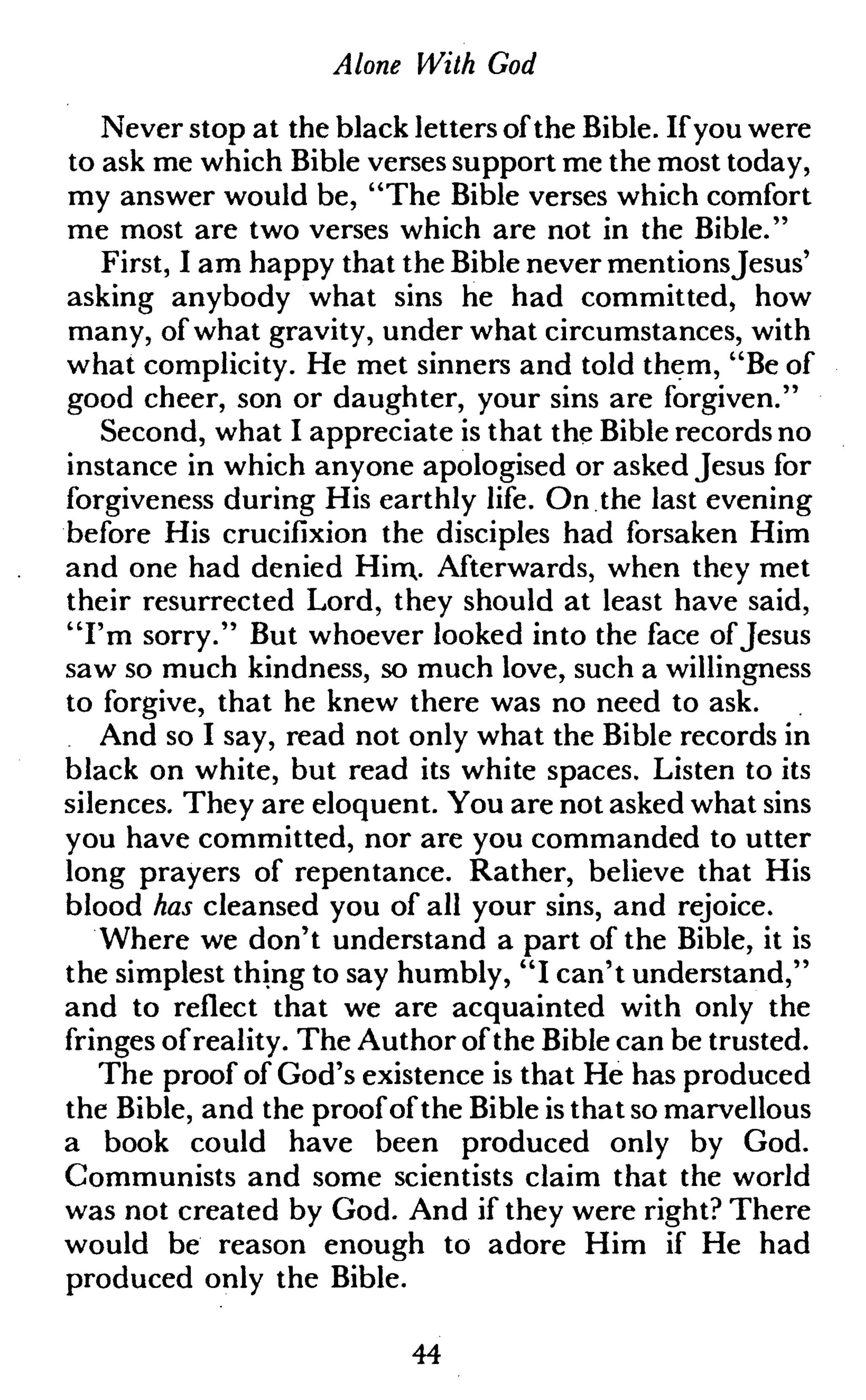 Alone With God
Never stop at the black letters of the Bible. If you were
to ask me which Bible verses support me the most today,
my answer would be, "The Bible verses which comfort
me most are two verses which are not in the Bible."
First, I am happy that the Bible never mentionsJesus'
asking anybody what sins he had committed, how
many, of what gravity, under what circumstances, with
what complicity. He met sinners and told them, "Be of
good cheer, son or daughter, your sins are forgiven."
Second, what I appreciate is that the Bible records no
instance in which anyone apologised or asked Jesus for
forgiveness during His earthly life. On the last evening
before His crucifixion the disciples had forsaken Him
and one had denied Him,. Afterwards, when they met
their resurrected Lord, they should at least have said,
"I'm sorry." But whoever looked into the face of Jesus
saw so much kindness, so much love, such a willingness
to forgive, that he knew there was no need to ask.
And so I say, read not only what the Bible records in
black on white, but read its white spaces. Listen to its
silences. They are eloquent. You are not asked what sins
you have committed, nor are you commanded to utter
long prayers of repentance. Rather, believe that His
blood has cleansed you of all your sins, and rejoice.
Where we don't understand a part of the Bible, it is
the simplest thing to say humbly, "I can't understand,"
and to reflect that we are acquainted with only the
fringes ofreality. The Author of the Bible can be trusted.
The proof of God's existence is that He has produced
the Bible, and the proof of the Bible is that so marvellous
a book could have been produced only by God.
Communists and some scientists claim that the world
was not created by God. And if they were right? There
would be reason enough to adore Him if He had
produced only the Bible.
44
 