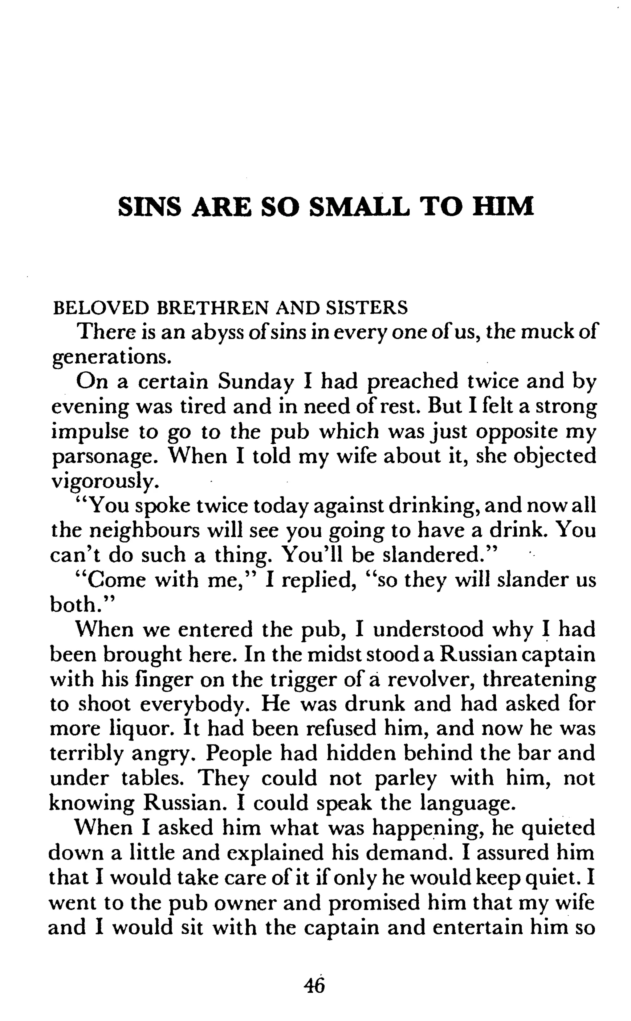 SINS ARE SO SMALL TO HIM
BELOVED BRETHREN AND SISTERS
There is an abyss ofsins in every one of us, the muck of
generations.
On a certain Sunday I had preached twice and by
evening was tired and in need of rest. But I felt a strong
impulse to go to the pub which was just opposite my
parsonage. When I told my wife about it, she objected
vigorously.
"You spoke twice today against drinking, and now all
the neighbours will see you going to have a drink. You
can't do such a thing. You'll be slandered."
"Come with me," I replied, "so they will slander us
both."
When we entered the pub, I understood why I had
been brought here. In the midst stood a Russian captain
with his finger on the trigger of a revolver, threatening
to shoot everybody. He was drunk and had asked for
more liquor. It had been refused him, and now he was
terribly angry. People had hidden behind the bar and
under tables. They could not parley with him, not
knowing Russian. I could speak the language.
When I asked him what was happening, he quieted
down a little and explained his demand. I assured him
that I would take care of it if only he would keep quiet. I
went to the pub owner and promised him that my wife
and I would sit with the captain and entertain him so
46
 