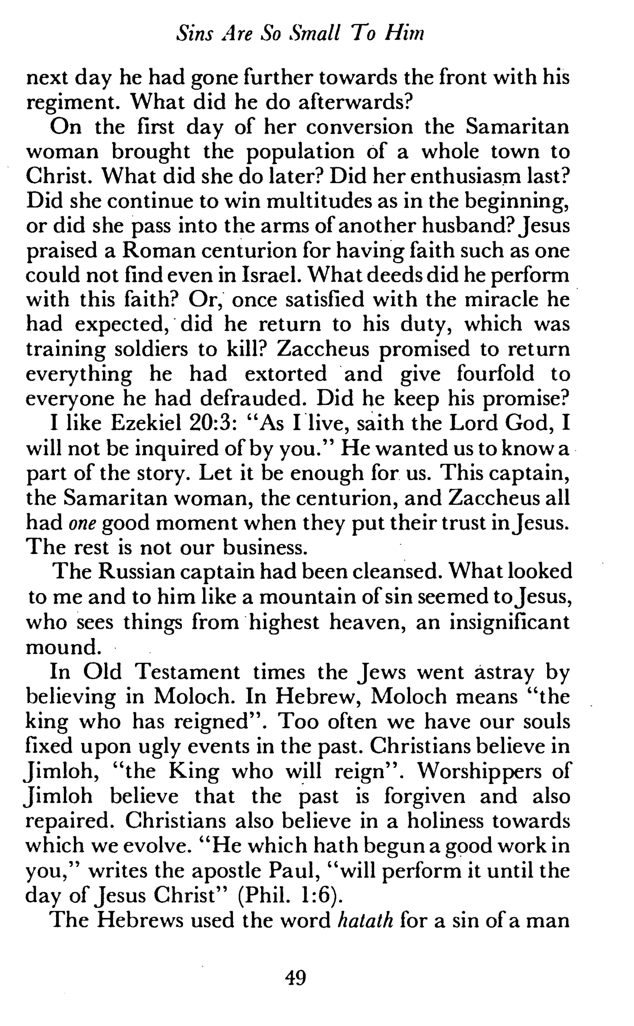 Sins Are So Small To Him
next day he had gone further towards the front with his
regiment. What did he do afterwards?
On the first day of her conversion the Samaritan
woman brought the population of a whole town to
Christ. What did she do later? Did her enthusiasm last?
Did she continue to win multitudes as in the beginning,
or did she pass into the arms of another husband? Jesus
praised a Roman centurion for having faith such as one
could not find even in Israel. What deeds did he perform
with this faith? Or, once satisfied with the miracle he
had expected, did he return to his duty, which was
training soldiers to kill? Zaccheus promised to return
everything he had extorted and give fourfold to
everyone he had defrauded. Did he keep his promise?
I like Ezekiel 20:3: "As I live, saith the Lord God, I
will not be inquired of by you." He wanted us to know a
part of the story. Let it be enough for us. This captain,
the Samaritan woman, the centurion, and Zaccheus all
had one good moment when they put their trust inJesus.
The rest is not our business.
The Russian captain had been cleansed. What looked
to me and to him like a mountain of sin seemed toJesus,
who sees things from highest heaven, an insignificant
mound.
In Old Testament times the Jews went astray by
believing in Moloch. In Hebrew, Moloch means "the
king who has reigned". Too often we have our souls
fixed upon ugly events in the past. Christians believe in
Jimloh, "the King who will reign". Worshippers of
Jimloh believe that the past is forgiven and also
repaired. Christians also believe in a holiness towards
which we evolve. "He which hath begun a good work in
you," writes the apostle Paul, "will perform it until the
day of Jesus Christ" (Phil. 1:6).
The Hebrews used the word hatath for a sin of a man
49
 