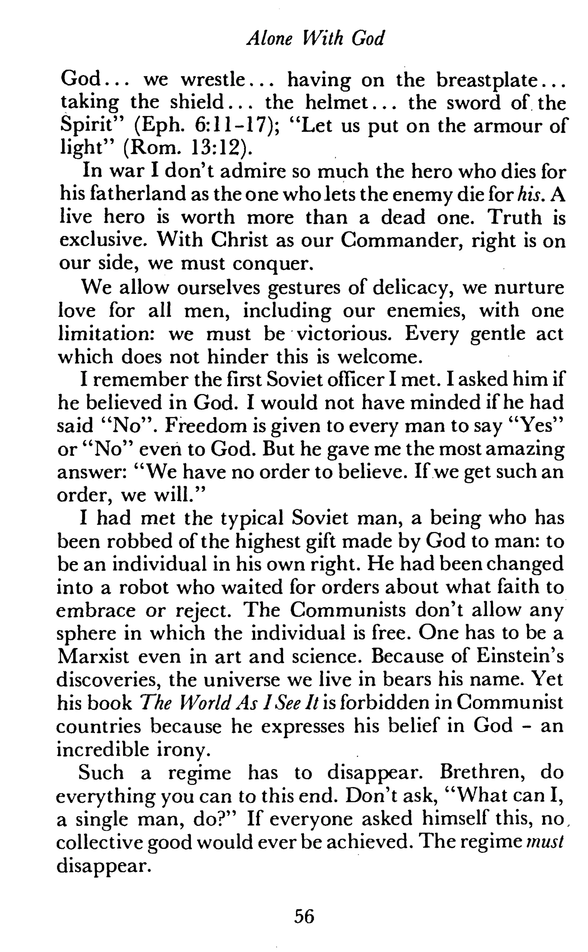 Alone With God
God... we wrestle... having on the breastplate...
taking the shield... the helmet... the sword of the
Spirit" (Eph. 6:11-17); "Let us put on the armour of
light" (Rom. 13:12).
In war I don't admire so much the hero who dies for
his fatherland as the one wholets the enemy die for his. A
live hero is worth more than a dead one. Truth is
exclusive. With Christ as our Commander, right is on
our side, we must conquer.
We allow ourselves gestures of delicacy, we nurture
love for all men, including our enemies, with one
limitation: we must be victorious. Every gentle act
which does not hinder this is welcome.
I remember the first Soviet officer I met. I asked him if
he believed in God. I would not have minded if he had
said "No". Freedom is given to every man to say "Yes"
or "No" even to God. But he gave me the most amazing
answer: "We have no order to believe. If we get such an
order, we will."
I had met the typical Soviet man, a being who has
been robbed of the highest gift made by God to man: to
be an individual in his own right. He had been changed
into a robot who waited for orders about what faith to
embrace or reject. The Communists don't allow any
sphere in which the individual is free. One has to be a
Marxist even in art and science. Because of Einstein's
discoveries, the universe we live in bears his name. Yet
his book The World As I See It is forbidden in Communist
countries because he expresses his belief in God - an
incredible irony.
Such a regime has to disappear. Brethren, do
everything you can to this end. Don't ask, "What can I,
a single man, do?" If everyone asked himself this, no,
collective good would ever be achieved. The regime must
disappear.
56
 