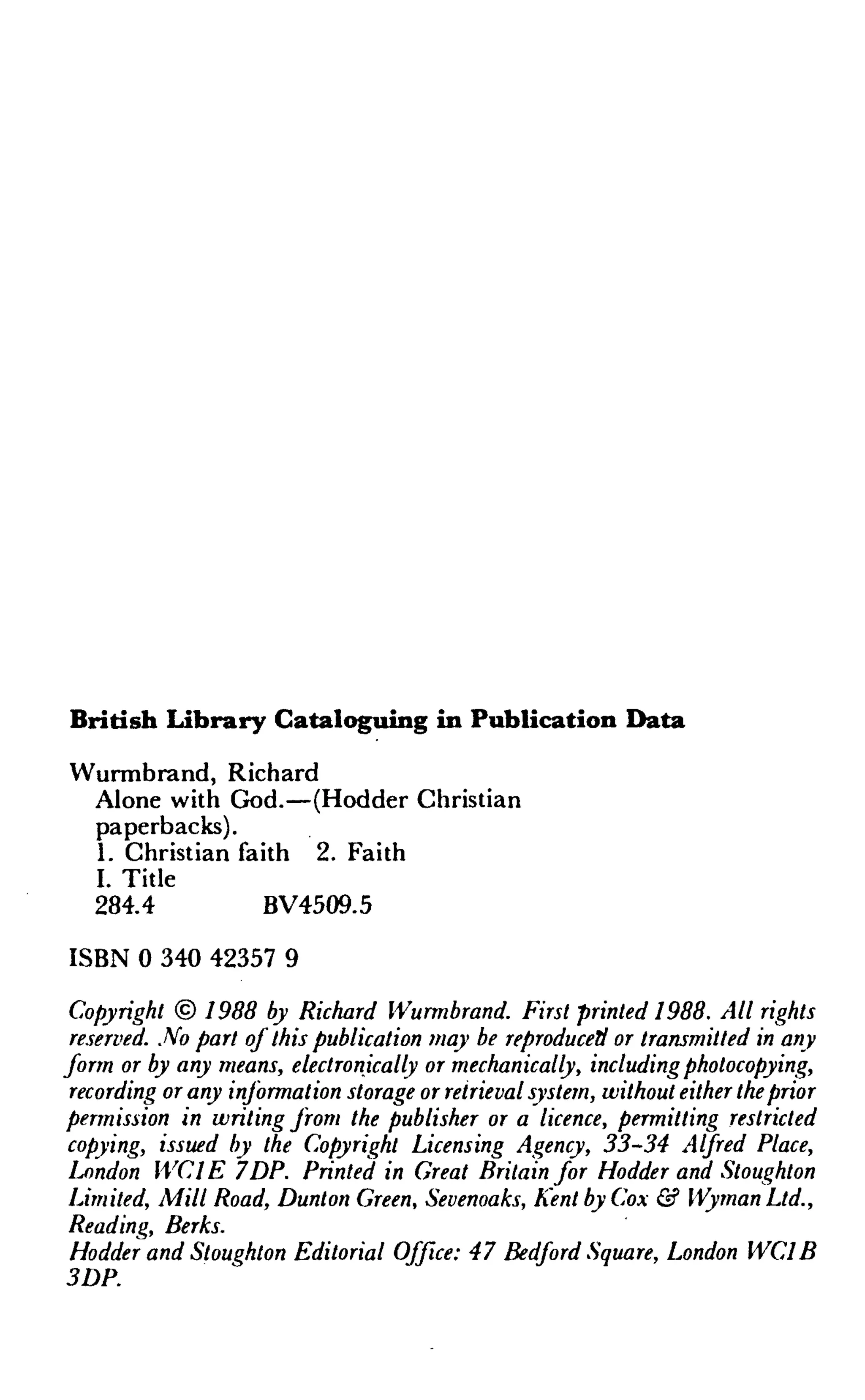 British Library Cataloguing in Publication Data
Wurmbrand, Richard
Alone with God.—(Hodder Christian
paperbacks).
1. Christian faith 2. Faith
I. Title
284.4 BV4509.5
ISBN 0 340 42357 9
Copyright © 1988 by Richard Wurmbrand. First printed 1988. All rights
reserved. No part of this publication may be reproduced or transmuted in any
form or by any means, electronically or mechanically, including photocopying,
recording or any information storage or retrieval system, without either theprior
permission in writing from the publisher or a licence, permitting restricted
copying, issued by the Copyright Licensing Agency, 33-34 Alfred Place,
lj)ndon WCIE 7DP. Printed in Great Britain for Hodder and Stoughton
Limited, Mill Road, Dunton Green, Sevenoaks, Kent by Cox & Wyman Ltd.,
Reading, Berks.
Hodder and Stoughton Editorial Office: 47 Bedford Square, London WC1B
3DP.
 