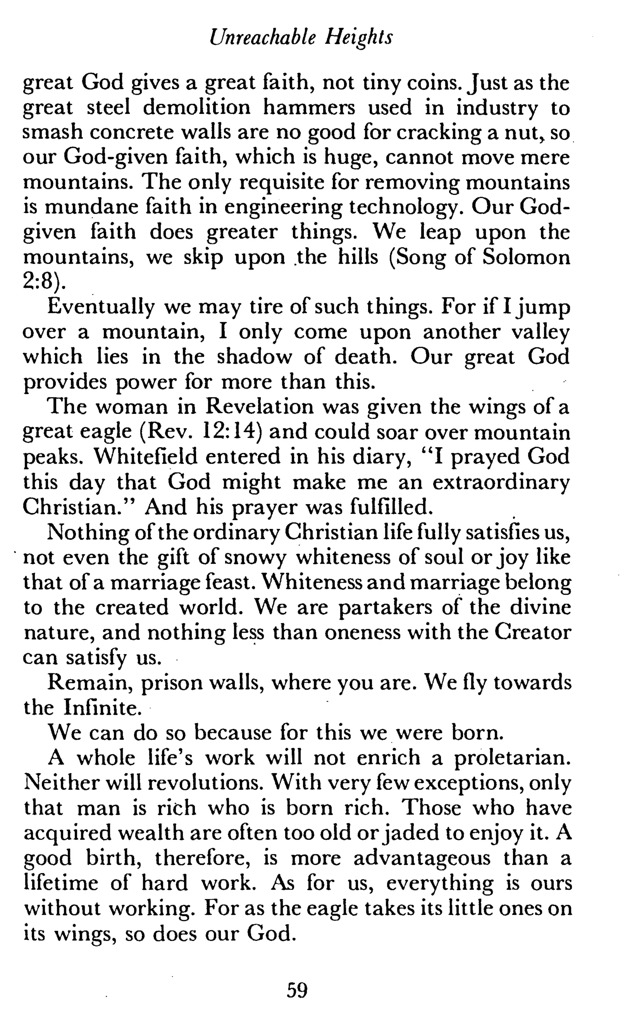 Unreachable Heights
great God gives a great faith, not tiny coins. Just as the
great steel demolition hammers used in industry to
smash concrete walls are no good for cracking a nutr so
our God-given faith, which is huge, cannot move mere
mountains. The only requisite for removing mountains
is mundane faith in engineering technology. Our God-
given faith does greater things. We leap upon the
mountains, we skip upon the hills (Song of Solomon
2:8).
Eventually we may tire of such things. For if I jump
over a mountain, I only come upon another valley
which lies in the shadow of death. Our great God
provides power for more than this.
The woman in Revelation was given the wings of a
great eagle (Rev. 12:14) and could soar over mountain
peaks. Whitefield entered in his diary, "I prayed God
this day that God might make me an extraordinary
Christian." And his prayer was fulfilled.
Nothing of the ordinary Christian life fully satisfies us,
not even the gift of snowy whiteness of soul or joy like
that of a marriage feast. Whiteness and marriage belong
to the created world. We are partakers of the divine
nature, and nothing less than oneness with the Creator
can satisfy us.
Remain, prison walls, where you are. We fly towards
the Infinite.
We can do so because for this we were born.
A whole life's work will not enrich a proletarian.
Neither will revolutions. With very few exceptions, only
that man is rich who is born rich. Those who have
acquired wealth are often too old or jaded to enjoy it. A
good birth, therefore, is more advantageous than a
lifetime of hard work. As for us, everything is ours
without working. For as the eagle takes its little ones on
its wings, so does our God.
59
 