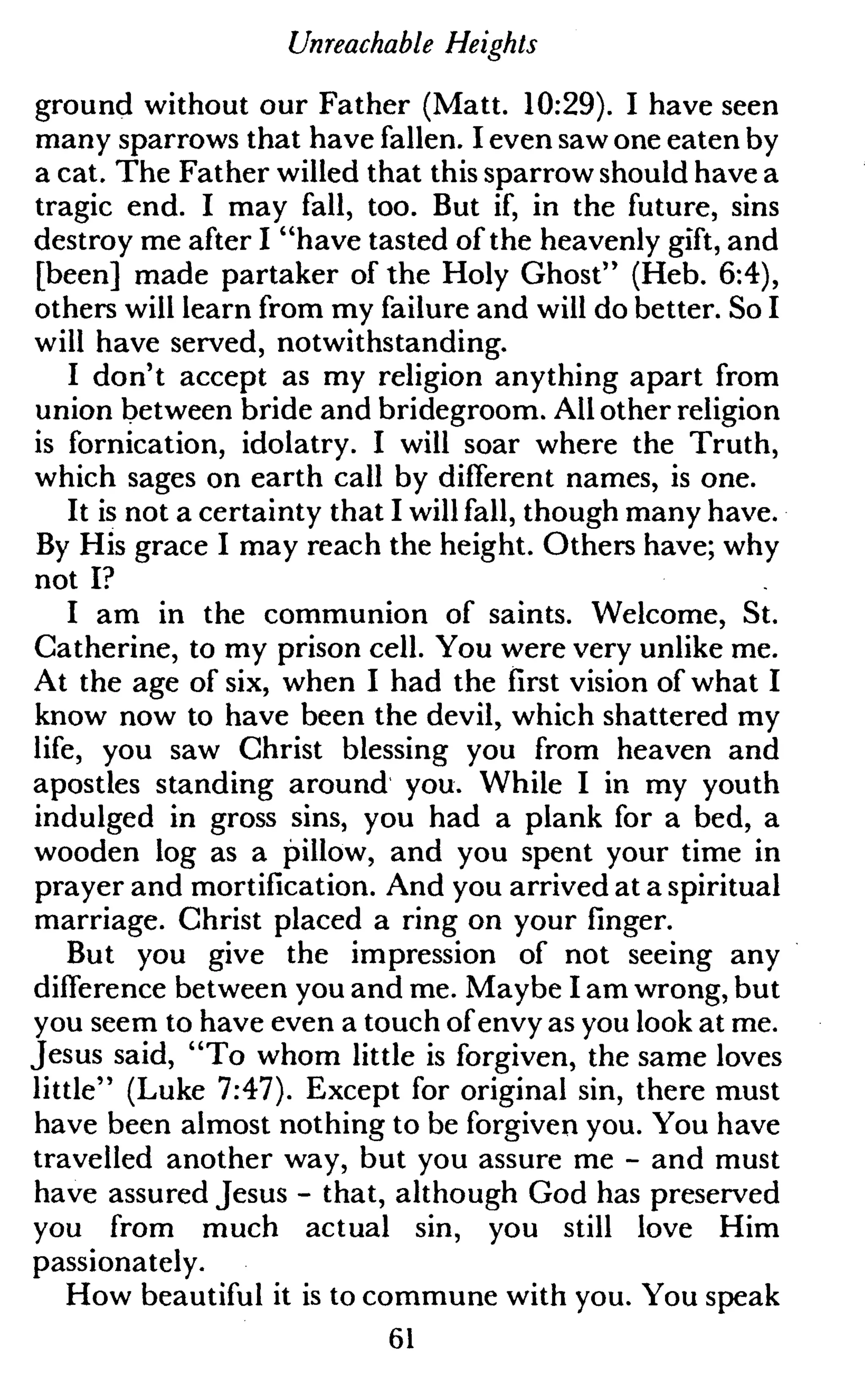 Unreachable Heights
ground without our Father (Matt. 10:29). I have seen
many sparrows that have fallen. I even saw one eaten by
a cat. The Father willed that this sparrow should have a
tragic end. I may fall, too. But if, in the future, sins
destroy me after I "have tasted of the heavenly gift, and
[been] made partaker of the Holy Ghost" (Heb. 6:4),
others will learn from my failure and will do better. So I
will have served, notwithstanding.
I don't accept as my religion anything apart from
union between bride and bridegroom. All other religion
is fornication, idolatry. I will soar where the Truth,
which sages on earth call by different names, is one.
It is not a certainty that I will fall, though many have.
By His grace I may reach the height. Others have; why
not I?
I am in the communion of saints. Welcome, St.
Catherine, to my prison cell. You were very unlike me.
At the age of six, when I had the first vision of what I
know now to have been the devil, which shattered my
life, you saw Christ blessing you from heaven and
apostles standing around you. While I in my youth
indulged in gross sins, you had a plank for a bed, a
wooden log as a pillow, and you spent your time in
prayer and mortification. And you arrived at a spiritual
marriage. Christ placed a ring on your finger.
But you give the impression of not seeing any
difference between you and me. Maybe I am wrong, but
you seem to have even a touch of envy as you look at me.
Jesus said, "To whom little is forgiven, the same loves
little" (Luke 7:47). Except for original sin, there must
have been almost nothing to be forgiven you. You have
travelled another way, but you assure me - and must
have assured Jesus - that, although God has preserved
you from much actual sin, you still love Him
passionately.
How beautiful it is to commune with you. You speak
61
 
