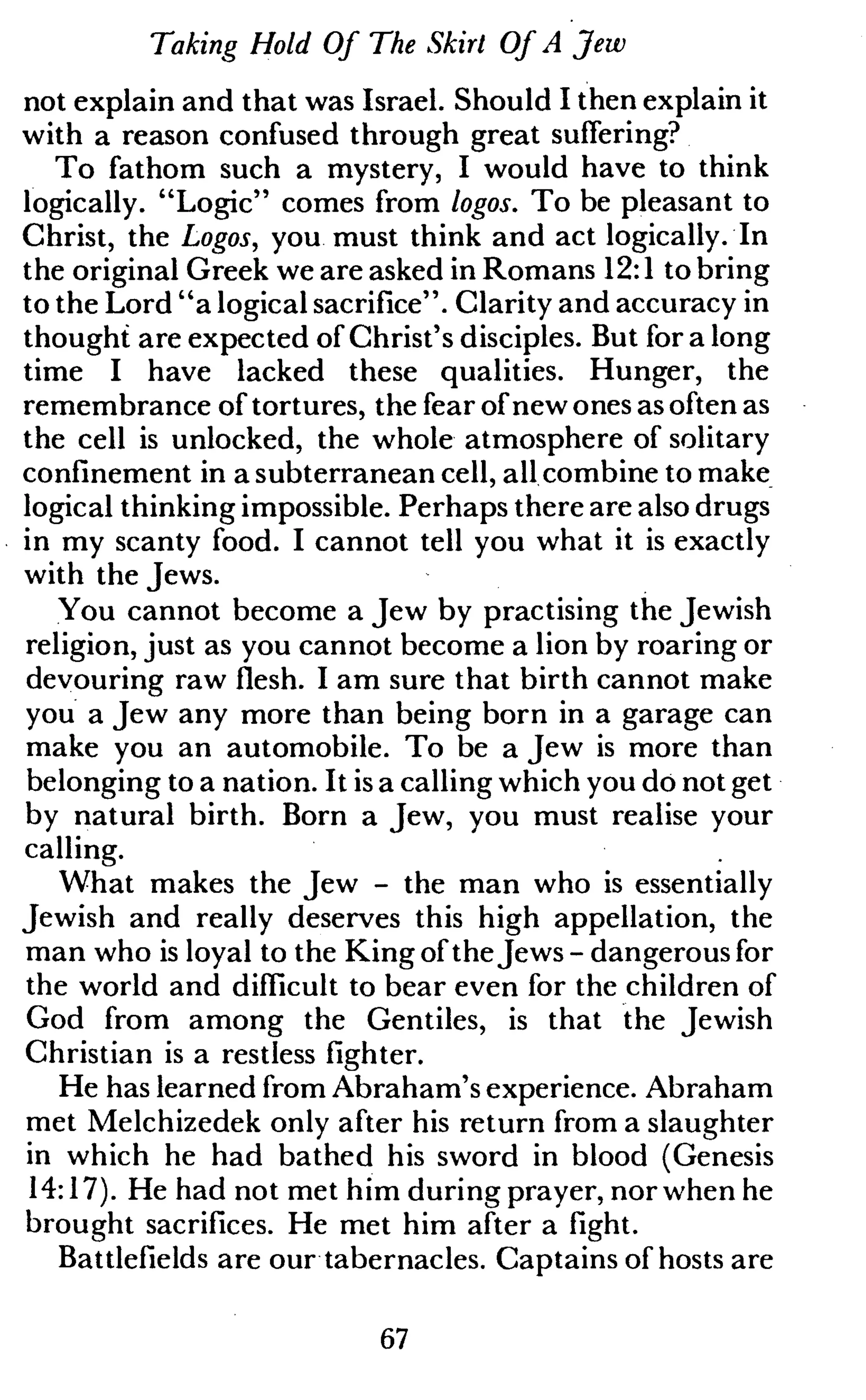Taking Hold Of The Skirt Of A Jew
not explain and that was Israel. Should I then explain it
with a reason confused through great suffering?
To fathom such a mystery, I would have to think
logically. "Logic" comes from logos. To be pleasant to
Christ, the Logos, you must think and act logically. In
the original Greek we are asked in Romans 12:1 to bring
to the Lord "a logical sacrifice". Clarity and accuracy in
thought are expected of Christ's disciples. But for a long
time I have lacked these qualities. Hunger, the
remembrance of tortures, the fear of new ones as often as
the cell is unlocked, the whole atmosphere of solitary
confinement in a subterranean cell, all combine to make
logical thinking impossible. Perhaps there are also drugs
in my scanty food. I cannot tell you what it is exactly
with the Jews.
You cannot become a Jew by practising the Jewish
religion, just as you cannot become a lion by roaring or
devouring raw flesh. I am sure that birth cannot make
you a Jew any more than being born in a garage can
make you an automobile. To be a Jew is more than
belonging to a nation. It is a calling which you dö not get
by natural birth. Born a Jew, you must realise your
calling.
What makes the Jew - the man who is essentially
Jewish and really deserves this high appellation, the
man who is loyal to the King of theJews - dangerous for
the world and difficult to bear even for the children of
God from among the Gentiles, is that the Jewish
Christian is a restless fighter.
He has learned from Abraham's experience. Abraham
met Melchizedek only after his return from a slaughter
in which he had bathed his sword in blood (Genesis
14:17). He had not met him during prayer, nor when he
brought sacrifices. He met him after a fight.
Battlefields are our tabernacles. Captains of hosts are
67
 