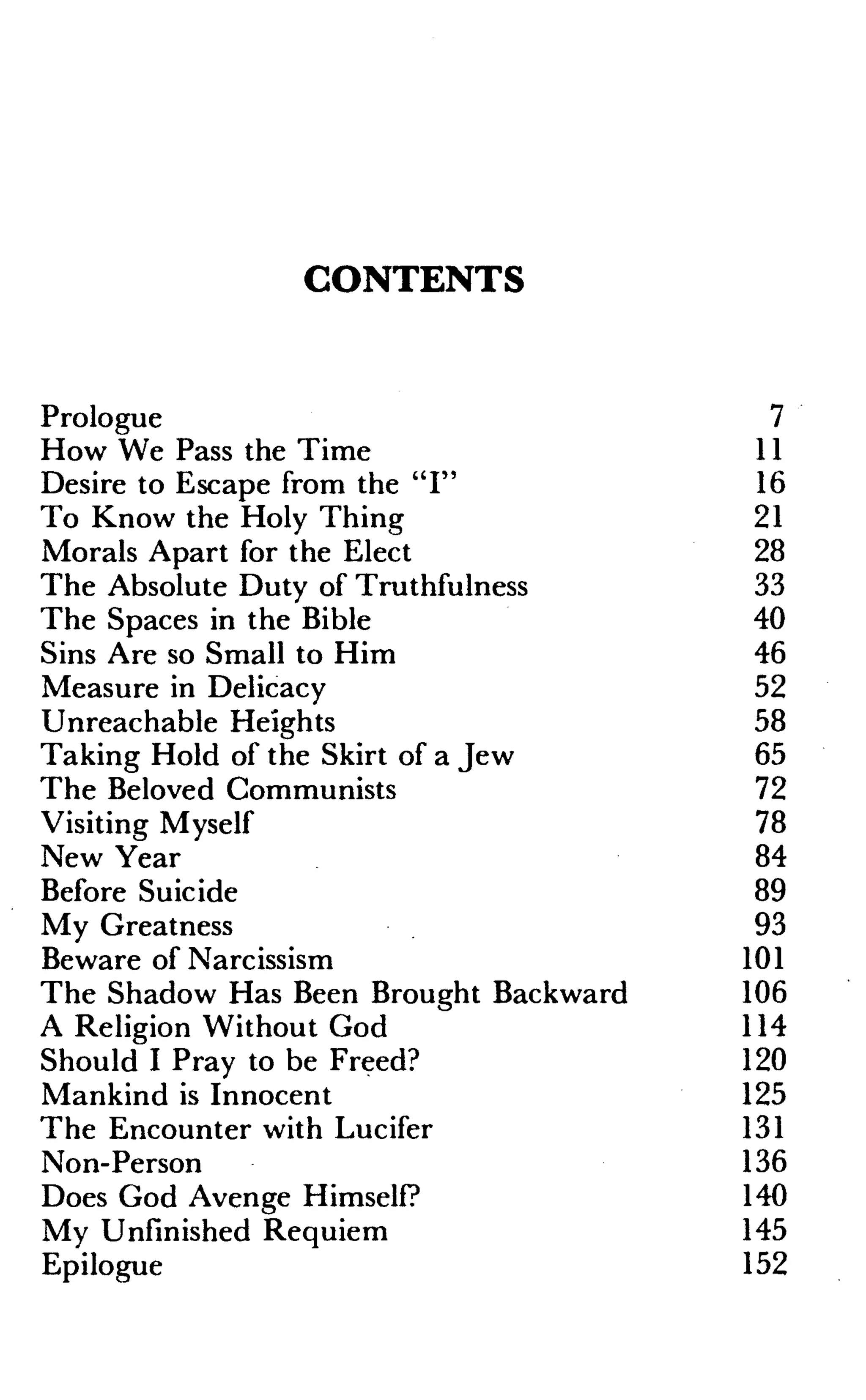 CONTENTS
Prologue
How We Pass the Time
Desire to Escape from the "I"
To Know the Holy Thing
Morals Apart for the Elect
The Absolute Duty of Truthfulness
The Spaces in the Bible
Sins Are so Small to Him
Measure in Delicacy
Unreachable Heights
Taking Hold of the Skirt of a Jew
The Beloved Communists
Visiting Myself
New Year
Before Suicide
My Greatness
Beware of Narcissism
The Shadow Has Been Brought Backward
A Religion Without God
Should I Pray to be Freed?
Mankind is Innocent
The Encounter with Lucifer
Non-Person
Does God Avenge Himself?
My Unfinished Requiem
Epilogue
7
11
16
21
28
33
40
46
52
58
65
72
78
84
89
93
101
106
114
120
125
131
136
140
145
152
 