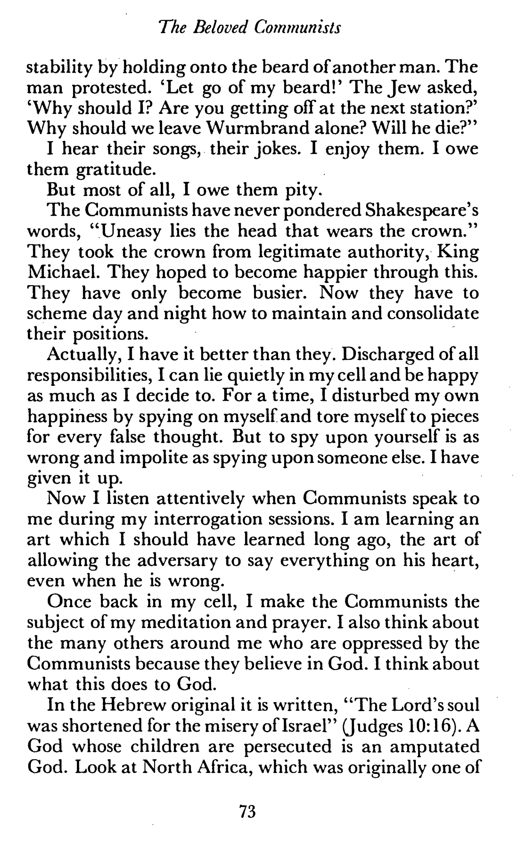 The Beloved Communists
stability by holding onto the beard ofanother man. The
man protested. 'Let go of my beard!' The Jew asked,
'Why should I? Are you getting off at the next station?'
Why should we leave Wurmbrand alone? Will he die?"
I hear their songs, their jokes. I enjoy them. I owe
them gratitude.
But most of all, I owe them pity.
The Communists have never pondered Shakespeare's
words, "Uneasy lies the head that wears the crown."
They took the crown from legitimate authority, King
Michael. They hoped to become happier through this.
They have only become busier. Now they have to
scheme day and night how to maintain and consolidate
their positions.
Actually, I have it better than they. Discharged of all
responsibilities, I can lie quietly in my cell and be happy
as much as I decide to. For a time, I disturbed my own
happiness by spying on myself and tore myself to pieces
for every false thought. But to spy upon yourself is as
wrong and impolite as spying upon someone else. I have
given it up.
Now I listen attentively when Communists speak to
me during my interrogation sessions. I am learning an
art which I should have learned long ago, the art of
allowing the adversary to say everything on his heart,
even when he is wrong.
Once back in my cell, I make the Communists the
subject of my meditation and prayer. I also think about
the many others around me who are oppressed by the
Communists because they believe in God. I think about
what this does to God.
In the Hebrew original it is written, "The Lord's soul
was shortened for the misery of Israel" (Judges 10:16). A
God whose children are persecuted is an amputated
God. Look at North Africa, which was originally one of
73
 
