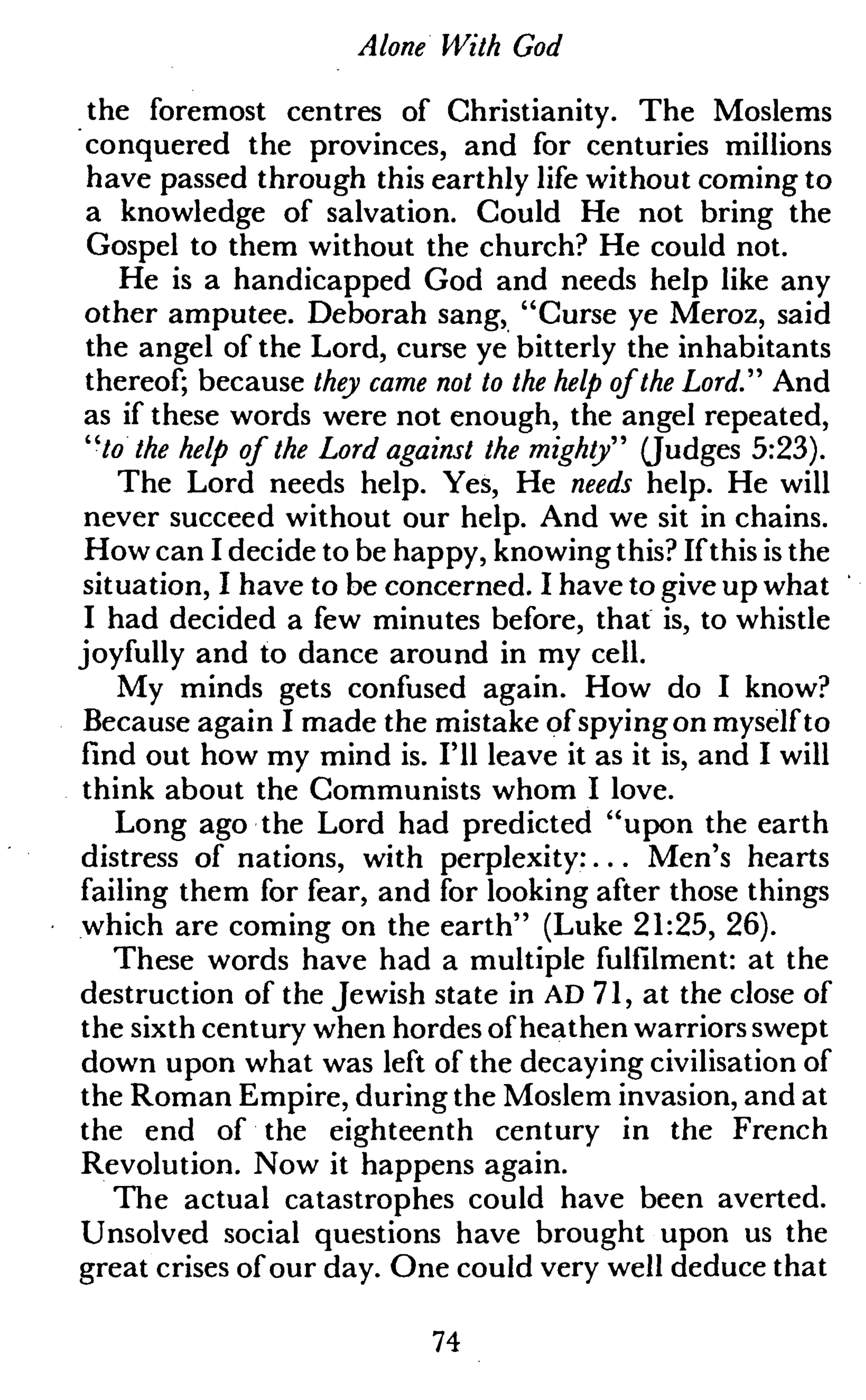 Alone With God
the foremost centres of Christianity. The Moslems
conquered the provinces, and for centuries millions
have passed through this earthly life without coming to
a knowledge of salvation. Could He not bring the
Gospel to them without the church? He could not.
He is a handicapped God and needs help like any
other amputee. Deborah sang, "Curse ye Meroz, said
the angel of the Lord, curse ye bitterly the inhabitants
thereof; because they came not to the help of the Lord." And
as if these words were not enough, the angel repeated,
"/o the help of the Lord against the mighty" (Judges 5:23).
The Lord needs help. Yes, He needs help. He will
never succeed without our help. And we sit in chains.
How can I decide to be happy, knowing this? Ifthis is the
situation, I have to be concerned. I have to give up what
I had decided a few minutes before, that is, to whistle
joyfully and to dance around in my cell.
My minds gets confused again. How do I know?
Because again I made the mistake ofspyingon myselfto
find out how my mind is. I'll leave it as it is, and I will
think about the Communists whom I love.
Long ago the Lord had predicted "upon the earth
distress of nations, with perplexity:... Men's hearts
failing them for fear, and for looking after those things
which are coming on the earth" (Luke 21:25, 26).
These words have had a multiple fulfilment: at the
destruction of the Jewish state in AD 71, at the close of
the sixth century when hordes ofheathen warriors swept
down upon what was left of the decaying civilisation of
the Roman Empire, during the Moslem invasion, and at
the end of the eighteenth century in the French
Revolution. Now it happens again.
The actual catastrophes could have been averted.
Unsolved social questions have brought upon us the
great crises ofour day. One could very well deduce that
74
 