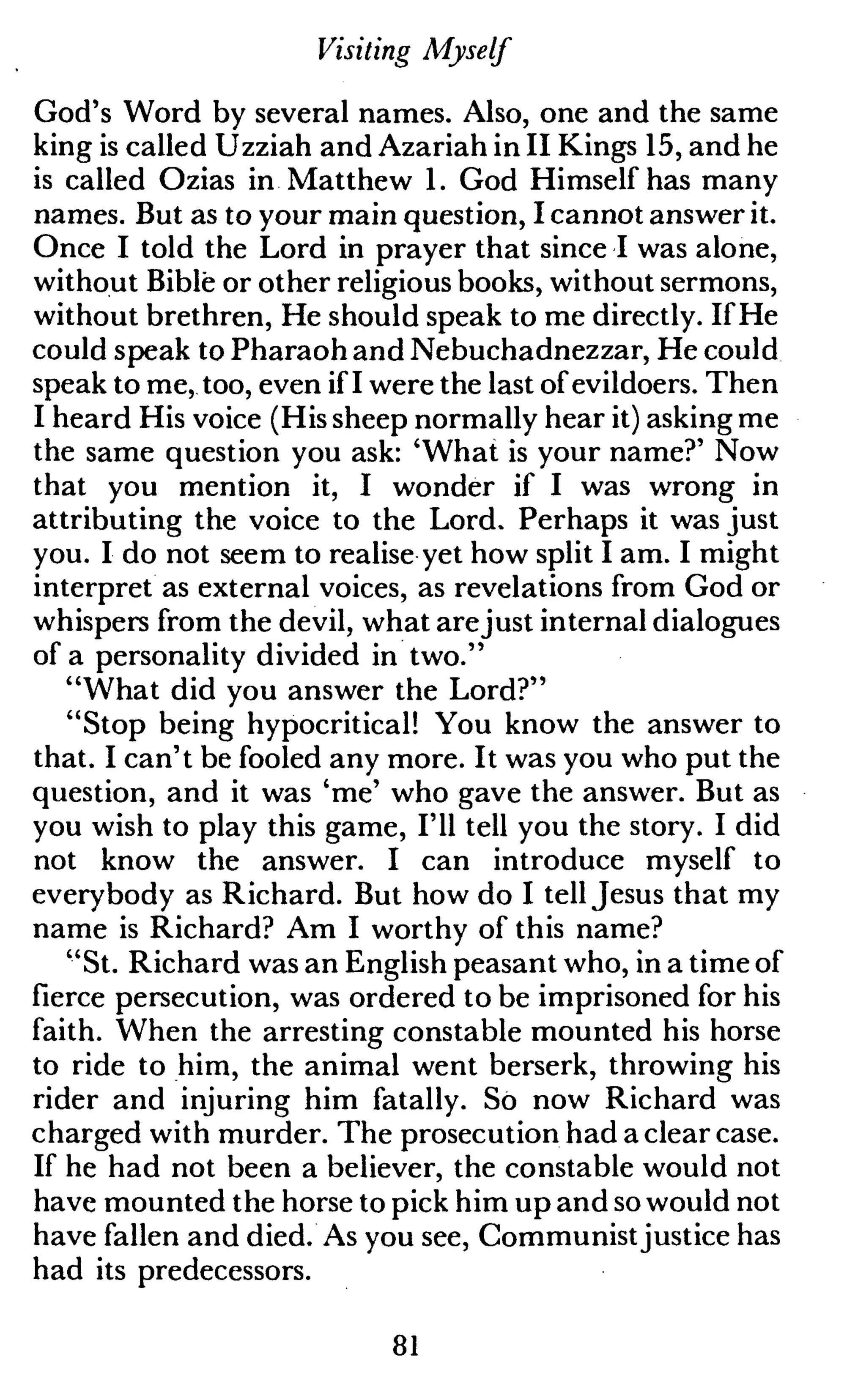Visiting Myself
God's Word by several names. Also, one and the same
king is called Uzziah and Azariah in II Kings 15, and he
is called Ozias in Matthew 1. God Himself has many
names. But as to your main question, I cannot answer it.
Once I told the Lord in prayer that since I was alone,
without Bible or other religious books, without sermons,
without brethren, He should speak to me directly. If He
could speak to Pharaohand Nebuchadnezzar, He could
speak to me, too, even if I were the last of evildoers. Then
I heard His voice (His sheep normally hear it) asking me
the same question you ask: 'What is your name?' Now
that you mention it, I wonder if I was wrong in
attributing the voice to the Lord. Perhaps it was just
you. I do not seem to realise yet how split I am. I might
interpret as external voices, as revelations from God or
whispers from the devil, what arejust internal dialogues
of a personality divided in two."
"What did you answer the Lord?"
"Stop being hypocritical! You know the answer to
that. I can't be fooled any more. It was you who put the
question, and it was 'me' who gave the answer. But as
you wish to play this game, I'll tell you the story. I did
not know the answer. I can introduce myself to
everybody as Richard. But how do I tell Jesus that my
name is Richard? Am I worthy of this name?
"St. Richard was an English peasant who, in a time of
fierce persecution, was ordered to be imprisoned for his
faith. When the arresting constable mounted his horse
to ride to him, the animal went berserk, throwing his
rider and injuring him fatally. So now Richard was
charged with murder. The prosecution had a clear case.
If he had not been a believer, the constable would not
have mounted the horse to pick him up and so would not
have fallen and died. As you see, Communist justice has
had its predecessors.
81
 