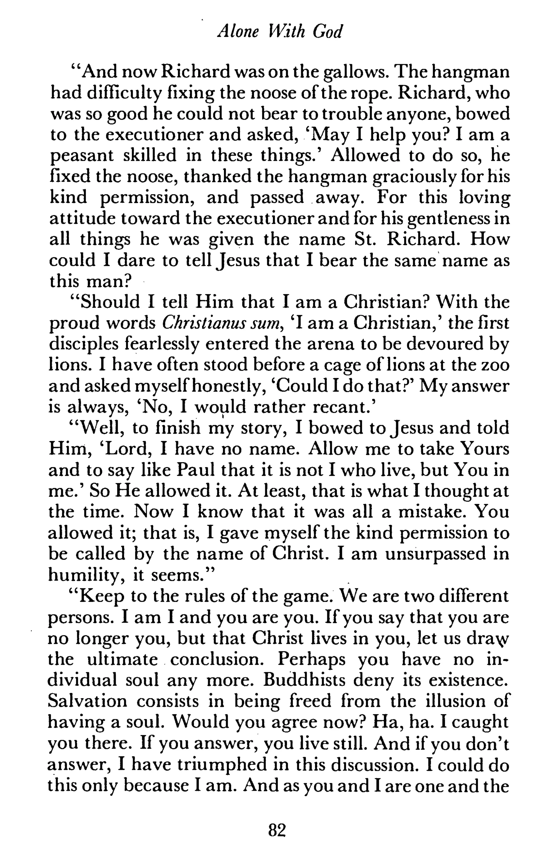 Alone With God
"And now Richard was on the gallows. The hangman
had difficulty fixing the noose of the rope. Richard, who
was so good he could not bear to trouble anyone, bowed
to the executioner and asked, 'May I help you? I am a
peasant skilled in these things.' Allowed to do so, he
fixed the noose, thanked the hangman graciously for his
kind permission, and passed away. For this loving
attitude toward the executioner and for his gentleness in
all things he was given the name St. Richard. How
could I dare to tell Jesus that I bear the same name as
this man?
"Should I tell Him that I am a Christian? With the
proud words Christianus sum, 'I am a Christian,' the first
disciples fearlessly entered the arena to be devoured by
lions. I have often stood before a cage of lions at the zoo
and asked myself honestly, 'Could I do that?' My answer
is always, 'No, I would rather recant.'
"Well, to finish my story, I bowed to Jesus and told
Him, 'Lord, I have no name. Allow me to take Yours
and to say like Paul that it is not I who live, but You in
me.' So He allowed it. At least, that is what I thought at
the time. Now I know that it was all a mistake. You
allowed it; that is, I gave myself the kind permission to
be called by the name of Christ. I am unsurpassed in
humility, it seems."
"Keep to the rules of the game. We are two different
persons. I am I and you are you. If you say that you are
no longer you, but that Christ lives in you, let us draw
the ultimate conclusion. Perhaps you have no in-
dividual soul any more. Buddhists deny its existence.
Salvation consists in being freed from the illusion of
having a soul. Would you agree now? Ha, ha. I caught
you there. If you answer, you live still. And if you don't
answer, I have triumphed in this discussion. I could do
this only because I am. And as you and I are one and the
82
 