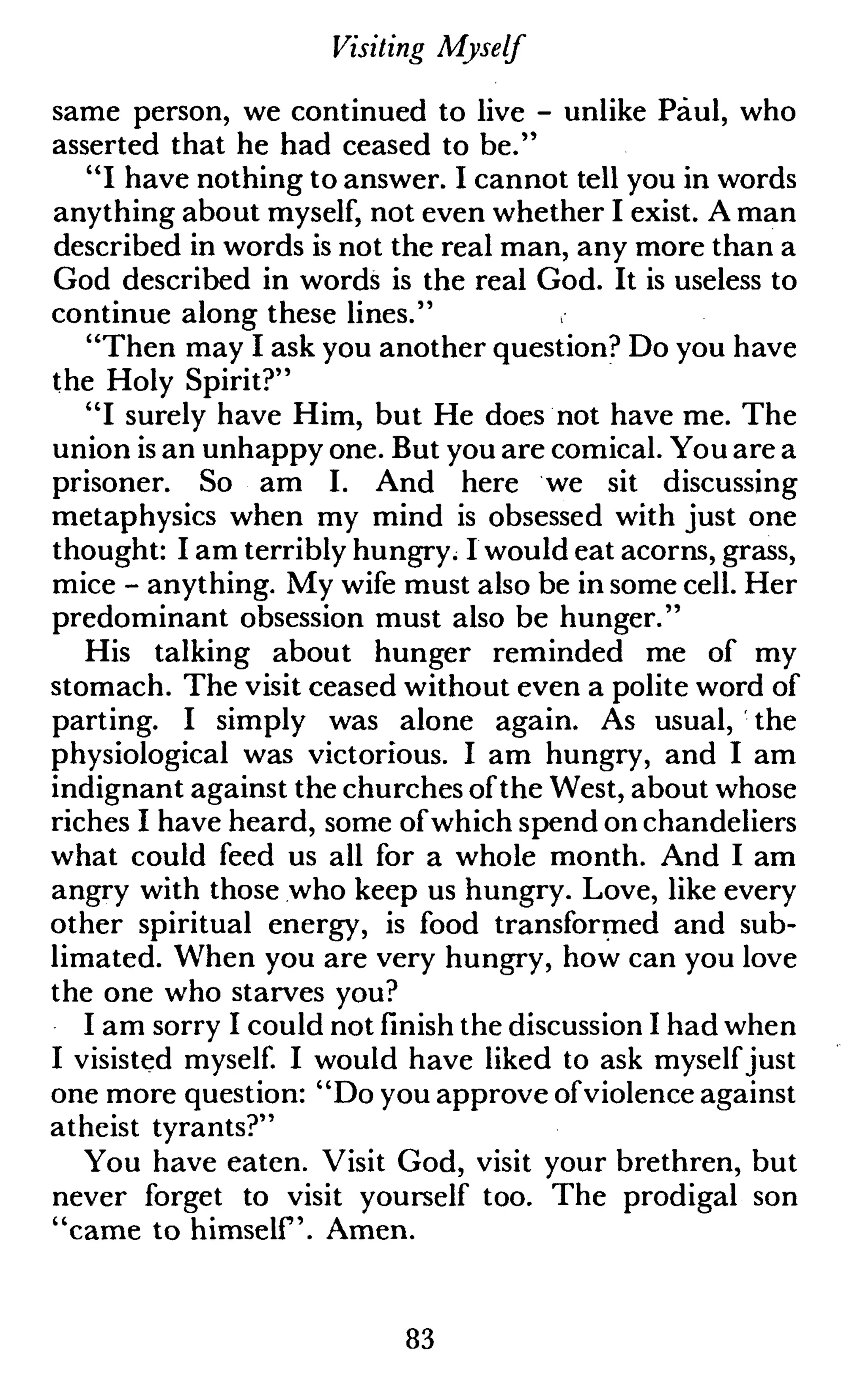 Visiting Myself
same person, we continued to live - unlike Paul, who
asserted that he had ceased to be."
"I have nothing to answer. I cannot tell you in words
anything about myself, not even whether I exist. A man
described in words is not the real man, any more than a
God described in words is the real God. It is useless to
continue along these lines."
"Then may I ask you another question? Do you have
the Holy Spirit?"
"I surely have Him, but He does not have me. The
union is an unhappy one. But you are comical. You are a
prisoner. So am I. And here we sit discussing
metaphysics when my mind is obsessed with just one
thought: I am terribly hungry. I would eat acorns, grass,
mice - anything. My wife must also be in some cell. Her
predominant obsession must also be hunger."
His talking about hunger reminded me of my
stomach. The visit ceased without even a polite word of
parting. I simply was alone again. As usual, the
physiological was victorious. I am hungry, and I am
indignant against the churches ofthe West, about whose
riches I have heard, some ofwhich spend on chandeliers
what could feed us all for a whole month. And I am
angry with those who keep us hungry. Love, like every
other spiritual energy, is food transformed and sub-
limated. When you are very hungry, how can you love
the one who starves you?
I am sorry I could not finish the discussion I had when
I visisted myself. I would have liked to ask myself just
one more question: "Do you approve ofviolence against
atheist tyrants?"
You have eaten. Visit God, visit your brethren, but
never forget to visit yourself too. The prodigal son
"came to himself. Amen.
83
 