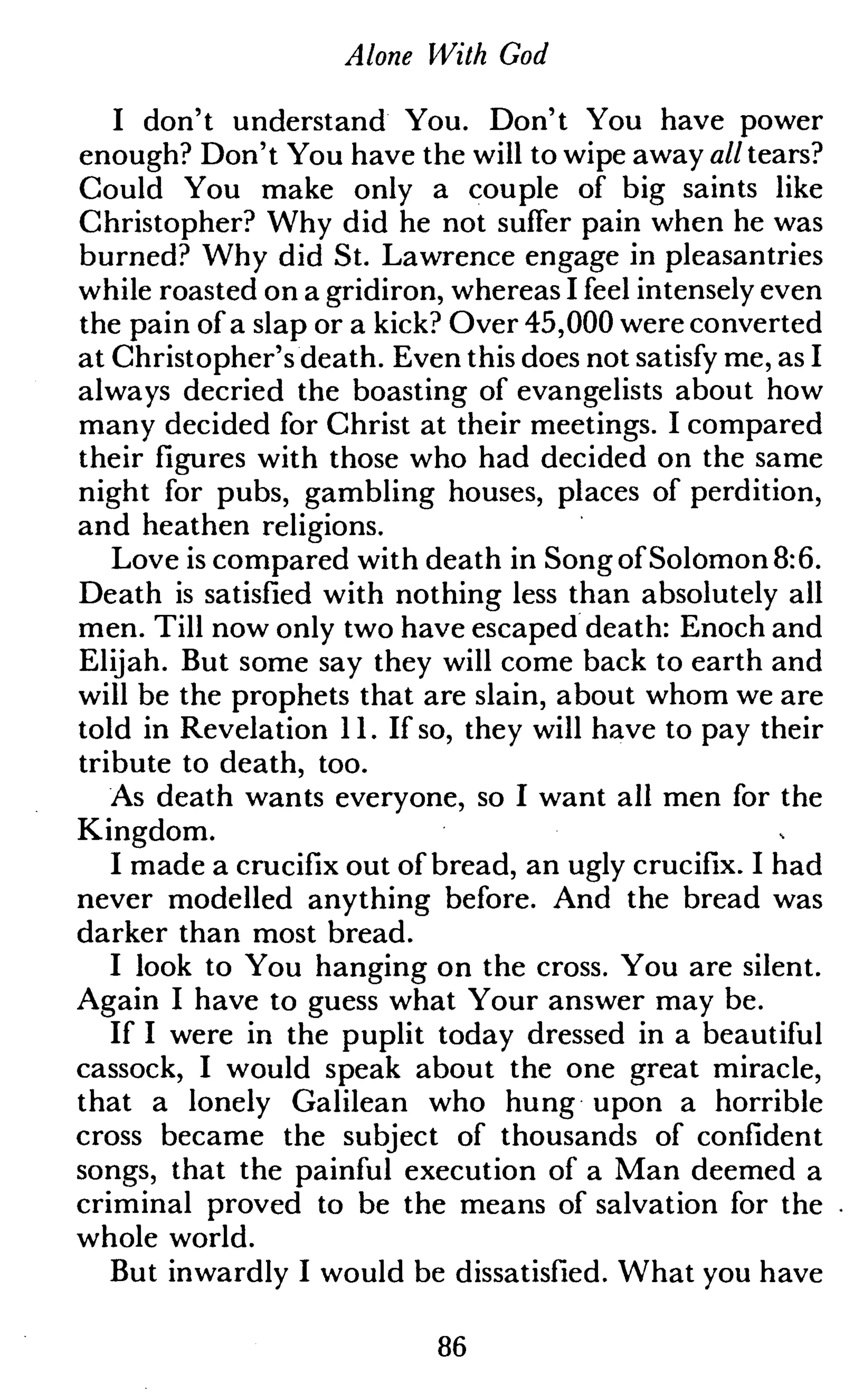 Alone With God
I don't understand You. Don't You have power
enough? Don't You have the will to wipe away all tears?
Could You make only a couple of big saints like
Christopher? Why did he not suffer pain when he was
burned? Why did St. Lawrence engage in pleasantries
while roasted on a gridiron, whereas I feel intensely even
the pain of a slap or a kick? Over 45,000 were converted
at Christopher's death. Even this does not satisfy me, as I
always decried the boasting of evangelists about how
many decided for Christ at their meetings. I compared
their figures with those who had decided on the same
night for pubs, gambling houses, places of perdition,
and heathen religions.
Love is compared with death in Song of Solomon 8:6.
Death is satisfied with nothing less than absolutely all
men. Till now only two have escaped death: Enoch and
Elijah. But some say they will come back to earth and
will be the prophets that are slain, about whom we are
told in Revelation 11. If so, they will have to pay their
tribute to death, too.
As death wants everyone, so I want all men for the
Kingdom.
I made a crucifix out of bread, an ugly crucifix. I had
never modelled anything before. And the bread was
darker than most bread.
I look to You hanging on the cross. You are silent.
Again I have to guess what Your answer may be.
If I were in the puplit today dressed in a beautiful
cassock, I would speak about the one great miracle,
that a lonely Galilean who hung upon a horrible
cross became the subject of thousands of confident
songs, that the painful execution of a Man deemed a
criminal proved to be the means of salvation for the
whole world.
But inwardly I would be dissatisfied. What you have
86
 