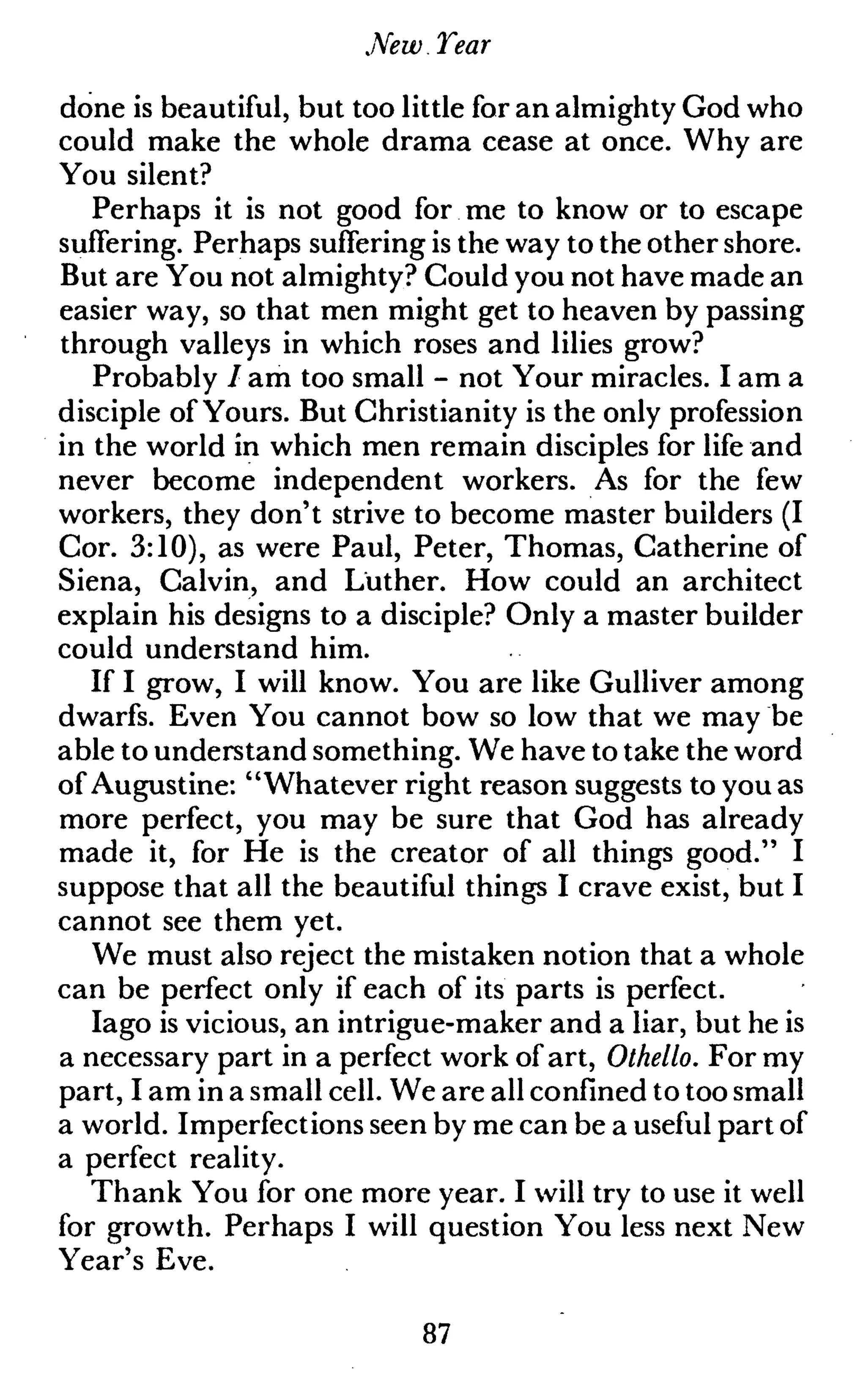 New.Tear
done is beautiful, but too little for an almighty God who
could make the whole drama cease at once. Why are
You silent?
Perhaps it is not good for me to know or to escape
suffering. Perhaps suffering is the way to the other shore.
But are You not almighty? Gould you not have made an
easier way, so that men might get to heaven by passing
through valleys in which roses and lilies grow?
Probably / am too small - not Your miracles. I am a
disciple of Yours. But Christianity is the only profession
in the world in which men remain disciples for life and
never become independent workers. As for the few
workers, they don't strive to become master builders (I
Cor. 3:10), as were Paul, Peter, Thomas, Catherine of
Siena, Calvin, and Luther. How could an architect
explain his designs to a disciple? Only a master builder
could understand him.
If I grow, I will know. You are like Gulliver among
dwarfs. Even You cannot bow so low that we may be
able to understand something. We have to take the word
of Augustine: "Whatever right reason suggests to you as
more perfect, you may be sure that God has already
made it, for He is the creator of all things good." I
suppose that all the beautiful things I crave exist, but I
cannot see them yet.
We must also reject the mistaken notion that a whole
can be perfect only if each of its parts is perfect.
Iago is vicious, an intrigue-maker and a liar, but he is
a necessary part in a perfect work of art, Othello. For my
part, I am in a small cell. We are all confined to too small
a world. Imperfections seen by me can be a useful part of
a perfect reality.
Thank You for one more year. I will try to use it well
for growth. Perhaps I will question You less next New
Year's Eve.
87
 