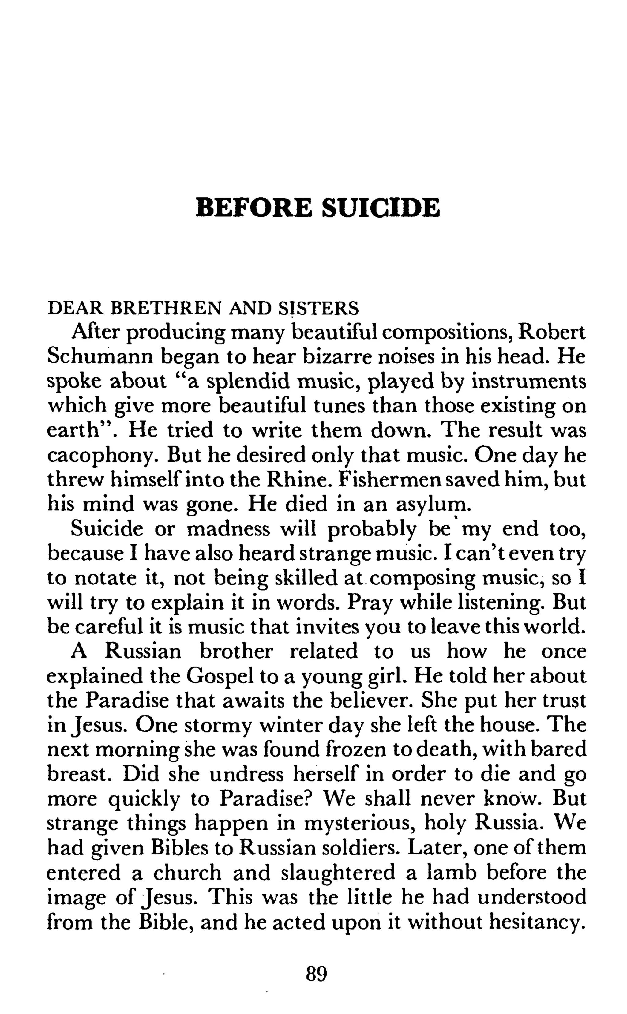 BEFORE SUICIDE
DEAR BRETHREN AND SISTERS
After producing many beautiful compositions, Robert
Schumann began to hear bizarre noises in his head. He
spoke about "a splendid music, played by instruments
which give more beautiful tunes than those existing on
earth". He tried to write them down. The result was
cacophony. But he desired only that music. One day he
threw himself into the Rhine. Fishermen saved him, but
his mind was gone. He died in an asylum.
Suicide or madness will probably be my end too,
because I have also heard strange music. I can't even try
to notate it, not being skilled at composing music, so I
will try to explain it in words. Pray while listening. But
be careful it is music that invites you to leave this world.
A Russian brother related to us how he once
explained the Gospel to a young girl. He told her about
the Paradise that awaits the believer. She put her trust
in Jesus. One stormy winter day she left the house. The
next morning she was found frozen to death, with bared
breast. Did she undress herself in order to die and go
more quickly to Paradise? We shall never know. But
strange things happen in mysterious, holy Russia. We
had given Bibles to Russian soldiers. Later, one of them
entered a church and slaughtered a lamb before the
image of Jesus. This was the little he had understood
from the Bible, and he acted upon it without hesitancy.
89
 