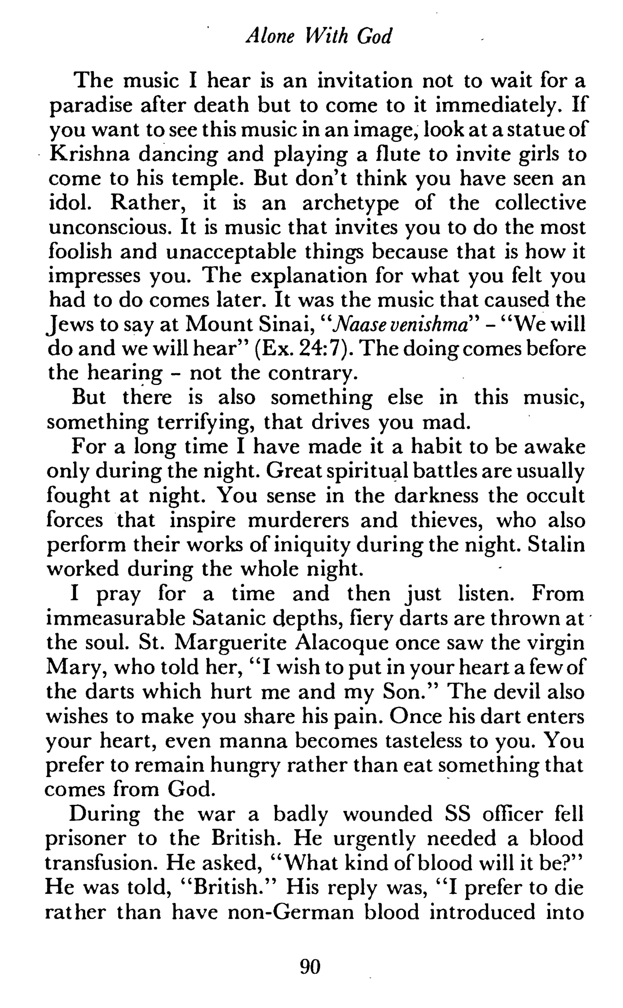 Alone With God
The music I hear is an invitation not to wait for a
paradise after death but to come to it immediately. If
you want to see this music in an image, look at a statue of
Krishna dancing and playing a flute to invite girls to
come to his temple. But don't think you have seen an
idol. Rather, it is an archetype of the collective
unconscious. It is music that invites you to do the most
foolish and unacceptable things because that is how it
impresses you. The explanation for what you felt you
had to do comes later. It was the music that caused the
Jews to say at Mount Sinai, "Naase venishma" - "We will
do and we will hear" (Ex. 24:7). The doingcomes before
the hearing - not the contrary.
But there is also something else in this music,
something terrifying, that drives you mad.
For a long time I have made it a habit to be awake
only during the night. Great spiritual battles are usually
fought at night. You sense in the darkness the occult
forces that inspire murderers and thieves, who also
perform their works of iniquity during the night. Stalin
worked during the whole night.
I pray for a time and then just listen. From
immeasurable Satanic depths,fierydarts are thrown at
the soul. St. Marguerite Alacoque once saw the virgin
Mary, who told her, "I wish to put in your heart a fewof
the darts which hurt me and my Son." The devil also
wishes to make you share his pain. Once his dart enters
your heart, even manna becomes tasteless to you. You
prefer to remain hungry rather than eat something that
comes from God.
During the war a badly wounded SS officer fell
prisoner to the British. He urgently needed a blood
transfusion. He asked, "What kind of blood will it be?"
He was told, "British." His reply was, "I prefer to die
rather than have non-German blood introduced into
90
 