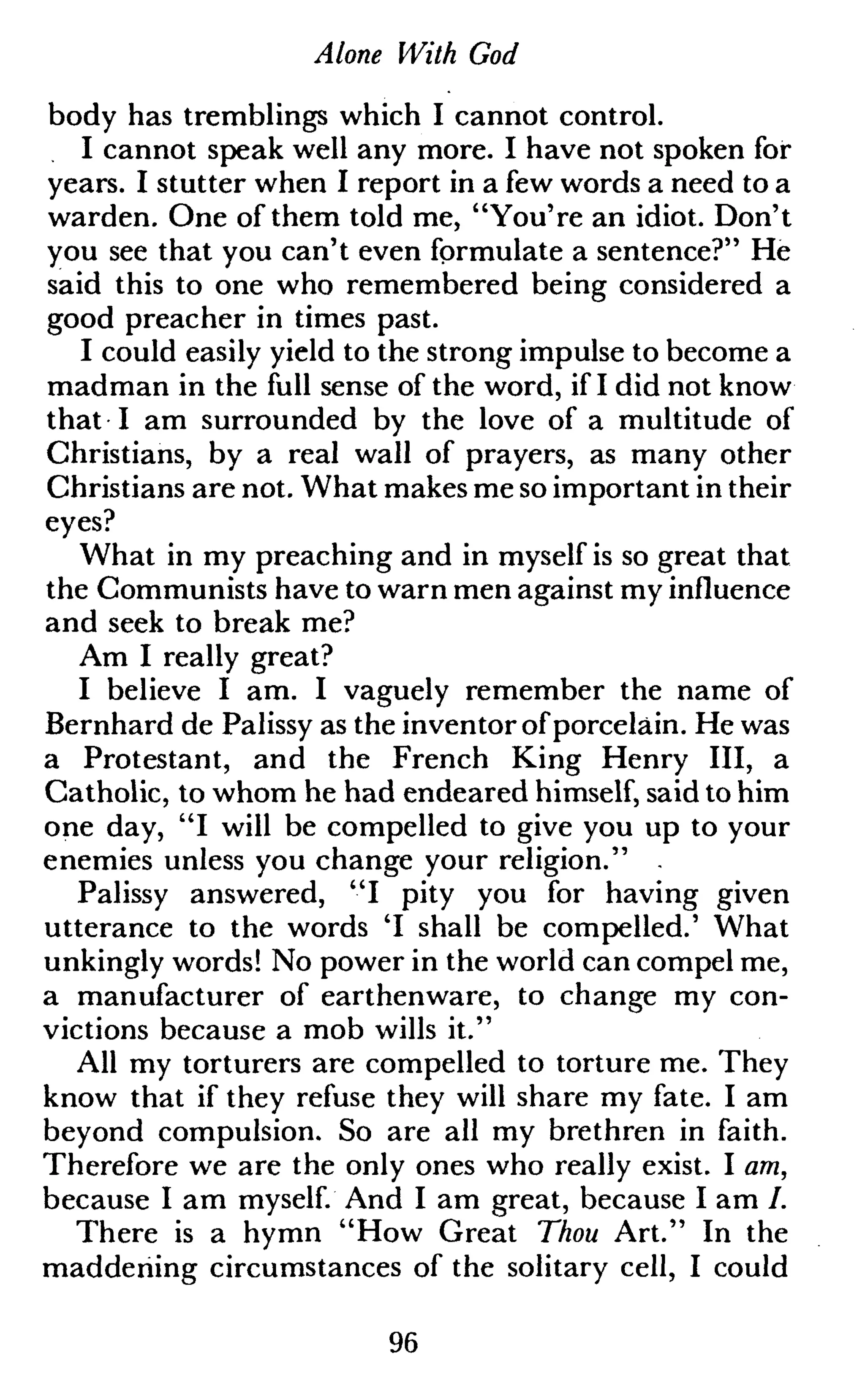 Alone With God
body has tremblings which I cannot control.
I cannot speak well any more. I have not spoken for
years. I stutter when I report in a few words a need to a
warden. One of them told me, "You're an idiot. Don't
you see that you can't even formulate a sentence?" He
said this to one who remembered being considered a
good preacher in times past.
I could easily yield to the strong impulse to become a
madman in the full sense of the word, if I did not know
that I am surrounded by the love of a multitude of
Christians, by a real wall of prayers, as many other
Christians are not. What makes me so important in their
eyes?
What in my preaching and in myself is so great that
the Communists have to warn men against my influence
and seek to break me?
Am I really great?
I believe I am. I vaguely remember the name of
Bernhard de Palissy as the inventor ofporcelain. He was
a Protestant, and the French King Henry III, a
Catholic, to whom he had endeared himself, said to him
one day, "I will be compelled to give you up to your
enemies unless you change your religion." .
Palissy answered, "I pity you for having given
utterance to the words 'I shall be compelled.' What
unkingly words! No power in the world can compel me,
a manufacturer of earthenware, to change my con-
victions because a mob wills it."
All my torturers are compelled to torture me. They
know that if they refuse they will share my fate. I am
beyond compulsion. So are all my brethren in faith.
Therefore we are the only ones who really exist. I am,
because I am myself. And I am great, because I am /.
There is a hymn "How Great Thou Art." In the
maddening circumstances of the solitary cell, I could
96
 