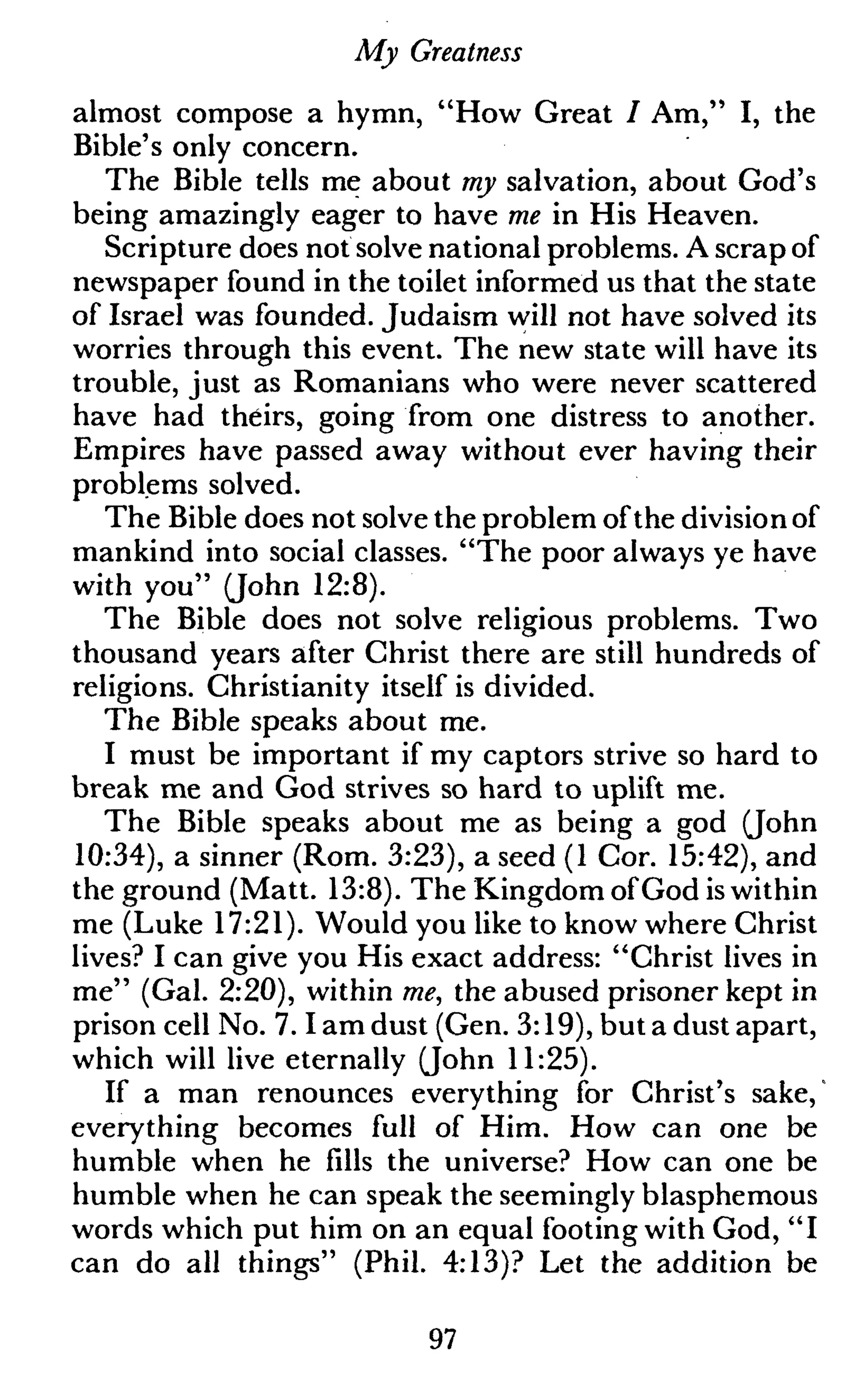 My Greatness
almost compose a hymn, "How Great / Am," I, the
Bible's only concern.
The Bible tells me about my salvation, about God's
being amazingly eager to have me in His Heaven.
Scripture does not solve national problems. A scrap of
newspaper found in the toilet informed us that the state
of Israel was founded. Judaism will not have solved its
worries through this event. The new state will have its
trouble, just as Romanians who were never scattered
have had theirs, going from one distress to another.
Empires have passed away without ever having their
problems solved.
The Bible does not solve the problem ofthe division of
mankind into social classes. "The poor always ye have
with you" (John 12:8).
The Bible does not solve religious problems. Two
thousand years after Christ there are still hundreds of
religions. Christianity itself is divided.
The Bible speaks about me.
I must be important if my captors strive so hard to
break me and God strives so hard to uplift me.
The Bible speaks about me as being a god (John
10:34), a sinner (Rom. 3:23), a seed (1 Cor. 15:42), and
the ground (Matt. 13:8). The Kingdom ofGod is within
me (Luke 17:21). Would you like to know where Christ
lives? I can give you His exact address: "Christ lives in
me" (Gal. 2:20), within me, the abused prisoner kept in
prison cell No. 7.1 am dust (Gen. 3:19), but a dust apart,
which will live eternally (John 11:25).
If a man renounces everything for Christ's sake,"
everything becomes full of Him. How can one be
humble when he fills the universe? How can one be
humble when he can speak the seemingly blasphemous
words which put him on an equal footing with God, "I
can do all things" (Phil. 4:13)? Let the addition be
97
 